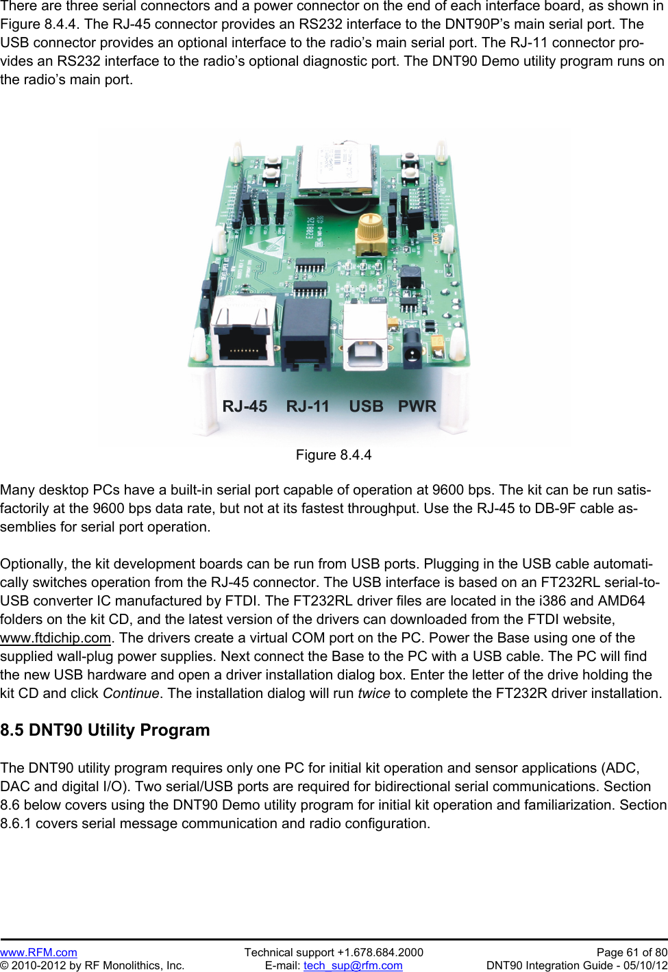 Preliminary   www.RFM.com  Technical support +1.678.684.2000  Page 61 of 80 © 2010-2012 by RF Monolithics, Inc.  E-mail: tech_sup@rfm.com  DNT90 Integration Guide - 05/10/12 There are three serial connectors and a power connector on the end of each interface board, as shown in Figure 8.4.4. The RJ-45 connector provides an RS232 interface to the DNT90P’s main serial port. The USB connector provides an optional interface to the radio’s main serial port. The RJ-11 connector pro-vides an RS232 interface to the radio’s optional diagnostic port. The DNT90 Demo utility program runs on the radio’s main port.   Figure 8.4.4  Many desktop PCs have a built-in serial port capable of operation at 9600 bps. The kit can be run satis-factorily at the 9600 bps data rate, but not at its fastest throughput. Use the RJ-45 to DB-9F cable as-semblies for serial port operation.  Optionally, the kit development boards can be run from USB ports. Plugging in the USB cable automati-cally switches operation from the RJ-45 connector. The USB interface is based on an FT232RL serial-to-USB converter IC manufactured by FTDI. The FT232RL driver files are located in the i386 and AMD64 folders on the kit CD, and the latest version of the drivers can downloaded from the FTDI website, www.ftdichip.com. The drivers create a virtual COM port on the PC. Power the Base using one of the supplied wall-plug power supplies. Next connect the Base to the PC with a USB cable. The PC will find the new USB hardware and open a driver installation dialog box. Enter the letter of the drive holding the kit CD and click Continue. The installation dialog will run twice to complete the FT232R driver installation.  8.5 DNT90 Utility Program  The DNT90 utility program requires only one PC for initial kit operation and sensor applications (ADC, DAC and digital I/O). Two serial/USB ports are required for bidirectional serial communications. Section 8.6 below covers using the DNT90 Demo utility program for initial kit operation and familiarization. Section 8.6.1 covers serial message communication and radio configuration. 