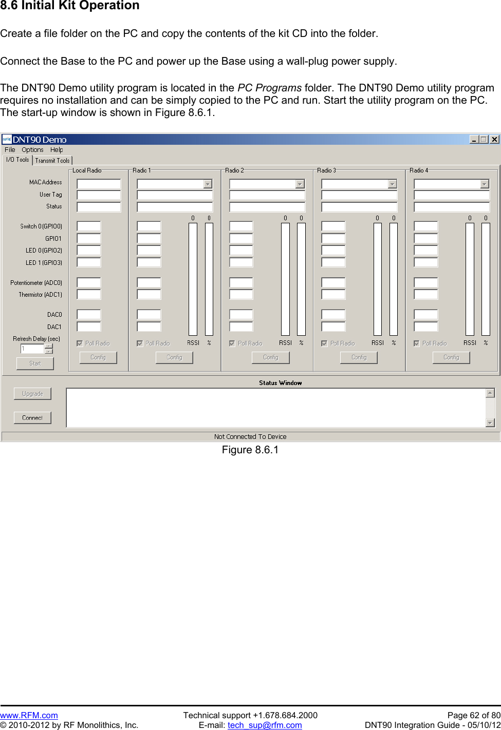 Preliminary   www.RFM.com  Technical support +1.678.684.2000  Page 62 of 80 © 2010-2012 by RF Monolithics, Inc.  E-mail: tech_sup@rfm.com  DNT90 Integration Guide - 05/10/12 8.6 Initial Kit Operation  Create a file folder on the PC and copy the contents of the kit CD into the folder.  Connect the Base to the PC and power up the Base using a wall-plug power supply.  The DNT90 Demo utility program is located in the PC Programs folder. The DNT90 Demo utility program requires no installation and can be simply copied to the PC and run. Start the utility program on the PC. The start-up window is shown in Figure 8.6.1.  Figure 8.6.1  