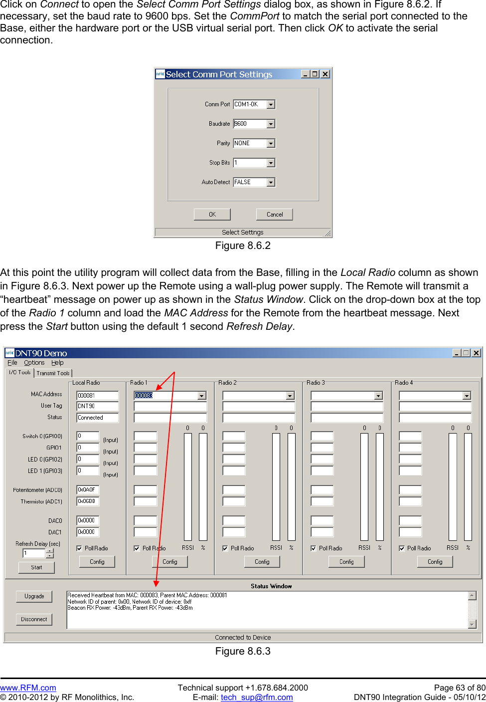 Preliminary   www.RFM.com  Technical support +1.678.684.2000  Page 63 of 80 © 2010-2012 by RF Monolithics, Inc.  E-mail: tech_sup@rfm.com  DNT90 Integration Guide - 05/10/12 Click on Connect to open the Select Comm Port Settings dialog box, as shown in Figure 8.6.2. If necessary, set the baud rate to 9600 bps. Set the CommPort to match the serial port connected to the Base, either the hardware port or the USB virtual serial port. Then click OK to activate the serial connection.  Figure 8.6.2  At this point the utility program will collect data from the Base, filling in the Local Radio column as shown in Figure 8.6.3. Next power up the Remote using a wall-plug power supply. The Remote will transmit a “heartbeat” message on power up as shown in the Status Window. Click on the drop-down box at the top of the Radio 1 column and load the MAC Address for the Remote from the heartbeat message. Next press the Start button using the default 1 second Refresh Delay.  Figure 8.6.3 