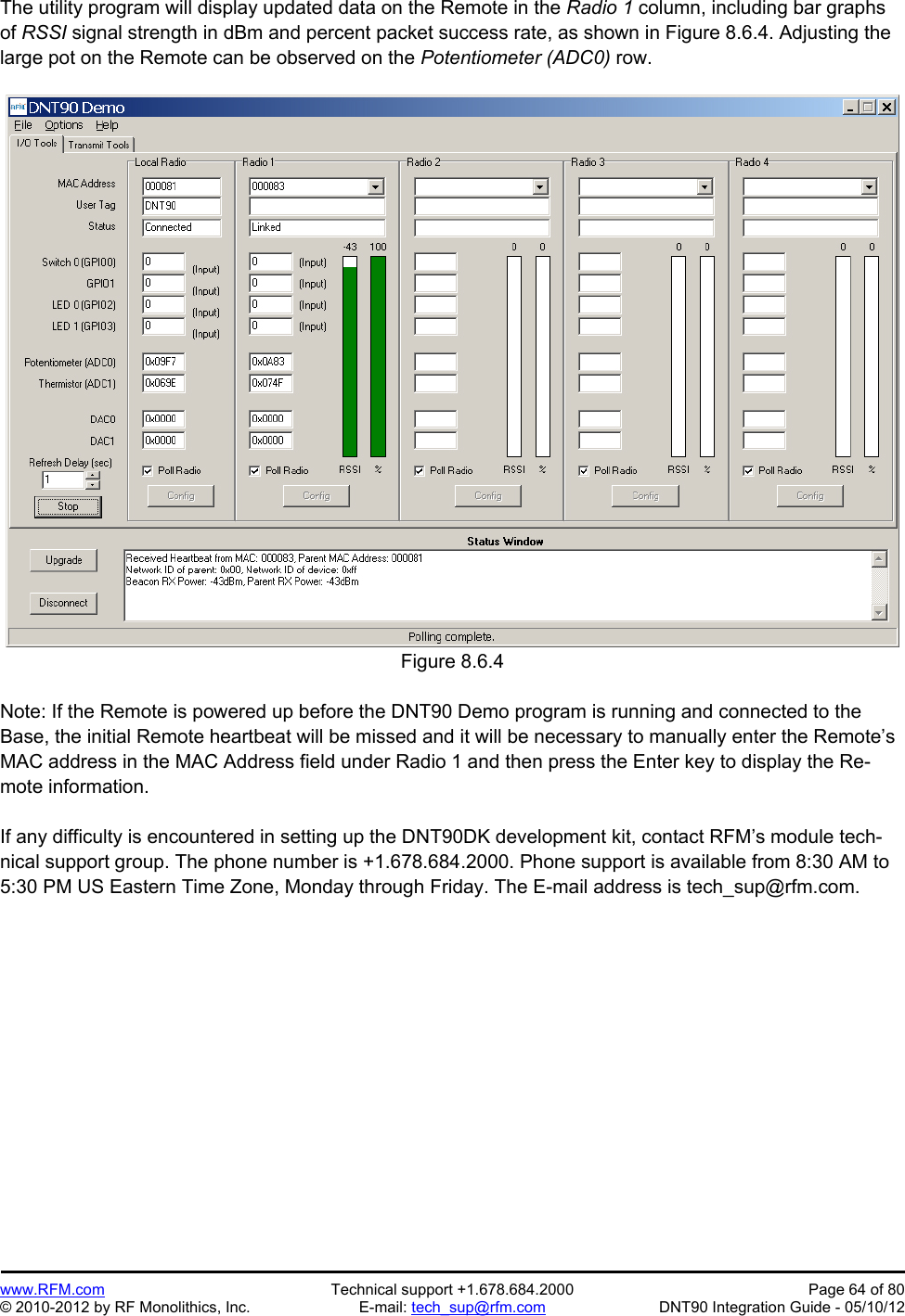 Preliminary   www.RFM.com  Technical support +1.678.684.2000  Page 64 of 80 © 2010-2012 by RF Monolithics, Inc.  E-mail: tech_sup@rfm.com  DNT90 Integration Guide - 05/10/12 The utility program will display updated data on the Remote in the Radio 1 column, including bar graphs of RSSI signal strength in dBm and percent packet success rate, as shown in Figure 8.6.4. Adjusting the large pot on the Remote can be observed on the Potentiometer (ADC0) row.  Figure 8.6.4  Note: If the Remote is powered up before the DNT90 Demo program is running and connected to the Base, the initial Remote heartbeat will be missed and it will be necessary to manually enter the Remote’s MAC address in the MAC Address field under Radio 1 and then press the Enter key to display the Re-mote information.  If any difficulty is encountered in setting up the DNT90DK development kit, contact RFM’s module tech-nical support group. The phone number is +1.678.684.2000. Phone support is available from 8:30 AM to 5:30 PM US Eastern Time Zone, Monday through Friday. The E-mail address is tech_sup@rfm.com.  