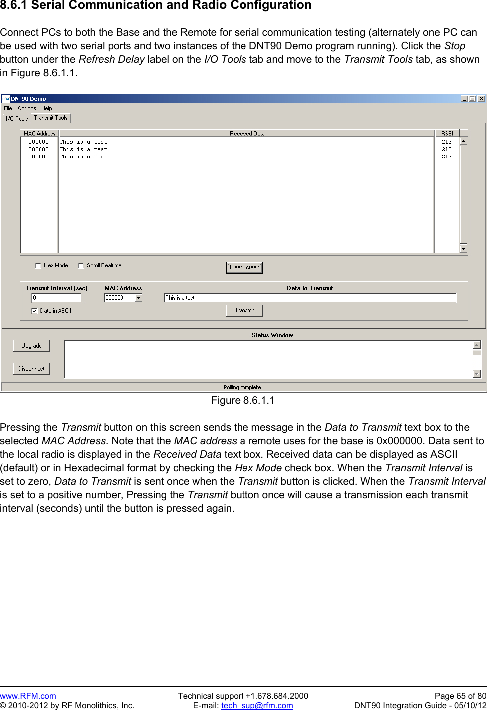 Preliminary   www.RFM.com  Technical support +1.678.684.2000  Page 65 of 80 © 2010-2012 by RF Monolithics, Inc.  E-mail: tech_sup@rfm.com  DNT90 Integration Guide - 05/10/12 8.6.1 Serial Communication and Radio Configuration  Connect PCs to both the Base and the Remote for serial communication testing (alternately one PC can be used with two serial ports and two instances of the DNT90 Demo program running). Click the Stop button under the Refresh Delay label on the I/O Tools tab and move to the Transmit Tools tab, as shown in Figure 8.6.1.1.  Figure 8.6.1.1  Pressing the Transmit button on this screen sends the message in the Data to Transmit text box to the selected MAC Address. Note that the MAC address a remote uses for the base is 0x000000. Data sent to the local radio is displayed in the Received Data text box. Received data can be displayed as ASCII (default) or in Hexadecimal format by checking the Hex Mode check box. When the Transmit Interval is set to zero, Data to Transmit is sent once when the Transmit button is clicked. When the Transmit Interval is set to a positive number, Pressing the Transmit button once will cause a transmission each transmit interval (seconds) until the button is pressed again. 