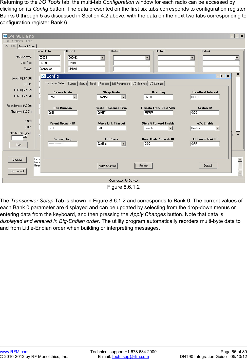 Preliminary   www.RFM.com  Technical support +1.678.684.2000  Page 66 of 80 © 2010-2012 by RF Monolithics, Inc.  E-mail: tech_sup@rfm.com  DNT90 Integration Guide - 05/10/12 Returning to the I/O Tools tab, the multi-tab Configuration window for each radio can be accessed by clicking on its Config button. The data presented on the first six tabs corresponds to configuration register Banks 0 through 5 as discussed in Section 4.2 above, with the data on the next two tabs corresponding to configuration register Bank 6.  Figure 8.6.1.2  The Transceiver Setup Tab is shown in Figure 8.6.1.2 and corresponds to Bank 0. The current values of each Bank 0 parameter are displayed and can be updated by selecting from the drop-down menus or entering data from the keyboard, and then pressing the Apply Changes button. Note that data is displayed and entered in Big-Endian order. The utility program automatically reorders multi-byte data to and from Little-Endian order when building or interpreting messages.  