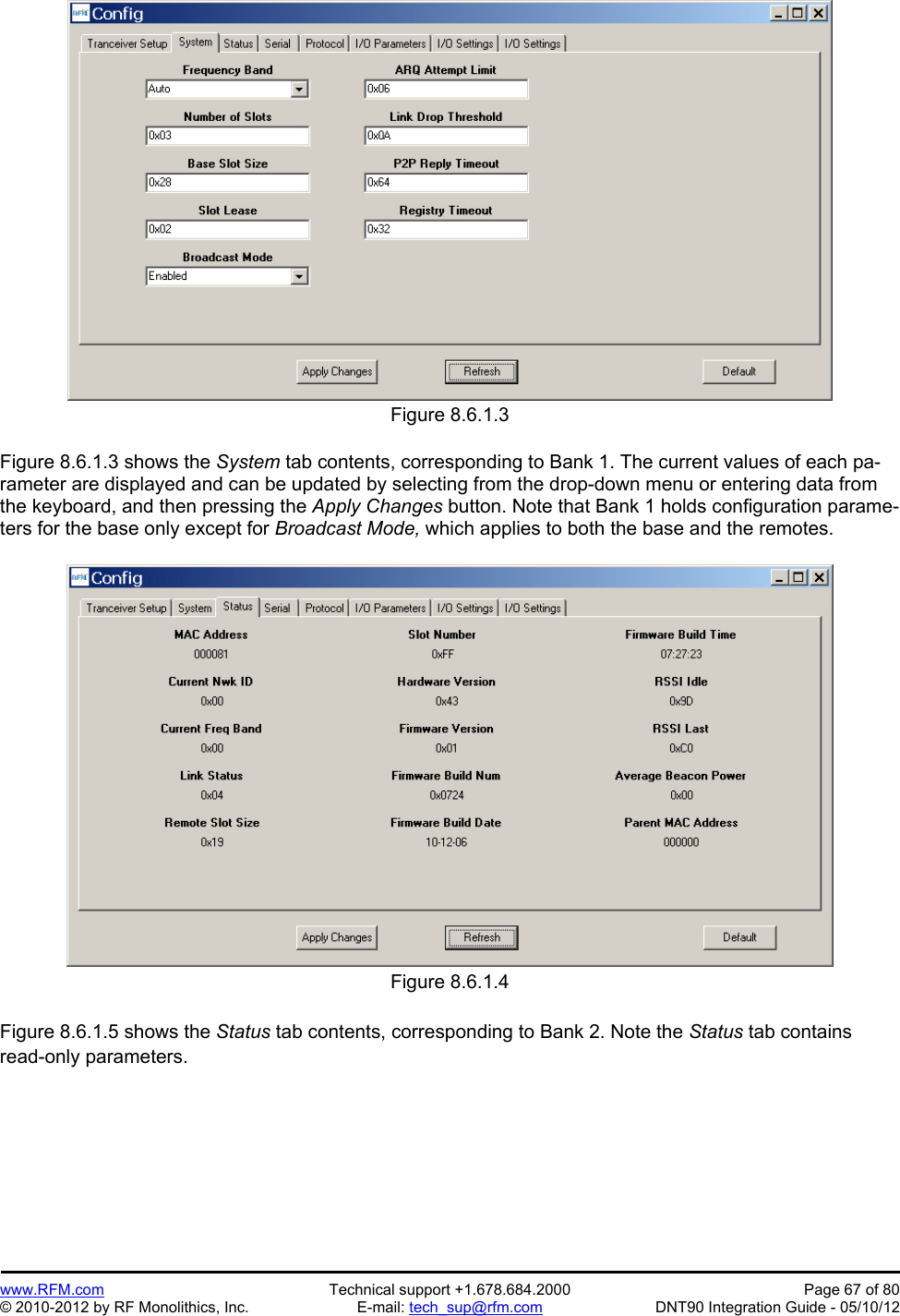 Preliminary   www.RFM.com  Technical support +1.678.684.2000  Page 67 of 80 © 2010-2012 by RF Monolithics, Inc.  E-mail: tech_sup@rfm.com  DNT90 Integration Guide - 05/10/12 Figure 8.6.1.3  Figure 8.6.1.3 shows the System tab contents, corresponding to Bank 1. The current values of each pa-rameter are displayed and can be updated by selecting from the drop-down menu or entering data from the keyboard, and then pressing the Apply Changes button. Note that Bank 1 holds configuration parame-ters for the base only except for Broadcast Mode, which applies to both the base and the remotes.  Figure 8.6.1.4  Figure 8.6.1.5 shows the Status tab contents, corresponding to Bank 2. Note the Status tab contains read-only parameters.  