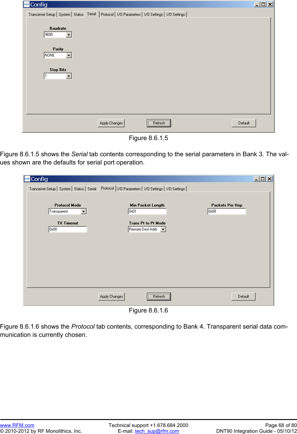 Preliminary   www.RFM.com  Technical support +1.678.684.2000  Page 68 of 80 © 2010-2012 by RF Monolithics, Inc.  E-mail: tech_sup@rfm.com  DNT90 Integration Guide - 05/10/12 Figure 8.6.1.5  Figure 8.6.1.5 shows the Serial tab contents corresponding to the serial parameters in Bank 3. The val-ues shown are the defaults for serial port operation.  Figure 8.6.1.6  Figure 8.6.1.6 shows the Protocol tab contents, corresponding to Bank 4. Transparent serial data com-munication is currently chosen.  