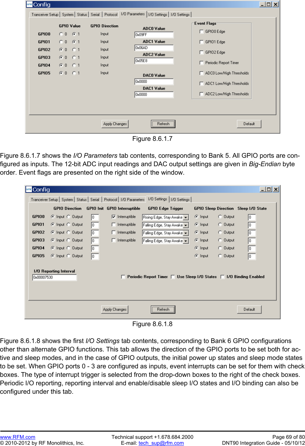 Preliminary   www.RFM.com  Technical support +1.678.684.2000  Page 69 of 80 © 2010-2012 by RF Monolithics, Inc.  E-mail: tech_sup@rfm.com  DNT90 Integration Guide - 05/10/12 Figure 8.6.1.7  Figure 8.6.1.7 shows the I/O Parameters tab contents, corresponding to Bank 5. All GPIO ports are con-figured as inputs. The 12-bit ADC input readings and DAC output settings are given in Big-Endian byte order. Event flags are presented on the right side of the window.  Figure 8.6.1.8  Figure 8.6.1.8 shows the first I/O Settings tab contents, corresponding to Bank 6 GPIO configurations other than alternate GPIO functions. This tab allows the direction of the GPIO ports to be set both for ac-tive and sleep modes, and in the case of GPIO outputs, the initial power up states and sleep mode states to be set. When GPIO ports 0 - 3 are configured as inputs, event interrupts can be set for them with check boxes. The type of interrupt trigger is selected from the drop-down boxes to the right of the check boxes. Periodic I/O reporting, reporting interval and enable/disable sleep I/O states and I/O binding can also be configured under this tab.  