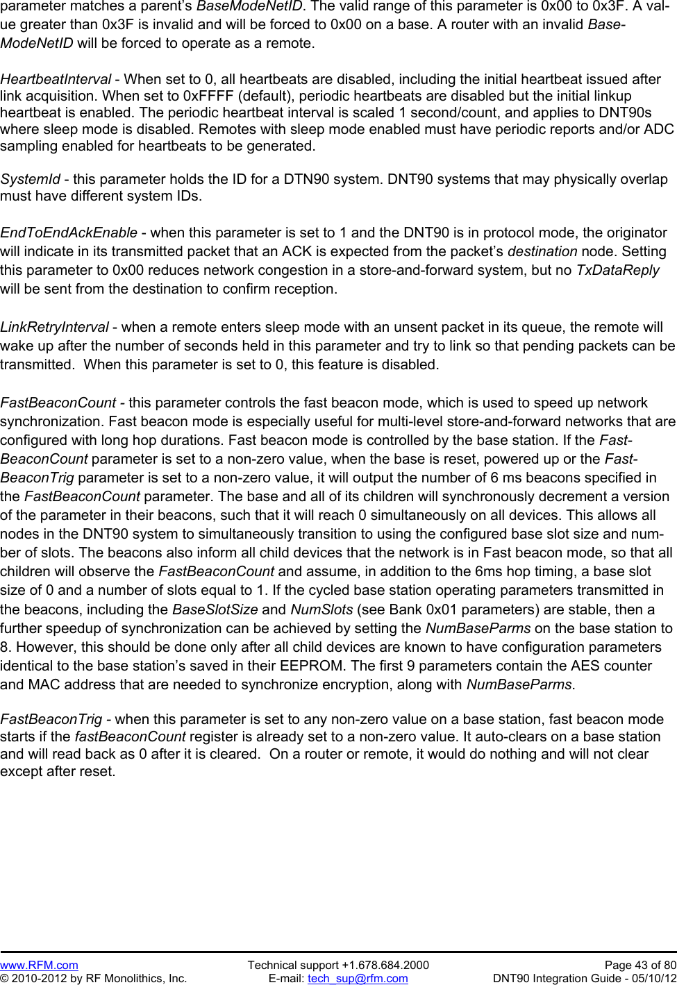 Preliminary   www.RFM.com  Technical support +1.678.684.2000  Page 43 of 80 © 2010-2012 by RF Monolithics, Inc.  E-mail: tech_sup@rfm.com  DNT90 Integration Guide - 05/10/12 parameter matches a parent’s BaseModeNetID. The valid range of this parameter is 0x00 to 0x3F. A val-ue greater than 0x3F is invalid and will be forced to 0x00 on a base. A router with an invalid Base-ModeNetID will be forced to operate as a remote.  HeartbeatInterval - When set to 0, all heartbeats are disabled, including the initial heartbeat issued after link acquisition. When set to 0xFFFF (default), periodic heartbeats are disabled but the initial linkup heartbeat is enabled. The periodic heartbeat interval is scaled 1 second/count, and applies to DNT90s where sleep mode is disabled. Remotes with sleep mode enabled must have periodic reports and/or ADC sampling enabled for heartbeats to be generated.  SystemId - this parameter holds the ID for a DTN90 system. DNT90 systems that may physically overlap must have different system IDs.  EndToEndAckEnable - when this parameter is set to 1 and the DNT90 is in protocol mode, the originator will indicate in its transmitted packet that an ACK is expected from the packet’s destination node. Setting this parameter to 0x00 reduces network congestion in a store-and-forward system, but no TxDataReply will be sent from the destination to confirm reception.  LinkRetryInterval - when a remote enters sleep mode with an unsent packet in its queue, the remote will wake up after the number of seconds held in this parameter and try to link so that pending packets can be transmitted.  When this parameter is set to 0, this feature is disabled.  FastBeaconCount - this parameter controls the fast beacon mode, which is used to speed up network synchronization. Fast beacon mode is especially useful for multi-level store-and-forward networks that are configured with long hop durations. Fast beacon mode is controlled by the base station. If the Fast-BeaconCount parameter is set to a non-zero value, when the base is reset, powered up or the Fast-BeaconTrig parameter is set to a non-zero value, it will output the number of 6 ms beacons specified in the FastBeaconCount parameter. The base and all of its children will synchronously decrement a version of the parameter in their beacons, such that it will reach 0 simultaneously on all devices. This allows all nodes in the DNT90 system to simultaneously transition to using the configured base slot size and num-ber of slots. The beacons also inform all child devices that the network is in Fast beacon mode, so that all children will observe the FastBeaconCount and assume, in addition to the 6ms hop timing, a base slot size of 0 and a number of slots equal to 1. If the cycled base station operating parameters transmitted in the beacons, including the BaseSlotSize and NumSlots (see Bank 0x01 parameters) are stable, then a further speedup of synchronization can be achieved by setting the NumBaseParms on the base station to 8. However, this should be done only after all child devices are known to have configuration parameters identical to the base station’s saved in their EEPROM. The first 9 parameters contain the AES counter and MAC address that are needed to synchronize encryption, along with NumBaseParms.  FastBeaconTrig - when this parameter is set to any non-zero value on a base station, fast beacon mode starts if the fastBeaconCount register is already set to a non-zero value. It auto-clears on a base station and will read back as 0 after it is cleared.  On a router or remote, it would do nothing and will not clear except after reset.  