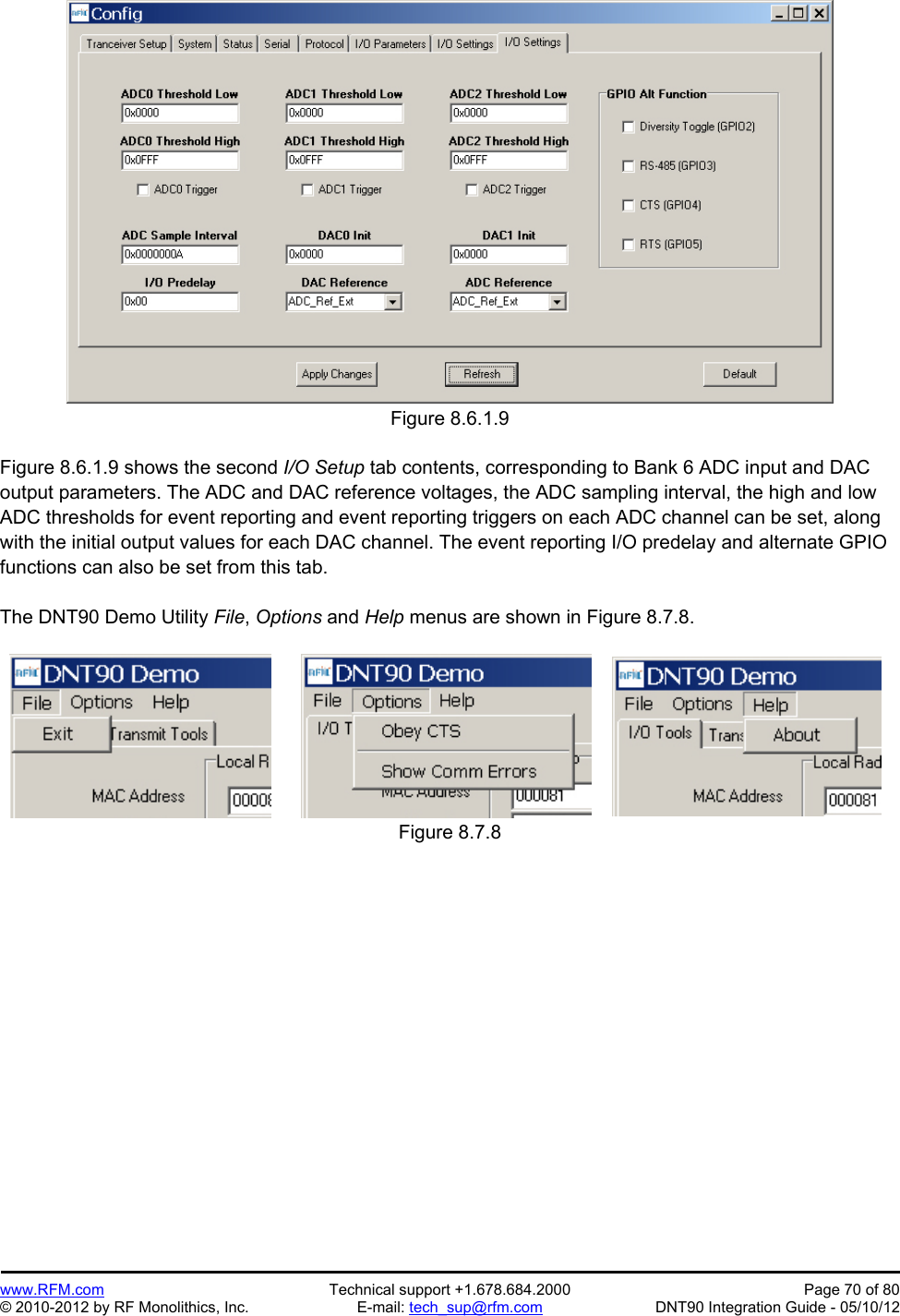 Preliminary   www.RFM.com  Technical support +1.678.684.2000  Page 70 of 80 © 2010-2012 by RF Monolithics, Inc.  E-mail: tech_sup@rfm.com  DNT90 Integration Guide - 05/10/12 Figure 8.6.1.9  Figure 8.6.1.9 shows the second I/O Setup tab contents, corresponding to Bank 6 ADC input and DAC output parameters. The ADC and DAC reference voltages, the ADC sampling interval, the high and low ADC thresholds for event reporting and event reporting triggers on each ADC channel can be set, along with the initial output values for each DAC channel. The event reporting I/O predelay and alternate GPIO functions can also be set from this tab.  The DNT90 Demo Utility File, Options and Help menus are shown in Figure 8.7.8.   Figure 8.7.8  