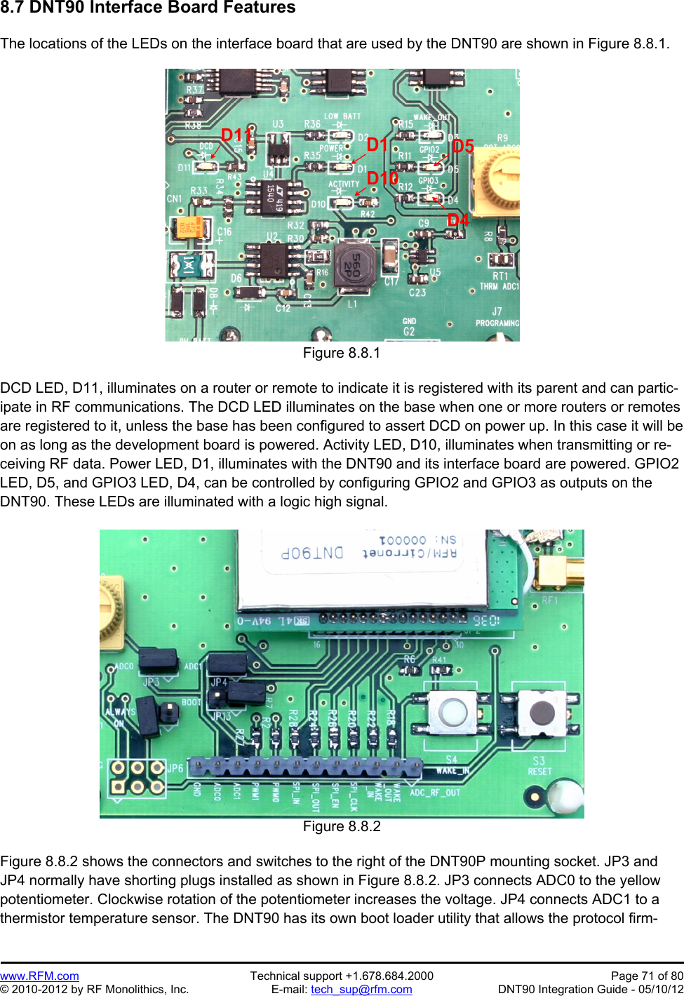 Preliminary   www.RFM.com  Technical support +1.678.684.2000  Page 71 of 80 © 2010-2012 by RF Monolithics, Inc.  E-mail: tech_sup@rfm.com  DNT90 Integration Guide - 05/10/12 8.7 DNT90 Interface Board Features  The locations of the LEDs on the interface board that are used by the DNT90 are shown in Figure 8.8.1.  Figure 8.8.1  DCD LED, D11, illuminates on a router or remote to indicate it is registered with its parent and can partic-ipate in RF communications. The DCD LED illuminates on the base when one or more routers or remotes are registered to it, unless the base has been configured to assert DCD on power up. In this case it will be on as long as the development board is powered. Activity LED, D10, illuminates when transmitting or re-ceiving RF data. Power LED, D1, illuminates with the DNT90 and its interface board are powered. GPIO2 LED, D5, and GPIO3 LED, D4, can be controlled by configuring GPIO2 and GPIO3 as outputs on the DNT90. These LEDs are illuminated with a logic high signal.   Figure 8.8.2  Figure 8.8.2 shows the connectors and switches to the right of the DNT90P mounting socket. JP3 and JP4 normally have shorting plugs installed as shown in Figure 8.8.2. JP3 connects ADC0 to the yellow potentiometer. Clockwise rotation of the potentiometer increases the voltage. JP4 connects ADC1 to a thermistor temperature sensor. The DNT90 has its own boot loader utility that allows the protocol firm-