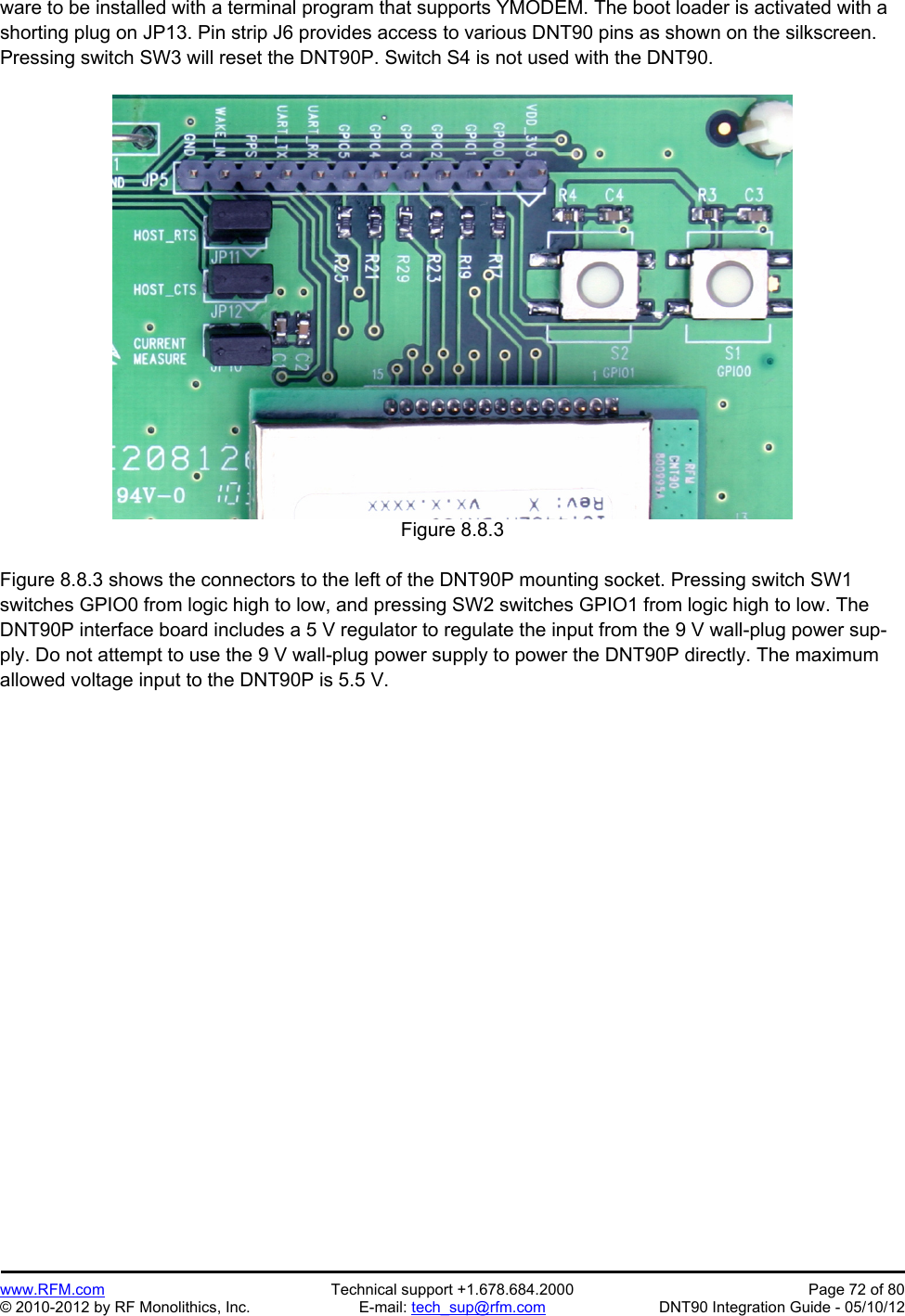Preliminary   www.RFM.com  Technical support +1.678.684.2000  Page 72 of 80 © 2010-2012 by RF Monolithics, Inc.  E-mail: tech_sup@rfm.com  DNT90 Integration Guide - 05/10/12 ware to be installed with a terminal program that supports YMODEM. The boot loader is activated with a shorting plug on JP13. Pin strip J6 provides access to various DNT90 pins as shown on the silkscreen. Pressing switch SW3 will reset the DNT90P. Switch S4 is not used with the DNT90.   Figure 8.8.3  Figure 8.8.3 shows the connectors to the left of the DNT90P mounting socket. Pressing switch SW1 switches GPIO0 from logic high to low, and pressing SW2 switches GPIO1 from logic high to low. The DNT90P interface board includes a 5 V regulator to regulate the input from the 9 V wall-plug power sup-ply. Do not attempt to use the 9 V wall-plug power supply to power the DNT90P directly. The maximum allowed voltage input to the DNT90P is 5.5 V.  