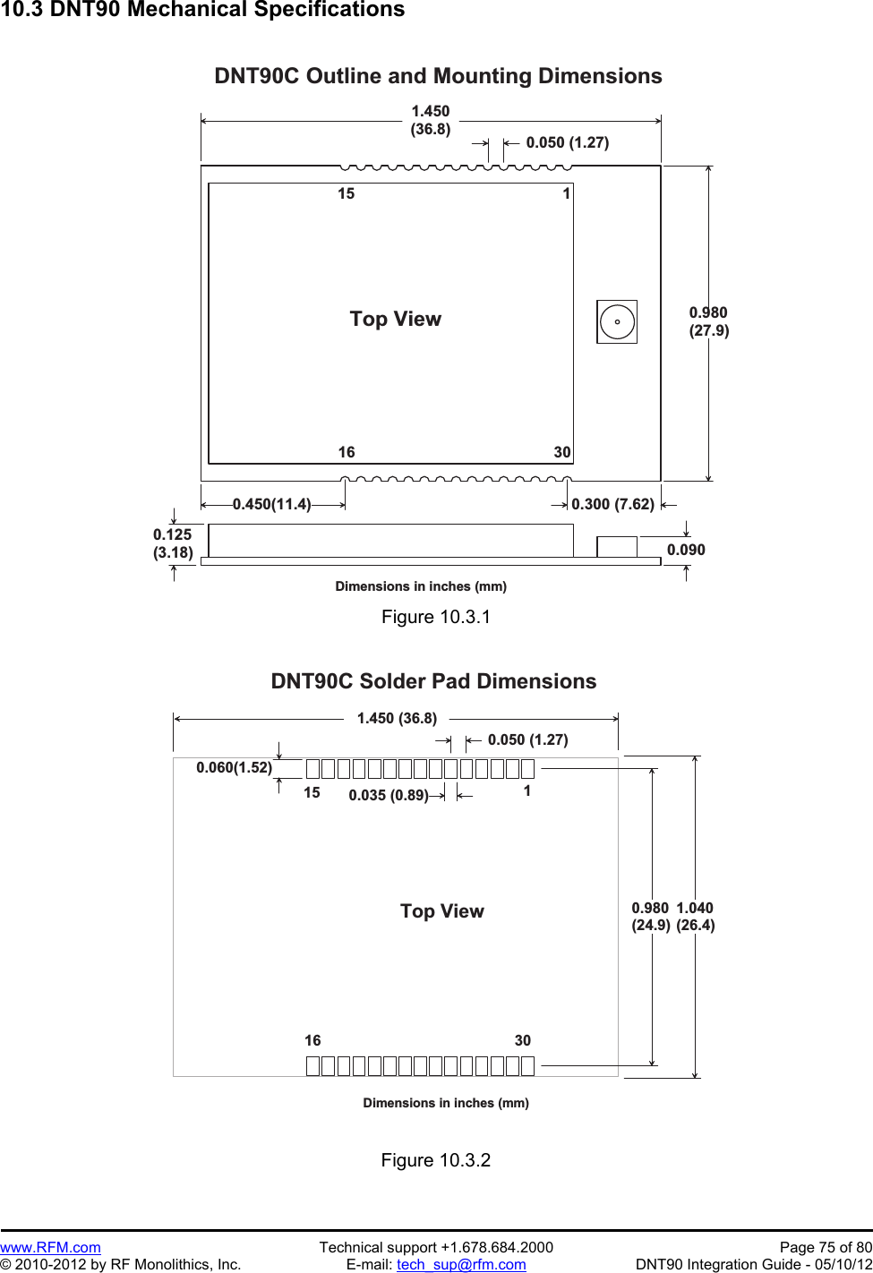 Preliminary   www.RFM.com  Technical support +1.678.684.2000  Page 75 of 80 © 2010-2012 by RF Monolithics, Inc.  E-mail: tech_sup@rfm.com  DNT90 Integration Guide - 05/10/12 10.3 DNT90 Mechanical Specifications  1 . 4 5 0( 3 6 . 8 )0 . 9 8 0( 2 7 . 9 )D N T 9 0 C   O u t l i n e   a n d   M o u n t i n g   D i m e n s i o n s0 . 0 5 0   ( 1 . 2 7 )1T o p   V i e w0 . 1 2 5( 3 . 1 8 )1 51 6 3 0D i m e n s i o n s   i n   i n c h e s   ( m m )0 . 0 9 00 . 4 5 0 ( 1 1 . 4 ) 0 . 3 0 0   ( 7 . 6 2 ) Figure 10.3.1  0 . 0 6 0 ( 1 . 5 2 )1 . 4 5 0   ( 3 6 . 8 )0 . 9 8 0( 2 4 . 9 )D N T 9 0 C   S o l d e r   P a d   D i m e n s i o n s0 . 0 5 0   ( 1 . 2 7 )1T o p   V i e w1 51 6 3 0D i m e n s i o n s   i n   i n c h e s   ( m m )0 . 0 3 5   ( 0 . 8 9 )1 . 0 4 0( 2 6 . 4 ) Figure 10.3.2 