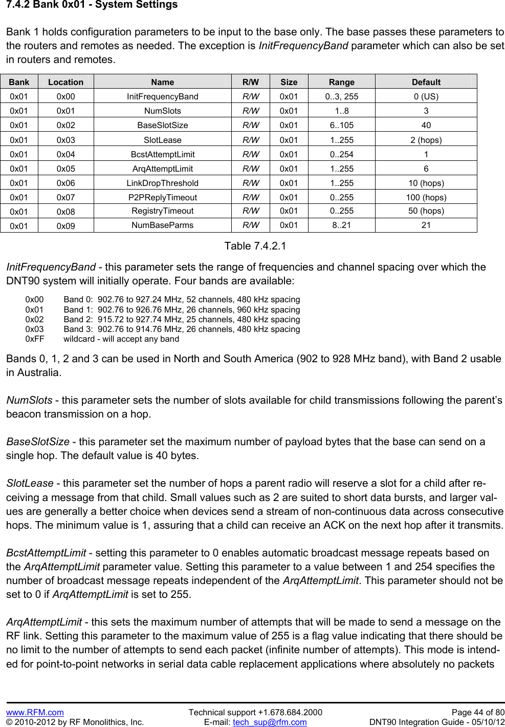 Preliminary   www.RFM.com  Technical support +1.678.684.2000  Page 44 of 80 © 2010-2012 by RF Monolithics, Inc.  E-mail: tech_sup@rfm.com  DNT90 Integration Guide - 05/10/12 7.4.2 Bank 0x01 - System Settings  Bank 1 holds configuration parameters to be input to the base only. The base passes these parameters to the routers and remotes as needed. The exception is InitFrequencyBand parameter which can also be set in routers and remotes.  Bank Location Name R/W Size Range Default 0x01 0x00  InitFrequencyBand  R/W  0x01  0..3, 255  0 (US) 0x01 0x01  NumSlots  R/W  0x01 1..8  3 0x01 0x02  BaseSlotSize  R/W  0x01 6..105  40 0x01 0x03  SlotLease  R/W  0x01 1..255  2 (hops) 0x01 0x04  BcstAttemptLimit  R/W  0x01 0..254  1 0x01 0x05  ArqAttemptLimit  R/W  0x01 1..255  6 0x01 0x06  LinkDropThreshold  R/W  0x01 1..255  10 (hops) 0x01 0x07  P2PReplyTimeout  R/W  0x01 0..255  100 (hops) 0x01 0x08  RegistryTimeout  R/W  0x01 0..255  50 (hops) 0x01 0x09  NumBaseParms  R/W  0x01 8..21  21  Table 7.4.2.1  InitFrequencyBand - this parameter sets the range of frequencies and channel spacing over which the DNT90 system will initially operate. Four bands are available:    0x00   Band 0:  902.76 to 927.24 MHz, 52 channels, 480 kHz spacing   0x01   Band 1:  902.76 to 926.76 MHz, 26 channels, 960 kHz spacing    0x02   Band 2:  915.72 to 927.74 MHz, 25 channels, 480 kHz spacing   0x03   Band 3:  902.76 to 914.76 MHz, 26 channels, 480 kHz spacing   0xFF  wildcard - will accept any band  Bands 0, 1, 2 and 3 can be used in North and South America (902 to 928 MHz band), with Band 2 usable in Australia.  NumSlots - this parameter sets the number of slots available for child transmissions following the parent’s beacon transmission on a hop.  BaseSlotSize - this parameter set the maximum number of payload bytes that the base can send on a single hop. The default value is 40 bytes.  SlotLease - this parameter set the number of hops a parent radio will reserve a slot for a child after re-ceiving a message from that child. Small values such as 2 are suited to short data bursts, and larger val-ues are generally a better choice when devices send a stream of non-continuous data across consecutive hops. The minimum value is 1, assuring that a child can receive an ACK on the next hop after it transmits.  BcstAttemptLimit - setting this parameter to 0 enables automatic broadcast message repeats based on the ArqAttemptLimit parameter value. Setting this parameter to a value between 1 and 254 specifies the number of broadcast message repeats independent of the ArqAttemptLimit. This parameter should not be set to 0 if ArqAttemptLimit is set to 255.  ArqAttemptLimit - this sets the maximum number of attempts that will be made to send a message on the RF link. Setting this parameter to the maximum value of 255 is a flag value indicating that there should be no limit to the number of attempts to send each packet (infinite number of attempts). This mode is intend-ed for point-to-point networks in serial data cable replacement applications where absolutely no packets 