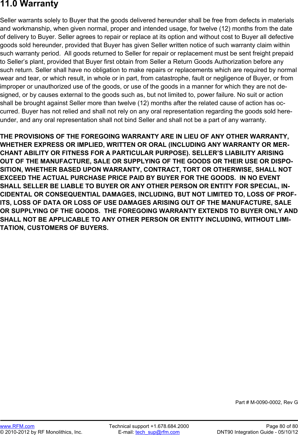 Preliminary   www.RFM.com  Technical support +1.678.684.2000  Page 80 of 80 © 2010-2012 by RF Monolithics, Inc.  E-mail: tech_sup@rfm.com  DNT90 Integration Guide - 05/10/12 11.0 Warranty  Seller warrants solely to Buyer that the goods delivered hereunder shall be free from defects in materials and workmanship, when given normal, proper and intended usage, for twelve (12) months from the date of delivery to Buyer. Seller agrees to repair or replace at its option and without cost to Buyer all defective goods sold hereunder, provided that Buyer has given Seller written notice of such warranty claim within such warranty period.  All goods returned to Seller for repair or replacement must be sent freight prepaid to Seller’s plant, provided that Buyer first obtain from Seller a Return Goods Authorization before any such return. Seller shall have no obligation to make repairs or replacements which are required by normal wear and tear, or which result, in whole or in part, from catastrophe, fault or negligence of Buyer, or from improper or unauthorized use of the goods, or use of the goods in a manner for which they are not de-signed, or by causes external to the goods such as, but not limited to, power failure. No suit or action shall be brought against Seller more than twelve (12) months after the related cause of action has oc-curred. Buyer has not relied and shall not rely on any oral representation regarding the goods sold here-under, and any oral representation shall not bind Seller and shall not be a part of any warranty.  THE PROVISIONS OF THE FOREGOING WARRANTY ARE IN LIEU OF ANY OTHER WARRANTY, WHETHER EXPRESS OR IMPLIED, WRITTEN OR ORAL (INCLUDING ANY WARRANTY OR MER-CHANT ABILITY OR FITNESS FOR A PARTICULAR PURPOSE). SELLER’S LIABILITY ARISING OUT OF THE MANUFACTURE, SALE OR SUPPLYING OF THE GOODS OR THEIR USE OR DISPO-SITION, WHETHER BASED UPON WARRANTY, CONTRACT, TORT OR OTHERWISE, SHALL NOT EXCEED THE ACTUAL PURCHASE PRICE PAID BY BUYER FOR THE GOODS.  IN NO EVENT SHALL SELLER BE LIABLE TO BUYER OR ANY OTHER PERSON OR ENTITY FOR SPECIAL, IN-CIDENTAL OR CONSEQUENTIAL DAMAGES, INCLUDING, BUT NOT LIMITED TO, LOSS OF PROF-ITS, LOSS OF DATA OR LOSS OF USE DAMAGES ARISING OUT OF THE MANUFACTURE, SALE OR SUPPLYING OF THE GOODS.  THE FOREGOING WARRANTY EXTENDS TO BUYER ONLY AND SHALL NOT BE APPLICABLE TO ANY OTHER PERSON OR ENTITY INCLUDING, WITHOUT LIMI-TATION, CUSTOMERS OF BUYERS.                     Part # M-0090-0002, Rev G 