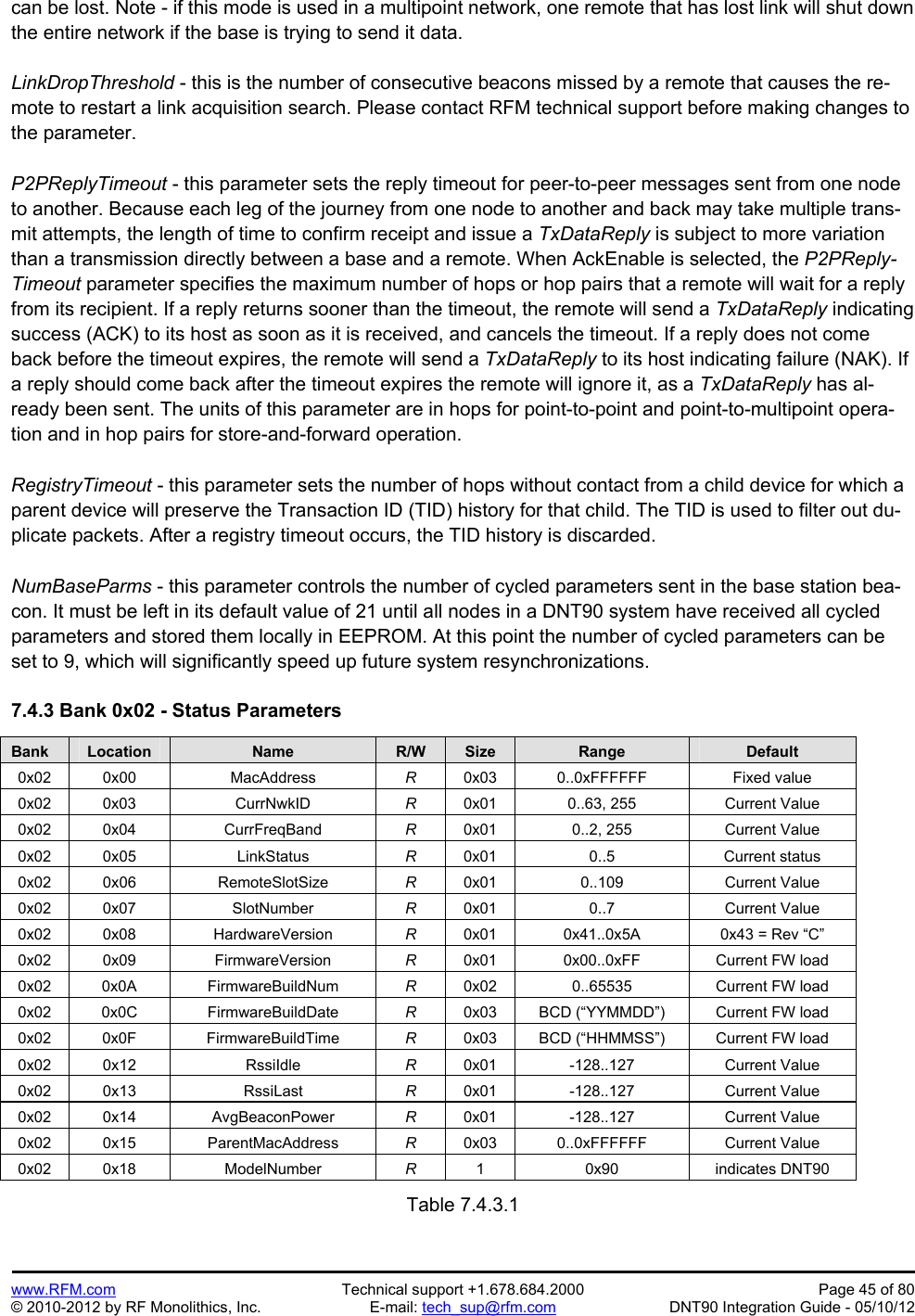 Preliminary   www.RFM.com  Technical support +1.678.684.2000  Page 45 of 80 © 2010-2012 by RF Monolithics, Inc.  E-mail: tech_sup@rfm.com  DNT90 Integration Guide - 05/10/12 can be lost. Note - if this mode is used in a multipoint network, one remote that has lost link will shut down the entire network if the base is trying to send it data.  LinkDropThreshold - this is the number of consecutive beacons missed by a remote that causes the re-mote to restart a link acquisition search. Please contact RFM technical support before making changes to the parameter.  P2PReplyTimeout - this parameter sets the reply timeout for peer-to-peer messages sent from one node to another. Because each leg of the journey from one node to another and back may take multiple trans-mit attempts, the length of time to confirm receipt and issue a TxDataReply is subject to more variation than a transmission directly between a base and a remote. When AckEnable is selected, the P2PReply-Timeout parameter specifies the maximum number of hops or hop pairs that a remote will wait for a reply from its recipient. If a reply returns sooner than the timeout, the remote will send a TxDataReply indicating success (ACK) to its host as soon as it is received, and cancels the timeout. If a reply does not come back before the timeout expires, the remote will send a TxDataReply to its host indicating failure (NAK). If a reply should come back after the timeout expires the remote will ignore it, as a TxDataReply has al-ready been sent. The units of this parameter are in hops for point-to-point and point-to-multipoint opera-tion and in hop pairs for store-and-forward operation.  RegistryTimeout - this parameter sets the number of hops without contact from a child device for which a parent device will preserve the Transaction ID (TID) history for that child. The TID is used to filter out du-plicate packets. After a registry timeout occurs, the TID history is discarded.  NumBaseParms - this parameter controls the number of cycled parameters sent in the base station bea-con. It must be left in its default value of 21 until all nodes in a DNT90 system have received all cycled parameters and stored them locally in EEPROM. At this point the number of cycled parameters can be set to 9, which will significantly speed up future system resynchronizations.  7.4.3 Bank 0x02 - Status Parameters  Bank Location Name R/W Size Range Default 0x02 0x00  MacAddress  R  0x03 0..0xFFFFFF  Fixed value 0x02 0x03  CurrNwkID  R  0x01  0..63, 255  Current Value 0x02 0x04  CurrFreqBand  R  0x01  0..2, 255  Current Value 0x02 0x05  LinkStatus  R  0x01 0..5  Current status 0x02 0x06  RemoteSlotSize  R  0x01 0..109  Current Value 0x02 0x07  SlotNumber  R  0x01 0..7  Current Value 0x02 0x08  HardwareVersion  R  0x01  0x41..0x5A  0x43 = Rev “C” 0x02 0x09  FirmwareVersion  R  0x01  0x00..0xFF  Current FW load 0x02 0x0A  FirmwareBuildNum  R  0x02  0..65535  Current FW load 0x02 0x0C  FirmwareBuildDate  R  0x03  BCD (“YYMMDD”)  Current FW load 0x02 0x0F  FirmwareBuildTime  R  0x03  BCD (“HHMMSS”)  Current FW load 0x02 0x12  RssiIdle  R  0x01 -128..127  Current Value 0x02 0x13  RssiLast  R  0x01 -128..127  Current Value 0x02 0x14  AvgBeaconPower  R  0x01 -128..127  Current Value 0x02 0x15  ParentMacAddress  R  0x03 0..0xFFFFFF  Current Value 0x02 0x18  ModelNumber  R  1 0x90 indicates DNT90  Table 7.4.3.1  