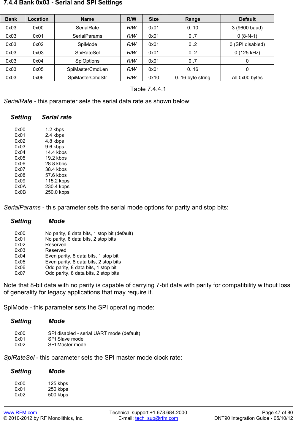 Preliminary   www.RFM.com  Technical support +1.678.684.2000  Page 47 of 80 © 2010-2012 by RF Monolithics, Inc.  E-mail: tech_sup@rfm.com  DNT90 Integration Guide - 05/10/12 7.4.4 Bank 0x03 - Serial and SPI Settings  Bank Location Name R/W Size Range Default 0x03 0x00  SerialRate  R/W  0x01  0..10  3 (9600 baud) 0x03 0x01  SerialParams  R/W  0x01 0..7  0 (8-N-1) 0x03 0x02  SpiMode  R/W  0x01  0..2  0 (SPI disabled) 0x03 0x03  SpiRateSel  R/W  0x01  0..2  0 (125 kHz) 0x03 0x04  SpiOptions  R/W  0x01 0..7  0 0x03 0x05  SpiMasterCmdLen  R/W  0x01 0..16  0 0x03 0x06  SpiMasterCmdStr  R/W  0x10  0..16 byte string  All 0x00 bytes  Table 7.4.4.1  SerialRate - this parameter sets the serial data rate as shown below:      Setting      Serial rate   0x00   1.2 kbps  0x01   2.4 kbps  0x02   4.8 kbps  0x03   9.6 kbps  0x04   14.4 kbps  0x05   19.2 kbps  0x06   28.8 kbps  0x07   38.4 kbps  0x08   57.6 kbps  0x09   115.2 kbps  0x0A  230.4 kbps  0x0B  250.0 kbps  SerialParams - this parameter sets the serial mode options for parity and stop bits:      Setting          Mode    0x00     No parity, 8 data bits, 1 stop bit (default)   0x01     No parity, 8 data bits, 2 stop bits  0x02   Reserved  0x03   Reserved   0x04     Even parity, 8 data bits, 1 stop bit   0x05     Even parity, 8 data bits, 2 stop bits   0x06     Odd parity, 8 data bits, 1 stop bit   0x07     Odd parity, 8 data bits, 2 stop bits  Note that 8-bit data with no parity is capable of carrying 7-bit data with parity for compatibility without loss of generality for legacy applications that may require it.  SpiMode - this parameter sets the SPI operating mode:      Setting          Mode   0x00   SPI disabled - serial UART mode (default)  0x01   SPI Slave mode  0x02   SPI Master mode  SpiRateSel - this parameter sets the SPI master mode clock rate:      Setting          Mode   0x00   125 kbps  0x01   250 kbps  0x02   500 kbps 
