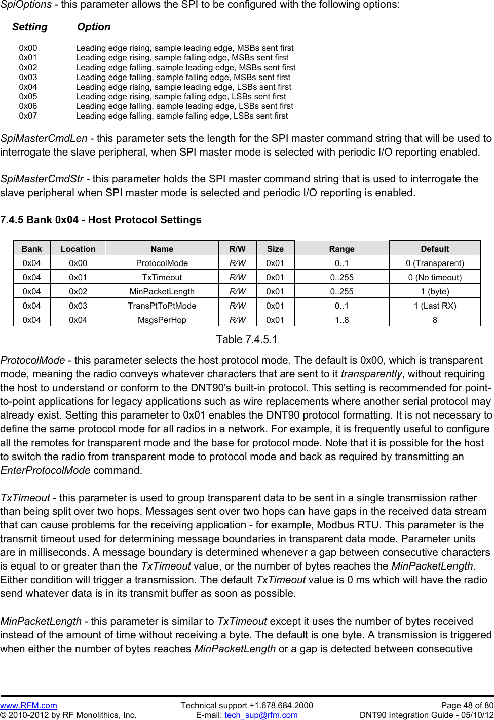 Preliminary   www.RFM.com  Technical support +1.678.684.2000  Page 48 of 80 © 2010-2012 by RF Monolithics, Inc.  E-mail: tech_sup@rfm.com  DNT90 Integration Guide - 05/10/12 SpiOptions - this parameter allows the SPI to be configured with the following options:      Setting          Option   0x00   Leading edge rising, sample leading edge, MSBs sent first   0x01     Leading edge rising, sample falling edge, MSBs sent first  0x02   Leading edge falling, sample leading edge, MSBs sent first   0x03     Leading edge falling, sample falling edge, MSBs sent first  0x04   Leading edge rising, sample leading edge, LSBs sent first   0x05     Leading edge rising, sample falling edge, LSBs sent first  0x06   Leading edge falling, sample leading edge, LSBs sent first   0x07     Leading edge falling, sample falling edge, LSBs sent first  SpiMasterCmdLen - this parameter sets the length for the SPI master command string that will be used to interrogate the slave peripheral, when SPI master mode is selected with periodic I/O reporting enabled.  SpiMasterCmdStr - this parameter holds the SPI master command string that is used to interrogate the slave peripheral when SPI master mode is selected and periodic I/O reporting is enabled.  7.4.5 Bank 0x04 - Host Protocol Settings  Bank Location Name R/W Size Range Default 0x04 0x00  ProtocolMode  R/W  0x01 0..1  0 (Transparent) 0x04 0x01  TxTimeout  R/W  0x01  0..255  0 (No timeout) 0x04 0x02  MinPacketLength  R/W  0x01 0..255  1 (byte) 0x04 0x03  TransPtToPtMode  R/W  0x01  0..1  1 (Last RX) 0x04 0x04  MsgsPerHop  R/W  0x01 1..8  8  Table 7.4.5.1  ProtocolMode - this parameter selects the host protocol mode. The default is 0x00, which is transparent mode, meaning the radio conveys whatever characters that are sent to it transparently, without requiring the host to understand or conform to the DNT90&apos;s built-in protocol. This setting is recommended for point-to-point applications for legacy applications such as wire replacements where another serial protocol may already exist. Setting this parameter to 0x01 enables the DNT90 protocol formatting. It is not necessary to define the same protocol mode for all radios in a network. For example, it is frequently useful to configure all the remotes for transparent mode and the base for protocol mode. Note that it is possible for the host to switch the radio from transparent mode to protocol mode and back as required by transmitting an EnterProtocolMode command.  TxTimeout - this parameter is used to group transparent data to be sent in a single transmission rather than being split over two hops. Messages sent over two hops can have gaps in the received data stream that can cause problems for the receiving application - for example, Modbus RTU. This parameter is the transmit timeout used for determining message boundaries in transparent data mode. Parameter units are in milliseconds. A message boundary is determined whenever a gap between consecutive characters is equal to or greater than the TxTimeout value, or the number of bytes reaches the MinPacketLength. Either condition will trigger a transmission. The default TxTimeout value is 0 ms which will have the radio send whatever data is in its transmit buffer as soon as possible.  MinPacketLength - this parameter is similar to TxTimeout except it uses the number of bytes received instead of the amount of time without receiving a byte. The default is one byte. A transmission is triggered when either the number of bytes reaches MinPacketLength or a gap is detected between consecutive 