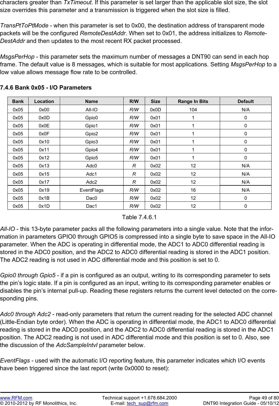 Preliminary   www.RFM.com  Technical support +1.678.684.2000  Page 49 of 80 © 2010-2012 by RF Monolithics, Inc.  E-mail: tech_sup@rfm.com  DNT90 Integration Guide - 05/10/12 characters greater than TxTimeout. If this parameter is set larger than the applicable slot size, the slot size overrides this parameter and a transmission is triggered when the slot size is filled.  TransPtToPtMode - when this parameter is set to 0x00, the destination address of transparent mode packets will be the configured RemoteDestAddr. When set to 0x01, the address initializes to Remote-DestAddr and then updates to the most recent RX packet processed.  MsgsPerHop - this parameter sets the maximum number of messages a DNT90 can send in each hop frame. The default value is 8 messages, which is suitable for most applications. Setting MsgsPerHop to a low value allows message flow rate to be controlled.  7.4.6 Bank 0x05 - I/O Parameters  Bank Location Name R/W Size Range In Bits Default 0x05 0x00  All-IO  R/W  0x0D 104  N/A 0x05 0x0D  Gpio0  R/W  0x01 1  0 0x05 0x0E  Gpio1  R/W  0x01 1  0 0x05 0x0F  Gpio2  R/W  0x01 1  0 0x05 0x10  Gpio3  R/W  0x01 1  0 0x05 0x11  Gpio4  R/W  0x01 1  0 0x05 0x12  Gpio5  R/W  0x01 1  0 0x05 0x13  Adc0  R  0x02 12  N/A 0x05 0x15  Adc1  R  0x02 12  N/A 0x05 0x17  Adc2  R  0x02 12  N/A 0x05 0x19  EventFlags  R/W  0x02 16  N/A 0x05 0x1B  Dac0  R/W  0x02 12  0 0x05 0x1D  Dac1  R/W  0x02 12  0  Table 7.4.6.1  All-IO - this 13-byte parameter packs all the following parameters into a single value. Note that the infor-mation in parameters GPIO0 through GPIO5 is compressed into a single byte to save space in the All-IO parameter. When the ADC is operating in differential mode, the ADC1 to ADC0 differential reading is stored in the ADC0 position, and the ADC2 to ADC0 differential reading is stored in the ADC1 position. The ADC2 reading is not used in ADC differential mode and this position is set to 0.  Gpio0 through Gpio5 - if a pin is configured as an output, writing to its corresponding parameter to sets the pin’s logic state. If a pin is configured as an input, writing to its corresponding parameter enables or disables the pin’s internal pull-up. Reading these registers returns the current level detected on the corre-sponding pins.  Adc0 through Adc2 - read-only parameters that return the current reading for the selected ADC channel (Little-Endian byte order). When the ADC is operating in differential mode, the ADC1 to ADC0 differential reading is stored in the ADC0 position, and the ADC2 to ADC0 differential reading is stored in the ADC1 position. The ADC2 reading is not used in ADC differential mode and this position is set to 0. Also, see the discussion of the AdcSampleIntvl parameter below.  EventFlags - used with the automatic I/O reporting feature, this parameter indicates which I/O events have been triggered since the last report (write 0x0000 to reset): 