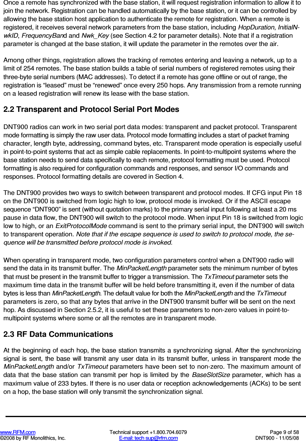  www.RFM.com  Technical support +1.800.704.6079  Page 9 of 58 ©2008 by RF Monolithics, Inc.  E-mail: tech sup@rfm.com  DNT900 - 11/05/08 Once a remote has synchronized with the base station, it will request registration information to allow it to join the network. Registration can be handled automatically by the base station, or it can be controlled by allowing the base station host application to authenticate the remote for registration. When a remote is registered, it receives several network parameters from the base station, including HopDuration, InitialN-wkID, FrequencyBand and Nwk_Key (see Section 4.2 for parameter details). Note that if a registration parameter is changed at the base station, it will update the parameter in the remotes over the air. Among other things, registration allows the tracking of remotes entering and leaving a network, up to a limit of 254 remotes. The base station builds a table of serial numbers of registered remotes using their three-byte serial numbers (MAC addresses). To detect if a remote has gone offline or out of range, the registration is “leased” must be “renewed” once every 250 hops. Any transmission from a remote running on a leased registration will renew its lease with the base station. 2.2 Transparent and Protocol Serial Port Modes DNT900 radios can work in two serial port data modes: transparent and packet protocol. Transparent mode formatting is simply the raw user data. Protocol mode formatting includes a start of packet framing character, length byte, addressing, command bytes, etc. Transparent mode operation is especially useful in point-to-point systems that act as simple cable replacements. In point-to-multipoint systems where the base station needs to send data specifically to each remote, protocol formatting must be used. Protocol formatting is also required for configuration commands and responses, and sensor I/O commands and responses. Protocol formatting details are covered in Section 4. The DNT900 provides two ways to switch between transparent and protocol modes. If CFG input Pin 18 on the DNT900 is switched from logic high to low, protocol mode is invoked. Or if the ASCII escape sequence “DNT900” is sent (without quotation marks) to the primary serial input following at least a 20 ms pause in data flow, the DNT900 will switch to the protocol mode. When input Pin 18 is switched from logic low to high, or an ExitProtocolMode command is sent to the primary serial input, the DNT900 will switch to transparent operation. Note that if the escape sequence is used to switch to protocol mode, the se-quence will be transmitted before protocol mode is invoked. When operating in transparent mode, two configuration parameters control when a DNT900 radio will send the data in its transmit buffer. The MinPacketLength parameter sets the minimum number of bytes that must be present in the transmit buffer to trigger a transmission. The TxTimeout parameter sets the maximum time data in the transmit buffer will be held before transmitting it, even if the number of data bytes is less than MinPacketLength. The default value for both the MinPacketLength and the TxTimeout parameters is zero, so that any bytes that arrive in the DNT900 transmit buffer will be sent on the next hop. As discussed in Section 2.5.2, it is useful to set these parameters to non-zero values in point-to-multipoint systems where some or all the remotes are in transparent mode. 2.3 RF Data Communications At the beginning of each hop, the base station transmits a synchronizing signal. After the synchronizing signal is  sent,  the  base  will  transmit  any  user  data  in  its  transmit buffer,  unless in  transparent mode the MinPacketLength and/or TxTimeout parameters have been set to non-zero. The maximum amount of data that the base station  can transmit per hop is limited by the  BaseSlotSize parameter, which has a maximum value of 233 bytes. If there is no user data or reception acknowledgements (ACKs) to be sent on a hop, the base station will only transmit the synchronization signal. 