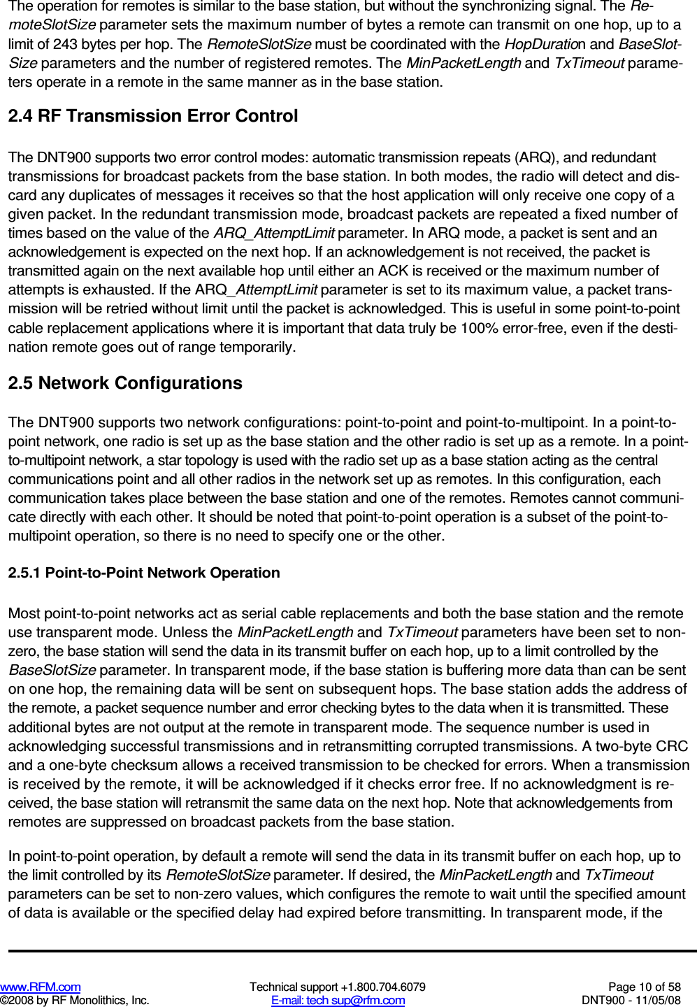  www.RFM.com  Technical support +1.800.704.6079  Page 10 of 58 ©2008 by RF Monolithics, Inc.  E-mail: tech sup@rfm.com  DNT900 - 11/05/08 The operation for remotes is similar to the base station, but without the synchronizing signal. The Re-moteSlotSize parameter sets the maximum number of bytes a remote can transmit on one hop, up to a limit of 243 bytes per hop. The RemoteSlotSize must be coordinated with the HopDuration and BaseSlot-Size parameters and the number of registered remotes. The MinPacketLength and TxTimeout parame-ters operate in a remote in the same manner as in the base station. 2.4 RF Transmission Error Control The DNT900 supports two error control modes: automatic transmission repeats (ARQ), and redundant transmissions for broadcast packets from the base station. In both modes, the radio will detect and dis-card any duplicates of messages it receives so that the host application will only receive one copy of a given packet. In the redundant transmission mode, broadcast packets are repeated a fixed number of times based on the value of the ARQ_AttemptLimit parameter. In ARQ mode, a packet is sent and an acknowledgement is expected on the next hop. If an acknowledgement is not received, the packet is transmitted again on the next available hop until either an ACK is received or the maximum number of attempts is exhausted. If the ARQ_AttemptLimit parameter is set to its maximum value, a packet trans-mission will be retried without limit until the packet is acknowledged. This is useful in some point-to-point cable replacement applications where it is important that data truly be 100% error-free, even if the desti-nation remote goes out of range temporarily. 2.5 Network Configurations The DNT900 supports two network configurations: point-to-point and point-to-multipoint. In a point-to- point network, one radio is set up as the base station and the other radio is set up as a remote. In a point-to-multipoint network, a star topology is used with the radio set up as a base station acting as the central communications point and all other radios in the network set up as remotes. In this configuration, each communication takes place between the base station and one of the remotes. Remotes cannot communi-cate directly with each other. It should be noted that point-to-point operation is a subset of the point-to-multipoint operation, so there is no need to specify one or the other. 2.5.1 Point-to-Point Network Operation Most point-to-point networks act as serial cable replacements and both the base station and the remote use transparent mode. Unless the MinPacketLength and TxTimeout parameters have been set to non-zero, the base station will send the data in its transmit buffer on each hop, up to a limit controlled by the BaseSlotSize parameter. In transparent mode, if the base station is buffering more data than can be sent on one hop, the remaining data will be sent on subsequent hops. The base station adds the address of the remote, a packet sequence number and error checking bytes to the data when it is transmitted. These additional bytes are not output at the remote in transparent mode. The sequence number is used in acknowledging successful transmissions and in retransmitting corrupted transmissions. A two-byte CRC and a one-byte checksum allows a received transmission to be checked for errors. When a transmission is received by the remote, it will be acknowledged if it checks error free. If no acknowledgment is re-ceived, the base station will retransmit the same data on the next hop. Note that acknowledgements from remotes are suppressed on broadcast packets from the base station. In point-to-point operation, by default a remote will send the data in its transmit buffer on each hop, up to the limit controlled by its RemoteSlotSize parameter. If desired, the MinPacketLength and TxTimeout parameters can be set to non-zero values, which configures the remote to wait until the specified amount of data is available or the specified delay had expired before transmitting. In transparent mode, if the 