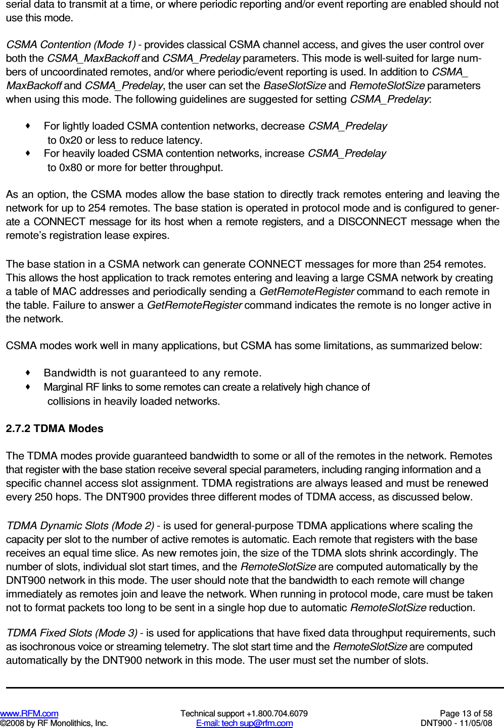  www.RFM.com  Technical support +1.800.704.6079  Page 13 of 58 ©2008 by RF Monolithics, Inc.  E-mail: tech sup@rfm.com  DNT900 - 11/05/08 serial data to transmit at a time, or where periodic reporting and/or event reporting are enabled should not use this mode. CSMA Contention (Mode 1) - provides classical CSMA channel access, and gives the user control over both the CSMA_MaxBackoff and CSMA_Predelay parameters. This mode is well-suited for large num-bers of uncoordinated remotes, and/or where periodic/event reporting is used. In addition to CSMA_ MaxBackoff and CSMA_Predelay, the user can set the BaseSlotSize and RemoteSlotSize parameters when using this mode. The following guidelines are suggested for setting CSMA_Predelay:   For lightly loaded CSMA contention networks, decrease CSMA_Predelay to 0x20 or less to reduce latency.   For heavily loaded CSMA contention networks, increase CSMA_Predelay to 0x80 or more for better throughput. As an option, the CSMA modes allow the base station to directly track remotes entering and leaving the network for up to 254 remotes. The base station is operated in protocol mode and is configured to gener-ate a CONNECT message for its host when a remote registers, and a DISCONNECT message when the remote’s registration lease expires. The base station in a CSMA network can generate CONNECT messages for more than 254 remotes. This allows the host application to track remotes entering and leaving a large CSMA network by creating a table of MAC addresses and periodically sending a GetRemoteRegister command to each remote in the table. Failure to answer a GetRemoteRegister command indicates the remote is no longer active in the network. CSMA modes work well in many applications, but CSMA has some limitations, as summarized below:   Bandwidth is not guaranteed to any remote.   Marginal RF links to some remotes can create a relatively high chance of collisions in heavily loaded networks. 2.7.2 TDMA Modes The TDMA modes provide guaranteed bandwidth to some or all of the remotes in the network. Remotes that register with the base station receive several special parameters, including ranging information and a specific channel access slot assignment. TDMA registrations are always leased and must be renewed every 250 hops. The DNT900 provides three different modes of TDMA access, as discussed below. TDMA Dynamic Slots (Mode 2) - is used for general-purpose TDMA applications where scaling the capacity per slot to the number of active remotes is automatic. Each remote that registers with the base receives an equal time slice. As new remotes join, the size of the TDMA slots shrink accordingly. The number of slots, individual slot start times, and the RemoteSlotSize are computed automatically by the DNT900 network in this mode. The user should note that the bandwidth to each remote will change immediately as remotes join and leave the network. When running in protocol mode, care must be taken not to format packets too long to be sent in a single hop due to automatic RemoteSlotSize reduction. TDMA Fixed Slots (Mode 3) - is used for applications that have fixed data throughput requirements, such as isochronous voice or streaming telemetry. The slot start time and the RemoteSlotSize are computed automatically by the DNT900 network in this mode. The user must set the number of slots. 
