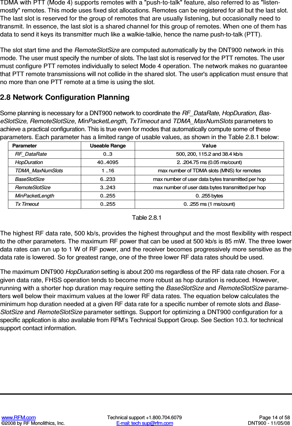  www.RFM.com  Technical support +1.800.704.6079  Page 14 of 58 ©2008 by RF Monolithics, Inc.  E-mail: tech sup@rfm.com  DNT900 - 11/05/08 TDMA with PTT (Mode 4) supports remotes with a &quot;push-to-talk&quot; feature, also referred to as &quot;listen- mostly&quot; remotes. This mode uses fixed slot allocations. Remotes can be registered for all but the last slot. The last slot is reserved for the group of remotes that are usually listening, but occasionally need to transmit. In essence, the last slot is a shared channel for this group of remotes. When one of them has data to send it keys its transmitter much like a walkie-talkie, hence the name push-to-talk (PTT). The slot start time and the RemoteSlotSize are computed automatically by the DNT900 network in this mode. The user must specify the number of slots. The last slot is reserved for the PTT remotes. The user must configure PTT remotes individually to select Mode 4 operation. The network makes no guarantee that PTT remote transmissions will not collide in the shared slot. The user&apos;s application must ensure that no more than one PTT remote at a time is using the slot. 2.8 Network Configuration Planning Some planning is necessary for a DNT900 network to coordinate the RF_DataRate, HopDuration, Bas-eSlotSize, RemoteSlotSize, MinPacketLength, TxTimeout and TDMA_MaxNumSlots parameters to achieve a practical configuration. This is true even for modes that automatically compute some of these parameters. Each parameter has a limited range of usable values, as shown in the Table 2.8.1 below: Parameter  Useable Range  Value RF_DataRate  0..3  500, 200, 115.2 and 38.4 kb/s HopDuration  40..4095  2. .204.75 ms (0.05 ms/count) TDMA_MaxNumSlots  1 ..16  max number of TDMA slots (MNS) for remotes BaseSlotSize  6..233  max number of user data bytes transmitted per hop RemoteSlotSize  3..243  max number of user data bytes transmitted per hop MinPacketLength  0..255  0. .255 bytes Tx Timeout  0..255  0. .255 ms (1 ms/count)  Table 2.8.1 The highest RF data rate, 500 kb/s, provides the highest throughput and the most flexibility with respect to the other parameters. The maximum RF power that can be used at 500 kb/s is 85 mW. The three lower data rates can run up to 1 W of RF power, and the receiver becomes progressively more sensitive as the data rate is lowered. So for greatest range, one of the three lower RF data rates should be used. The maximum DNT900 HopDuration setting is about 200 ms regardless of the RF data rate chosen. For a given data rate, FHSS operation tends to become more robust as hop duration is reduced. However, running with a shorter hop duration may require setting the BaseSlotSize and RemoteSlotSize parame-ters well below their maximum values at the lower RF data rates. The equation below calculates the minimum hop duration needed at a given RF data rate for a specific number of remote slots and Base-SlotSize and RemoteSlotSize parameter settings. Support for optimizing a DNT900 configuration for a specific application is also available from RFM’s Technical Support Group. See Section 10.3. for technical support contact information. 
