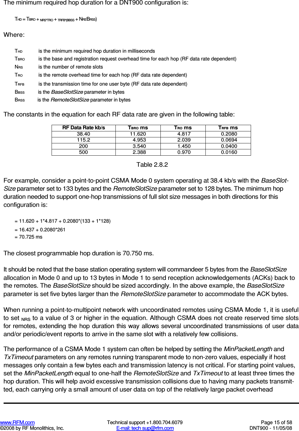  www.RFM.com  Technical support +1.800.704.6079  Page 15 of 58 ©2008 by RF Monolithics, Inc.  E-mail: tech sup@rfm.com  DNT900 - 11/05/08 The minimum required hop duration for a DNT900 configuration is: THD = TBRO + NRS*TRO + TRFB*(BBSS + NRS*BRSS) Where: THD  is the minimum required hop duration in milliseconds TBRO  is the base and registration request overhead time for each hop (RF data rate dependent) NRS  is the number of remote slots TRO  is the remote overhead time for each hop (RF data rate dependent) TRFB  is the transmission time for one user byte (RF data rate dependent) BBSS  is the BaseSlotSize parameter in bytes BRSS  is the RemoteSlotSize parameter in bytes The constants in the equation for each RF data rate are given in the following table: RF Data Rate kb/s  TBRO ms  TRO ms  TRFB ms 38.40  11.620  4.817  0.2080 115.2  4.953  2.039  0.0694 200  3.540  1.450  0.0400 500  2.388  0.970  0.0160  Table 2.8.2 For example, consider a point-to-point CSMA Mode 0 system operating at 38.4 kb/s with the BaseSlot-Size parameter set to 133 bytes and the RemoteSlotSize parameter set to 128 bytes. The minimum hop duration needed to support one-hop transmissions of full slot size messages in both directions for this configuration is: = 11.620 + 1*4.817 + 0.2080*(133 + 1*128) = 16.437 + 0.2080*261 = 70.725 ms The closest programmable hop duration is 70.750 ms. It should be noted that the base station operating system will commandeer 5 bytes from the BaseSlotSize allocation in Mode 0 and up to 13 bytes in Mode 1 to send reception acknowledgements (ACKs) back to the remotes. The BaseSlotSize should be sized accordingly. In the above example, the BaseSlotSize parameter is set five bytes larger than the RemoteSlotSize parameter to accommodate the ACK bytes. When running a point-to-multipoint network with uncoordinated remotes using CSMA Mode 1, it is useful to set NRS to a value of 3 or higher in the equation. Although CSMA does not create reserved time slots for remotes, extending the hop duration this way allows several uncoordinated transmissions of user data and/or periodic/event reports to arrive in the same slot with a relatively few collisions. The performance of a CSMA Mode 1 system can often be helped by setting the MinPacketLength and TxTimeout parameters on any remotes running transparent mode to non-zero values, especially if host messages only contain a few bytes each and transmission latency is not critical. For starting point values, set the MinPacketLength equal to one-half the RemoteSlotSize and TxTimeout to at least three times the hop duration. This will help avoid excessive transmission collisions due to having many packets transmit-ted, each carrying only a small amount of user data on top of the relatively large packet overhead 