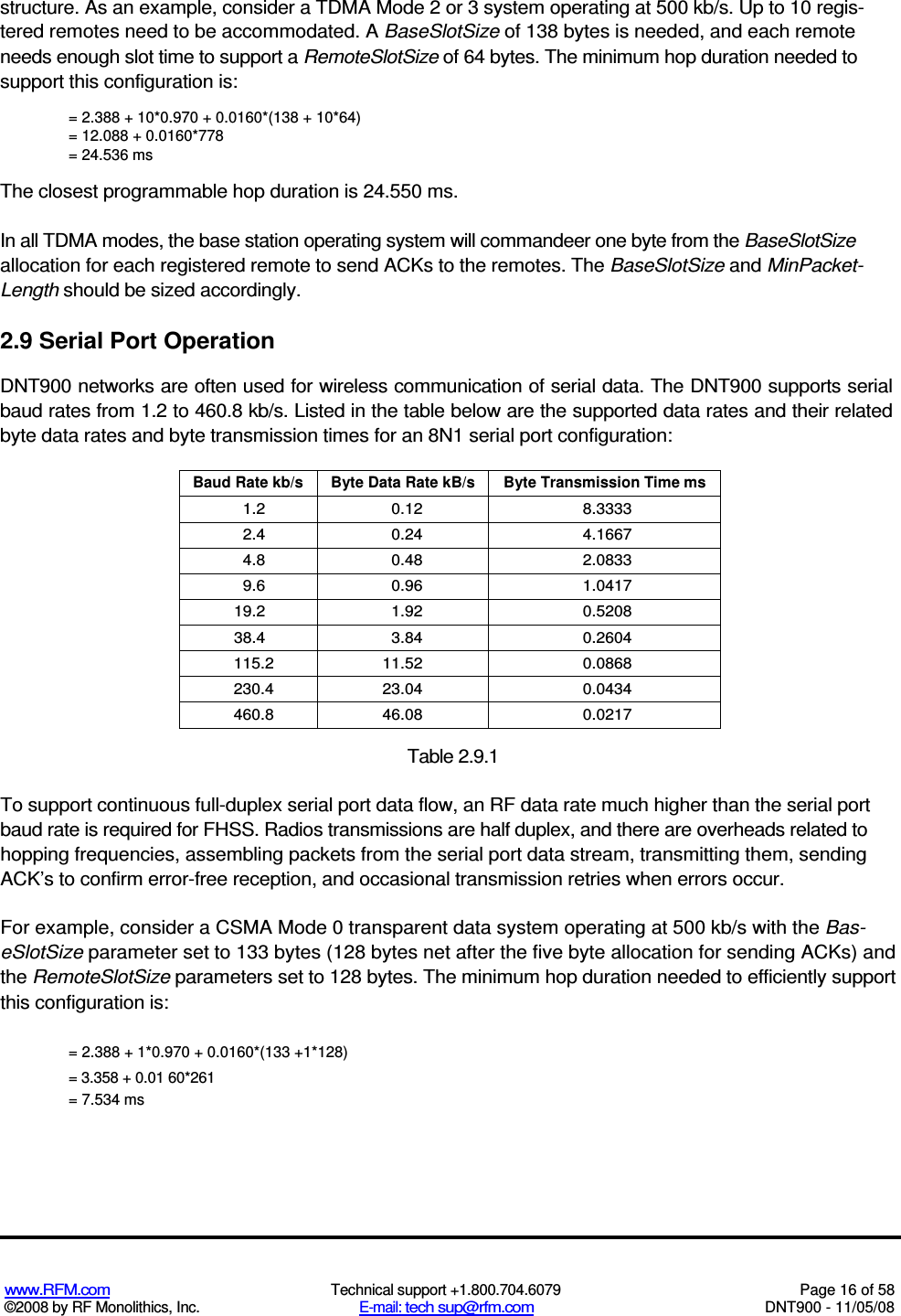  www.RFM.com  Technical support +1.800.704.6079  Page 16 of 58 ©2008 by RF Monolithics, Inc.  E-mail: tech sup@rfm.com  DNT900 - 11/05/08 structure. As an example, consider a TDMA Mode 2 or 3 system operating at 500 kb/s. Up to 10 regis-tered remotes need to be accommodated. A BaseSlotSize of 138 bytes is needed, and each remote needs enough slot time to support a RemoteSlotSize of 64 bytes. The minimum hop duration needed to support this configuration is: = 2.388 + 10*0.970 + 0.0160*(138 + 10*64) = 12.088 + 0.0160*778 = 24.536 ms The closest programmable hop duration is 24.550 ms. In all TDMA modes, the base station operating system will commandeer one byte from the BaseSlotSize allocation for each registered remote to send ACKs to the remotes. The BaseSlotSize and MinPacket-Length should be sized accordingly. 2.9 Serial Port Operation DNT900 networks are often used for wireless communication of serial data. The DNT900 supports serial baud rates from 1.2 to 460.8 kb/s. Listed in the table below are the supported data rates and their related byte data rates and byte transmission times for an 8N1 serial port configuration: Baud Rate kb/s  Byte Data Rate kB/s  Byte Transmission Time ms 1.2  0.12  8.3333 2.4  0.24  4.1667 4.8  0.48  2.0833 9.6  0.96  1.0417 19.2  1.92  0.5208 38.4  3.84  0.2604 115.2  11.52  0.0868 230.4  23.04  0.0434 460.8  46.08  0.0217  Table 2.9.1 To support continuous full-duplex serial port data flow, an RF data rate much higher than the serial port baud rate is required for FHSS. Radios transmissions are half duplex, and there are overheads related to hopping frequencies, assembling packets from the serial port data stream, transmitting them, sending ACK’s to confirm error-free reception, and occasional transmission retries when errors occur. For example, consider a CSMA Mode 0 transparent data system operating at 500 kb/s with the Bas-eSlotSize parameter set to 133 bytes (128 bytes net after the five byte allocation for sending ACKs) and the RemoteSlotSize parameters set to 128 bytes. The minimum hop duration needed to efficiently support this configuration is: = 2.388 + 1*0.970 + 0.0160*(133 +1*128) = 3.358 + 0.01 60*261 = 7.534 ms 