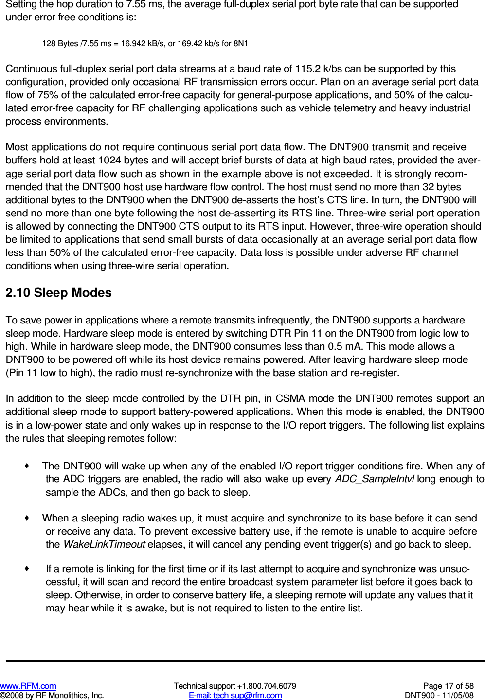  www.RFM.com  Technical support +1.800.704.6079  Page 17 of 58 ©2008 by RF Monolithics, Inc.  E-mail: tech sup@rfm.com  DNT900 - 11/05/08 Setting the hop duration to 7.55 ms, the average full-duplex serial port byte rate that can be supported under error free conditions is: 128 Bytes /7.55 ms = 16.942 kB/s, or 169.42 kb/s for 8N1 Continuous full-duplex serial port data streams at a baud rate of 115.2 k/bs can be supported by this configuration, provided only occasional RF transmission errors occur. Plan on an average serial port data flow of 75% of the calculated error-free capacity for general-purpose applications, and 50% of the calcu-lated error-free capacity for RF challenging applications such as vehicle telemetry and heavy industrial process environments. Most applications do not require continuous serial port data flow. The DNT900 transmit and receive buffers hold at least 1024 bytes and will accept brief bursts of data at high baud rates, provided the aver-age serial port data flow such as shown in the example above is not exceeded. It is strongly recom-mended that the DNT900 host use hardware flow control. The host must send no more than 32 bytes additional bytes to the DNT900 when the DNT900 de-asserts the host’s CTS line. In turn, the DNT900 will send no more than one byte following the host de-asserting its RTS line. Three-wire serial port operation is allowed by connecting the DNT900 CTS output to its RTS input. However, three-wire operation should be limited to applications that send small bursts of data occasionally at an average serial port data flow less than 50% of the calculated error-free capacity. Data loss is possible under adverse RF channel conditions when using three-wire serial operation. 2.10 Sleep Modes To save power in applications where a remote transmits infrequently, the DNT900 supports a hardware sleep mode. Hardware sleep mode is entered by switching DTR Pin 11 on the DNT900 from logic low to high. While in hardware sleep mode, the DNT900 consumes less than 0.5 mA. This mode allows a DNT900 to be powered off while its host device remains powered. After leaving hardware sleep mode (Pin 11 low to high), the radio must re-synchronize with the base station and re-register. In addition to the sleep mode controlled by the DTR pin, in CSMA mode the DNT900 remotes support an additional sleep mode to support battery-powered applications. When this mode is enabled, the DNT900 is in a low-power state and only wakes up in response to the I/O report triggers. The following list explains the rules that sleeping remotes follow:   The DNT900 will wake up when any of the enabled I/O report trigger conditions fire. When any of the ADC triggers are enabled, the radio will also wake up every ADC_SampleIntvl long enough to sample the ADCs, and then go back to sleep.   When a sleeping radio wakes up, it must acquire and synchronize to its base before it can send or receive any data. To prevent excessive battery use, if the remote is unable to acquire before the WakeLinkTimeout elapses, it will cancel any pending event trigger(s) and go back to sleep.   If a remote is linking for the first time or if its last attempt to acquire and synchronize was unsuc-cessful, it will scan and record the entire broadcast system parameter list before it goes back to sleep. Otherwise, in order to conserve battery life, a sleeping remote will update any values that it may hear while it is awake, but is not required to listen to the entire list. 