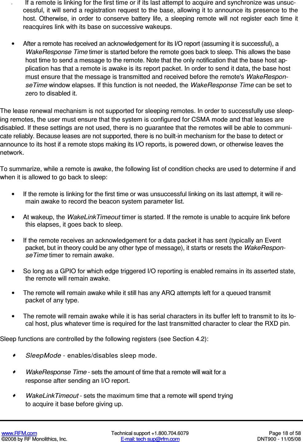  www.RFM.com  Technical support +1.800.704.6079  Page 18 of 58 ©2008 by RF Monolithics, Inc.  E-mail: tech sup@rfm.com  DNT900 - 11/05/08 •  If a remote is linking for the first time or if its last attempt to acquire and synchronize was unsuc- cessful, it will send a registration request to the base, allowing it to announce its presence to the host. Otherwise, in  order  to  conserve  battery  life,  a  sleeping remote  will  not  register  each time it reacquires link with its base on successive wakeups. •  After a remote has received an acknowledgement for its I/O report (assuming it is successful), a WakeResponse Time timer is started before the remote goes back to sleep. This allows the base host time to send a message to the remote. Note that the only notification that the base host ap-plication has that a remote is awake is its report packet. In order to send it data, the base host must ensure that the message is transmitted and received before the remote&apos;s WakeRespon-seTime window elapses. If this function is not needed, the WakeResponse Time can be set to zero to disabled it. The lease renewal mechanism is not supported for sleeping remotes. In order to successfully use sleep-ing remotes, the user must ensure that the system is configured for CSMA mode and that leases are disabled. If these settings are not used, there is no guarantee that the remotes will be able to communi-cate reliably. Because leases are not supported, there is no built-in mechanism for the base to detect or announce to its host if a remote stops making its I/O reports, is powered down, or otherwise leaves the network. To summarize, while a remote is awake, the following list of condition checks are used to determine if and when it is allowed to go back to sleep: •  If the remote is linking for the first time or was unsuccessful linking on its last attempt, it will re-main awake to record the beacon system parameter list. •  At wakeup, the WakeLinkTimeout timer is started. If the remote is unable to acquire link before this elapses, it goes back to sleep. •  If the remote receives an acknowledgement for a data packet it has sent (typically an Event packet, but in theory could be any other type of message), it starts or resets the WakeRespon-seTime timer to remain awake. •  So long as a GPIO for which edge triggered I/O reporting is enabled remains in its asserted state, the remote will remain awake. •  The remote will remain awake while it still has any ARQ attempts left for a queued transmit packet of any type. •  The remote will remain awake while it is has serial characters in its buffer left to transmit to its lo- cal host, plus whatever time is required for the last transmitted character to clear the RXD pin. Sleep functions are controlled by the following registers (see Section 4.2):   SleepMode - enables/disables sleep mode.   WakeResponse Time - sets the amount of time that a remote will wait for a response after sending an I/O report.   WakeLinkTimeout - sets the maximum time that a remote will spend trying to acquire it base before giving up. 