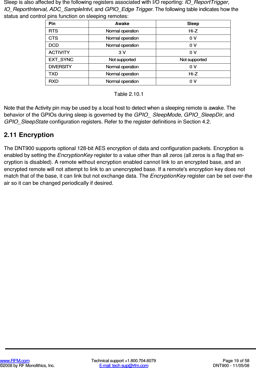  www.RFM.com  Technical support +1.800.704.6079  Page 19 of 58 ©2008 by RF Monolithics, Inc.  E-mail: tech sup@rfm.com  DNT900 - 11/05/08 Sleep is also affected by the following registers associated with I/O reporting: IO_ReportTrigger, IO_ReportInterval, ADC_SampleIntvl, and GPIO_Edge Trigger. The following table indicates how the status and control pins function on sleeping remotes: Pin  Awake  Sleep RTS  Normal operation  Hi-Z CTS  Normal operation  0 V DCD  Normal operation  0 V ACTIVITY  3 V  0 V EXT_SYNC  Not supported  Not supported DIVERSITY  Normal operation  0 V TXD  Normal operation  Hi-Z RXD  Normal operation  0 V  Table 2.10.1 Note that the Activity pin may be used by a local host to detect when a sleeping remote is awake. The behavior of the GPIOs during sleep is governed by the GPIO_ SleepMode, GPIO_SleepDir, and GPIO_SleepState configuration registers. Refer to the register definitions in Section 4.2. 2.11 Encryption The DNT900 supports optional 128-bit AES encryption of data and configuration packets. Encryption is enabled by setting the EncryptionKey register to a value other than all zeros (all zeros is a flag that en-cryption is disabled). A remote without encryption enabled cannot link to an encrypted base, and an encrypted remote will not attempt to link to an unencrypted base. If a remote&apos;s encryption key does not match that of the base, it can link but not exchange data. The EncryptionKey register can be set over-the air so it can be changed periodically if desired. 