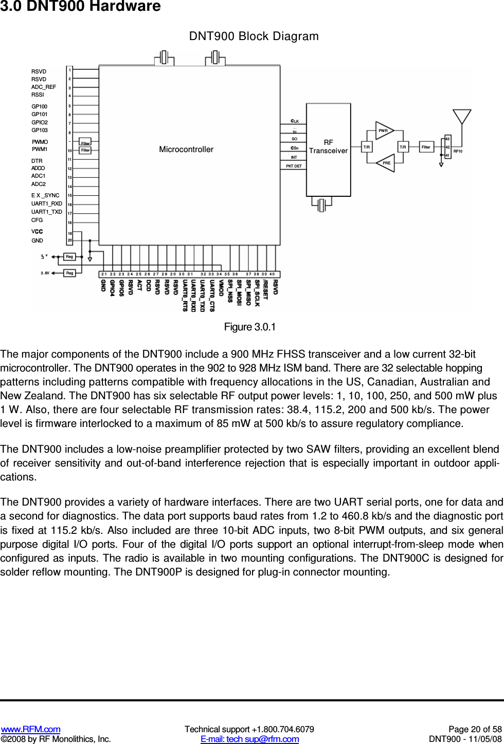  www.RFM.com  Technical support +1.800.704.6079  Page 20 of 58 ©2008 by RF Monolithics, Inc.  E-mail: tech sup@rfm.com  DNT900 - 11/05/08  3.0 DNT900 Hardware DNT900 Block Diagram The major components of the DNT900 include a 900 MHz FHSS transceiver and a low current 32-bit microcontroller. The DNT900 operates in the 902 to 928 MHz ISM band. There are 32 selectable hopping patterns including patterns compatible with frequency allocations in the US, Canadian, Australian and New Zealand. The DNT900 has six selectable RF output power levels: 1, 10, 100, 250, and 500 mW plus 1 W. Also, there are four selectable RF transmission rates: 38.4, 115.2, 200 and 500 kb/s. The power level is firmware interlocked to a maximum of 85 mW at 500 kb/s to assure regulatory compliance. The DNT900 includes a low-noise preamplifier protected by two SAW filters, providing an excellent blend of receiver sensitivity  and out-of-band interference rejection that is especially important in outdoor appli-cations. The DNT900 provides a variety of hardware interfaces. There are two UART serial ports, one for data and a second for diagnostics. The data port supports baud rates from 1.2 to 460.8 kb/s and the diagnostic port is fixed  at 115.2 kb/s. Also included are three  10-bit  ADC inputs, two 8-bit PWM outputs,  and six general purpose  digital  I/O  ports.  Four  of  the  digital  I/O  ports  support  an  optional  interrupt-from-sleep  mode  when configured as inputs. The radio is available in two mounting configurations. The DNT900C is designed for solder reflow mounting. The DNT900P is designed for plug-in connector mounting.  Figure 3.0.1  RSVD RSVD ADC_REF RSSI DTR ADCO ADC1 ADC2 E X _SYNC UART1_RXD UART1_TXD CFG V GP100 GP101 GPIO2 GP103 PWMO PWM1 GND 3 V .3 3 . 8V Reg Reg 10 11 12 13 14 15 18 17 18 18 20 2 3 4 5 8 7 8 ~ 1Filter Filter 21 22 23 24 25 28 27 28 20 30 31 Microcontroller 32 33 34 35 38 37 38 30 40 PWR 43 T/R T/R Filter 42 RF10 41 PRE RF Transceiver LK PKT DET INT SI SO Sn 