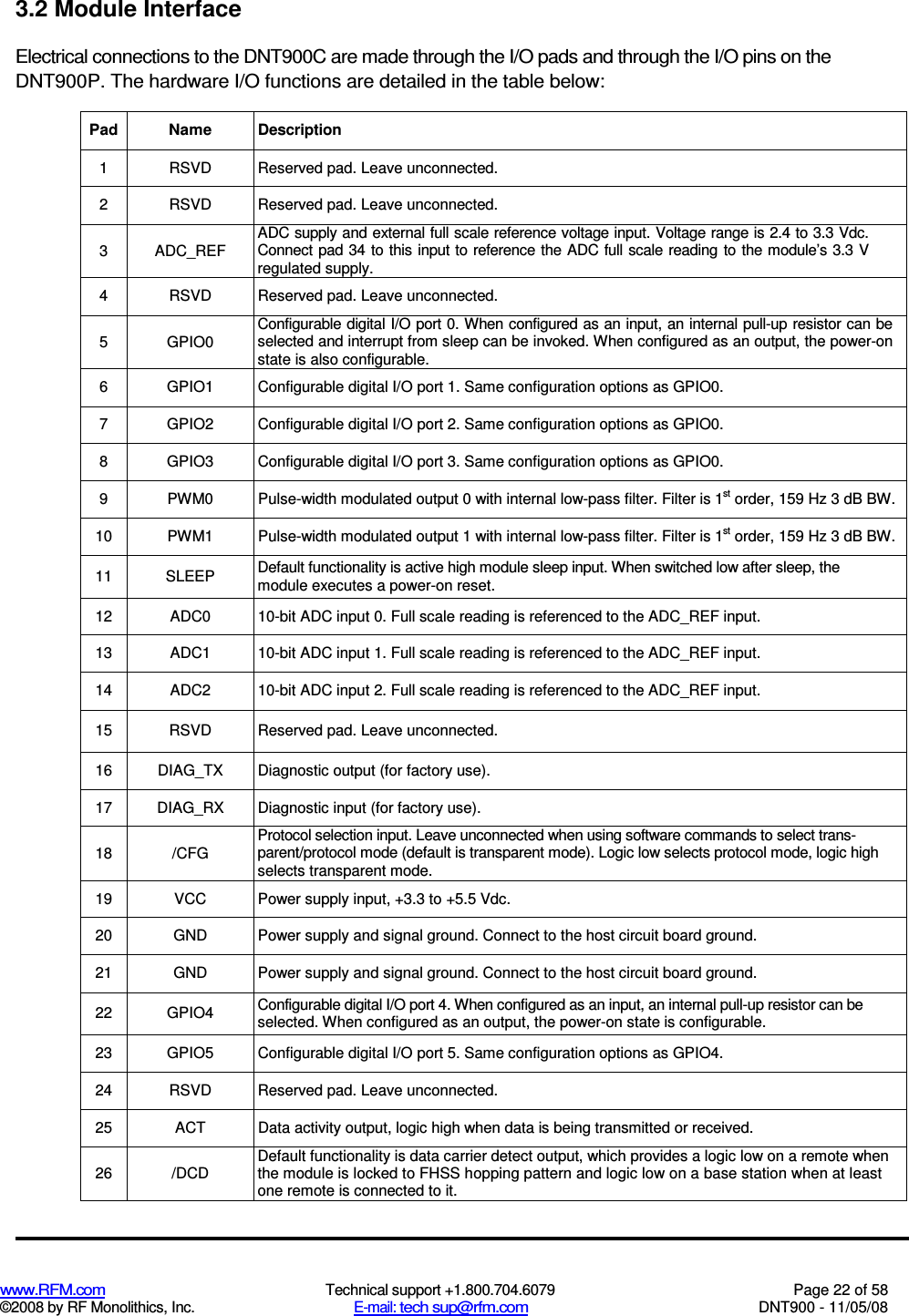  www.RFM.com  Technical support +1.800.704.6079  Page 22 of 58 ©2008 by RF Monolithics, Inc.  E-mail: tech sup@rfm.com  DNT900 - 11/05/08 3.2 Module Interface Electrical connections to the DNT900C are made through the I/O pads and through the I/O pins on the DNT900P. The hardware I/O functions are detailed in the table below: Pad Name Description 1  RSVD  Reserved pad. Leave unconnected. 2  RSVD  Reserved pad. Leave unconnected. 3  ADC_REF ADC supply and external full scale reference voltage input. Voltage range is 2.4 to 3.3 Vdc. Connect pad 34 to this input to reference the ADC full scale reading to the module’s 3.3 V regulated supply. 4  RSVD  Reserved pad. Leave unconnected. 5  GPIO0 Configurable digital I/O port 0. When configured as an input, an internal pull-up resistor can be selected and interrupt from sleep can be invoked. When configured as an output, the power-on state is also configurable. 6  GPIO1  Configurable digital I/O port 1. Same configuration options as GPIO0. 7  GPIO2  Configurable digital I/O port 2. Same configuration options as GPIO0. 8  GPIO3  Configurable digital I/O port 3. Same configuration options as GPIO0. 9  PWM0  Pulse-width modulated output 0 with internal low-pass filter. Filter is 1st order, 159 Hz 3 dB BW. 10  PWM1  Pulse-width modulated output 1 with internal low-pass filter. Filter is 1st order, 159 Hz 3 dB BW. 11  SLEEP  Default functionality is active high module sleep input. When switched low after sleep, the module executes a power-on reset. 12  ADC0  10-bit ADC input 0. Full scale reading is referenced to the ADC_REF input. 13  ADC1  10-bit ADC input 1. Full scale reading is referenced to the ADC_REF input. 14  ADC2  10-bit ADC input 2. Full scale reading is referenced to the ADC_REF input. 15  RSVD  Reserved pad. Leave unconnected. 16  DIAG_TX  Diagnostic output (for factory use). 17  DIAG_RX  Diagnostic input (for factory use). 18  /CFG Protocol selection input. Leave unconnected when using software commands to select trans- parent/protocol mode (default is transparent mode). Logic low selects protocol mode, logic high selects transparent mode. 19  VCC  Power supply input, +3.3 to +5.5 Vdc. 20  GND  Power supply and signal ground. Connect to the host circuit board ground. 21  GND  Power supply and signal ground. Connect to the host circuit board ground. 22  GPIO4  Configurable digital I/O port 4. When configured as an input, an internal pull-up resistor can be selected. When configured as an output, the power-on state is configurable. 23  GPIO5  Configurable digital I/O port 5. Same configuration options as GPIO4. 24  RSVD  Reserved pad. Leave unconnected. 25  ACT  Data activity output, logic high when data is being transmitted or received. 26  /DCD Default functionality is data carrier detect output, which provides a logic low on a remote when the module is locked to FHSS hopping pattern and logic low on a base station when at least one remote is connected to it. 