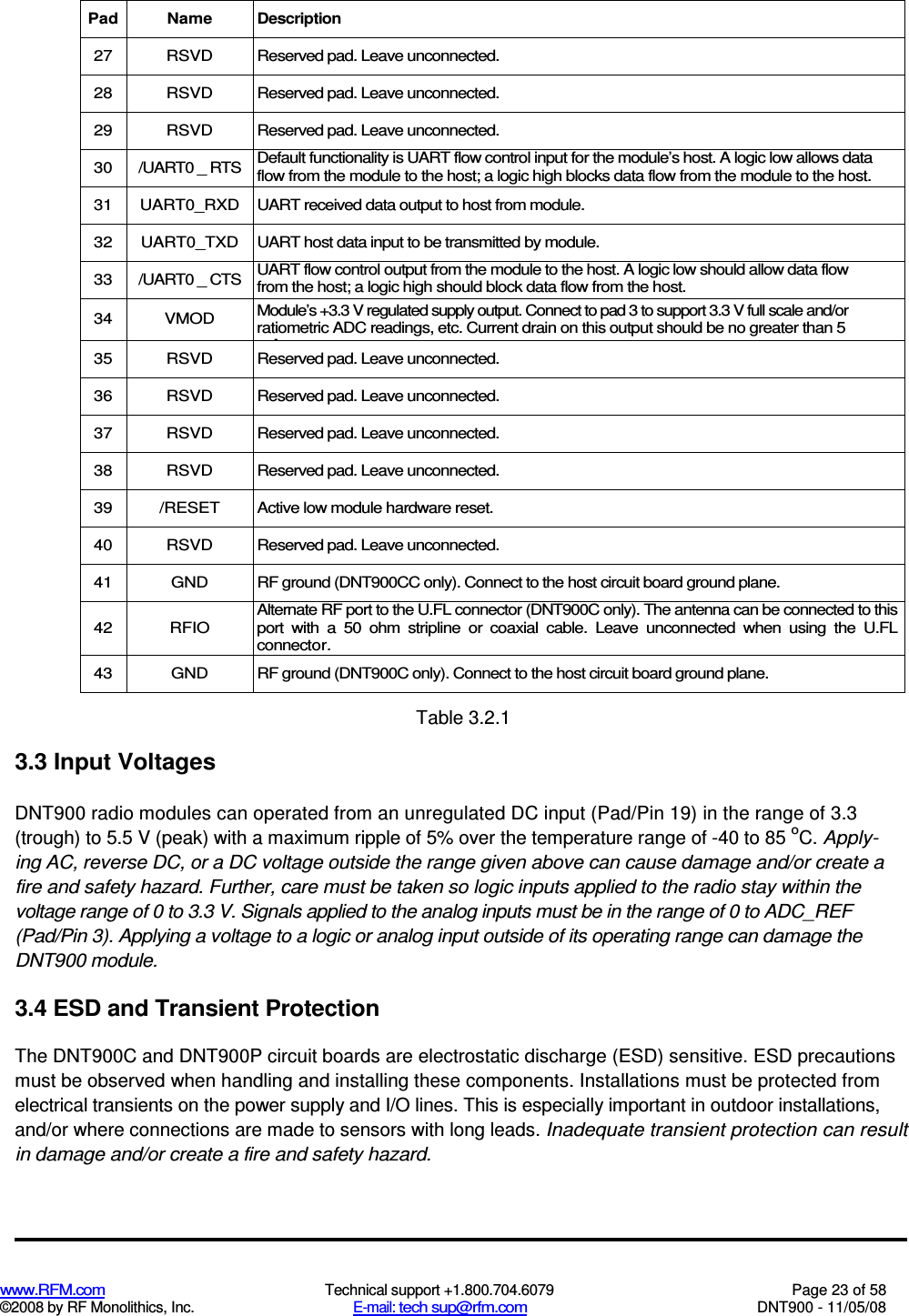  www.RFM.com  Technical support +1.800.704.6079  Page 23 of 58 ©2008 by RF Monolithics, Inc.  E-mail: tech sup@rfm.com  DNT900 - 11/05/08  Pad Name Description 27  RSVD  Reserved pad. Leave unconnected. 28  RSVD  Reserved pad. Leave unconnected. 29  RSVD  Reserved pad. Leave unconnected. 30  /UART0 _ RTS  Default functionality is UART flow control input for the module’s host. A logic low allows data flow from the module to the host; a logic high blocks data flow from the module to the host. 31  UART0_RXD  UART received data output to host from module. 32  UART0_TXD  UART host data input to be transmitted by module. 33  /UART0 _ CTS  UART flow control output from the module to the host. A logic low should allow data flow from the host; a logic high should block data flow from the host. 34  VMOD  Module’s +3.3 V regulated supply output. Connect to pad 3 to support 3.3 V full scale and/or ratiometric ADC readings, etc. Current drain on this output should be no greater than 5 mA. 35  RSVD  Reserved pad. Leave unconnected. 36  RSVD  Reserved pad. Leave unconnected. 37  RSVD  Reserved pad. Leave unconnected. 38  RSVD  Reserved pad. Leave unconnected. 39  /RESET  Active low module hardware reset. 40  RSVD  Reserved pad. Leave unconnected. 41  GND  RF ground (DNT900CC only). Connect to the host circuit board ground plane. 42  RFIO Alternate RF port to the U.FL connector (DNT900C only). The antenna can be connected to this port  with  a  50  ohm  stripline  or  coaxial  cable.  Leave  unconnected  when  using  the  U.FL connector. 43  GND  RF ground (DNT900C only). Connect to the host circuit board ground plane.  Table 3.2.1 3.3 Input Voltages DNT900 radio modules can operated from an unregulated DC input (Pad/Pin 19) in the range of 3.3 (trough) to 5.5 V (peak) with a maximum ripple of 5% over the temperature range of -40 to 85 oC. Apply-ing AC, reverse DC, or a DC voltage outside the range given above can cause damage and/or create a fire and safety hazard. Further, care must be taken so logic inputs applied to the radio stay within the voltage range of 0 to 3.3 V. Signals applied to the analog inputs must be in the range of 0 to ADC_REF (Pad/Pin 3). Applying a voltage to a logic or analog input outside of its operating range can damage the DNT900 module. 3.4 ESD and Transient Protection The DNT900C and DNT900P circuit boards are electrostatic discharge (ESD) sensitive. ESD precautions must be observed when handling and installing these components. Installations must be protected from electrical transients on the power supply and I/O lines. This is especially important in outdoor installations, and/or where connections are made to sensors with long leads. Inadequate transient protection can result in damage and/or create a fire and safety hazard. 