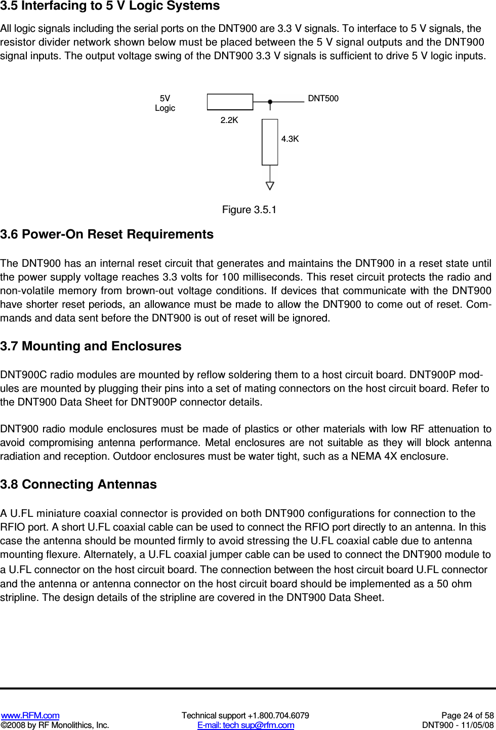  www.RFM.com  Technical support +1.800.704.6079  Page 24 of 58 ©2008 by RF Monolithics, Inc.  E-mail: tech sup@rfm.com  DNT900 - 11/05/08 3.5 Interfacing to 5 V Logic Systems All logic signals including the serial ports on the DNT900 are 3.3 V signals. To interface to 5 V signals, the resistor divider network shown below must be placed between the 5 V signal outputs and the DNT900 signal inputs. The output voltage swing of the DNT900 3.3 V signals is sufficient to drive 5 V logic inputs. 5V Logic DNT500 2.2K 4.3K  Figure 3.5.1 3.6 Power-On Reset Requirements The DNT900 has an internal reset circuit that generates and maintains the DNT900 in a reset state until the power supply voltage reaches 3.3 volts for 100 milliseconds. This reset circuit protects the radio and non-volatile  memory from brown-out  voltage  conditions.  If devices  that communicate  with  the DNT900 have shorter reset periods, an allowance must be made to allow the DNT900 to come out of reset. Com-mands and data sent before the DNT900 is out of reset will be ignored. 3.7 Mounting and Enclosures DNT900C radio modules are mounted by reflow soldering them to a host circuit board. DNT900P mod-ules are mounted by plugging their pins into a set of mating connectors on the host circuit board. Refer to the DNT900 Data Sheet for DNT900P connector details. DNT900 radio module enclosures must be made of plastics or other materials with low RF attenuation to avoid  compromising  antenna  performance.  Metal  enclosures  are  not  suitable  as  they  will  block  antenna radiation and reception. Outdoor enclosures must be water tight, such as a NEMA 4X enclosure. 3.8 Connecting Antennas A U.FL miniature coaxial connector is provided on both DNT900 configurations for connection to the RFIO port. A short U.FL coaxial cable can be used to connect the RFIO port directly to an antenna. In this case the antenna should be mounted firmly to avoid stressing the U.FL coaxial cable due to antenna mounting flexure. Alternately, a U.FL coaxial jumper cable can be used to connect the DNT900 module to a U.FL connector on the host circuit board. The connection between the host circuit board U.FL connector and the antenna or antenna connector on the host circuit board should be implemented as a 50 ohm stripline. The design details of the stripline are covered in the DNT900 Data Sheet. 