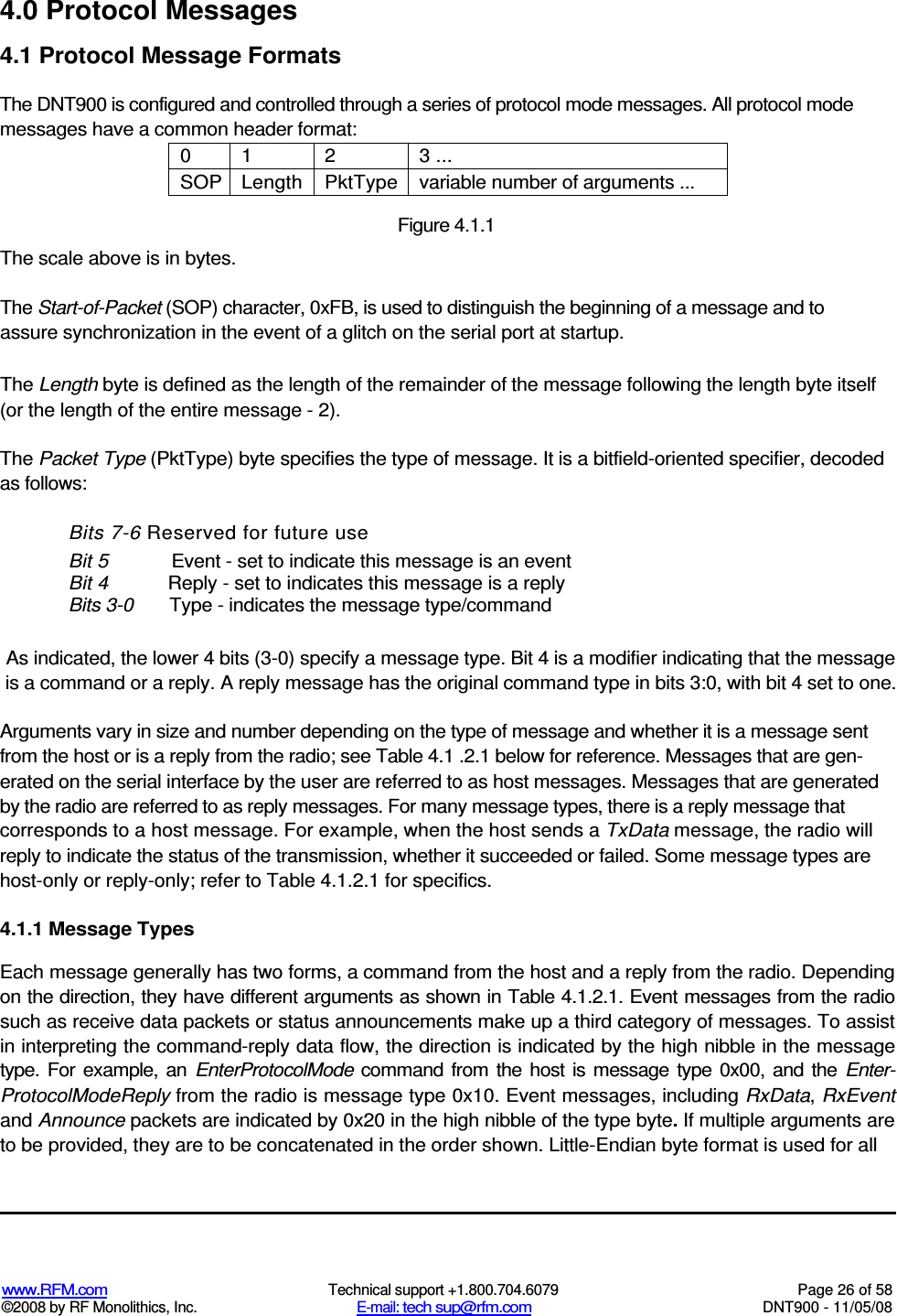  www.RFM.com  Technical support +1.800.704.6079  Page 26 of 58 ©2008 by RF Monolithics, Inc.  E-mail: tech sup@rfm.com  DNT900 - 11/05/08 4.0 Protocol Messages 4.1 Protocol Message Formats The DNT900 is configured and controlled through a series of protocol mode messages. All protocol mode messages have a common header format: 0  1  2  3 ... SOP Length PktType variable number of arguments ...  Figure 4.1.1 The scale above is in bytes. The Start-of-Packet (SOP) character, 0xFB, is used to distinguish the beginning of a message and to assure synchronization in the event of a glitch on the serial port at startup. The Length byte is defined as the length of the remainder of the message following the length byte itself (or the length of the entire message - 2). The Packet Type (PktType) byte specifies the type of message. It is a bitfield-oriented specifier, decoded as follows: Bits 7-6 Reserved for future use Bit 5  Event - set to indicate this message is an event Bit 4  Reply - set to indicates this message is a reply Bits 3-0  Type - indicates the message type/command As indicated, the lower 4 bits (3-0) specify a message type. Bit 4 is a modifier indicating that the message is a command or a reply. A reply message has the original command type in bits 3:0, with bit 4 set to one. Arguments vary in size and number depending on the type of message and whether it is a message sent from the host or is a reply from the radio; see Table 4.1 .2.1 below for reference. Messages that are gen-erated on the serial interface by the user are referred to as host messages. Messages that are generated by the radio are referred to as reply messages. For many message types, there is a reply message that corresponds to a host message. For example, when the host sends a TxData message, the radio will reply to indicate the status of the transmission, whether it succeeded or failed. Some message types are host-only or reply-only; refer to Table 4.1.2.1 for specifics. 4.1.1 Message Types Each message generally has two forms, a command from the host and a reply from the radio. Depending on the direction, they have different arguments as shown in Table 4.1.2.1. Event messages from the radio such as receive data packets or status announcements make up a third category of messages. To assist in interpreting the command-reply data flow, the direction is indicated by the high nibble in the message type. For  example, an  EnterProtocolMode  command  from  the host  is  message  type  0x00,  and the  Enter-ProtocolModeReply from the radio is message type 0x10. Event messages, including RxData, RxEvent and Announce packets are indicated by 0x20 in the high nibble of the type byte. If multiple arguments are to be provided, they are to be concatenated in the order shown. Little-Endian byte format is used for all 