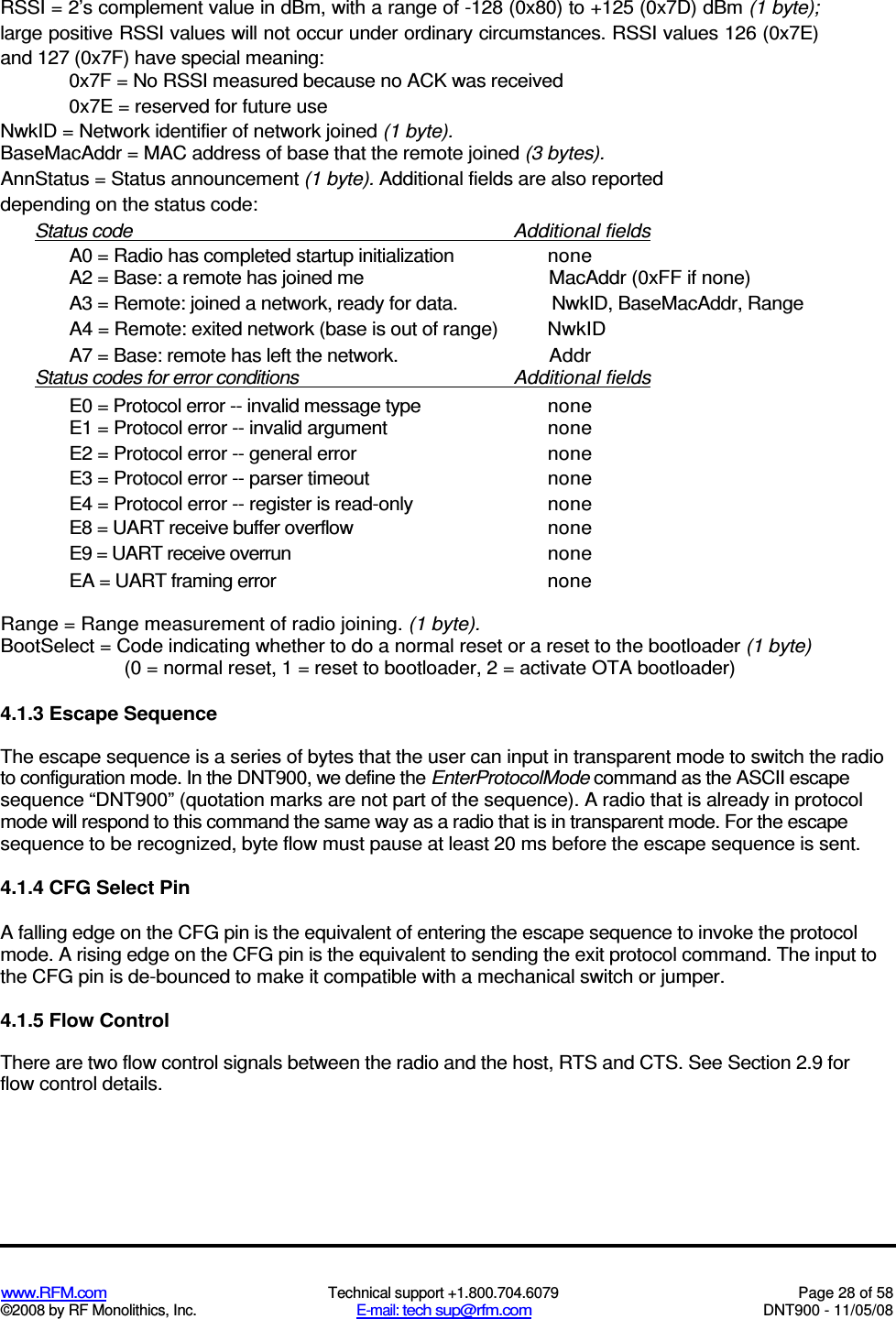  www.RFM.com  Technical support +1.800.704.6079  Page 28 of 58 ©2008 by RF Monolithics, Inc.  E-mail: tech sup@rfm.com  DNT900 - 11/05/08 RSSI = 2’s complement value in dBm, with a range of -128 (0x80) to +125 (0x7D) dBm (1 byte); large positive RSSI values will not occur under ordinary circumstances. RSSI values 126 (0x7E) and 127 (0x7F) have special meaning: 0x7F = No RSSI measured because no ACK was received 0x7E = reserved for future use NwkID = Network identifier of network joined (1 byte). BaseMacAddr = MAC address of base that the remote joined (3 bytes). AnnStatus = Status announcement (1 byte). Additional fields are also reported depending on the status code: Status code  Additional fields A0 = Radio has completed startup initialization  none A2 = Base: a remote has joined me  MacAddr (0xFF if none) A3 = Remote: joined a network, ready for data.  NwkID, BaseMacAddr, Range A4 = Remote: exited network (base is out of range)  NwkID A7 = Base: remote has left the network.  Addr Status codes for error conditions  Additional fields E0 = Protocol error -- invalid message type  none E1 = Protocol error -- invalid argument  none E2 = Protocol error -- general error  none E3 = Protocol error -- parser timeout  none E4 = Protocol error -- register is read-only  none E8 = UART receive buffer overflow  none E9 = UART receive overrun  none EA = UART framing error  none Range = Range measurement of radio joining. (1 byte). BootSelect = Code indicating whether to do a normal reset or a reset to the bootloader (1 byte) (0 = normal reset, 1 = reset to bootloader, 2 = activate OTA bootloader) 4.1.3 Escape Sequence The escape sequence is a series of bytes that the user can input in transparent mode to switch the radio to configuration mode. In the DNT900, we define the EnterProtocolMode command as the ASCII escape sequence “DNT900” (quotation marks are not part of the sequence). A radio that is already in protocol mode will respond to this command the same way as a radio that is in transparent mode. For the escape sequence to be recognized, byte flow must pause at least 20 ms before the escape sequence is sent. 4.1.4 CFG Select Pin A falling edge on the CFG pin is the equivalent of entering the escape sequence to invoke the protocol mode. A rising edge on the CFG pin is the equivalent to sending the exit protocol command. The input to the CFG pin is de-bounced to make it compatible with a mechanical switch or jumper. 4.1.5 Flow Control There are two flow control signals between the radio and the host, RTS and CTS. See Section 2.9 for flow control details. 
