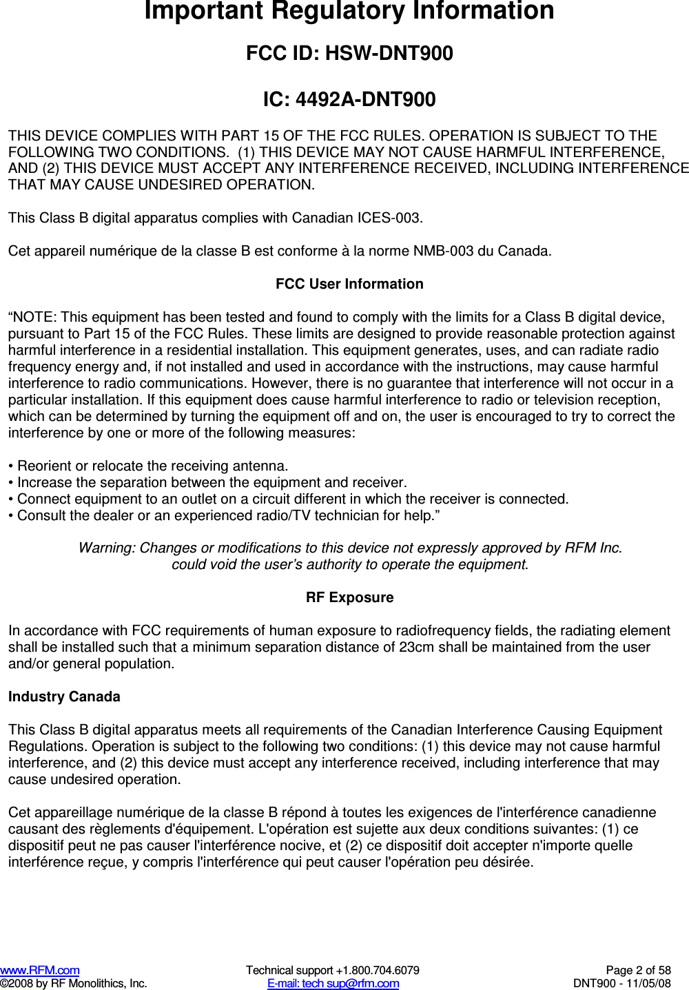  www.RFM.com  Technical support +1.800.704.6079  Page 2 of 58 ©2008 by RF Monolithics, Inc.  E-mail: tech sup@rfm.com  DNT900 - 11/05/08 Important Regulatory Information  FCC ID: HSW-DNT900  IC: 4492A-DNT900  THIS DEVICE COMPLIES WITH PART 15 OF THE FCC RULES. OPERATION IS SUBJECT TO THE FOLLOWING TWO CONDITIONS.  (1) THIS DEVICE MAY NOT CAUSE HARMFUL INTERFERENCE, AND (2) THIS DEVICE MUST ACCEPT ANY INTERFERENCE RECEIVED, INCLUDING INTERFERENCE THAT MAY CAUSE UNDESIRED OPERATION.  This Class B digital apparatus complies with Canadian ICES-003.  Cet appareil numérique de la classe B est conforme à la norme NMB-003 du Canada.  FCC User Information  “NOTE: This equipment has been tested and found to comply with the limits for a Class B digital device, pursuant to Part 15 of the FCC Rules. These limits are designed to provide reasonable protection against harmful interference in a residential installation. This equipment generates, uses, and can radiate radio frequency energy and, if not installed and used in accordance with the instructions, may cause harmful interference to radio communications. However, there is no guarantee that interference will not occur in a particular installation. If this equipment does cause harmful interference to radio or television reception, which can be determined by turning the equipment off and on, the user is encouraged to try to correct the interference by one or more of the following measures:  • Reorient or relocate the receiving antenna. • Increase the separation between the equipment and receiver. • Connect equipment to an outlet on a circuit different in which the receiver is connected. • Consult the dealer or an experienced radio/TV technician for help.”  Warning: Changes or modifications to this device not expressly approved by RFM Inc. could void the user’s authority to operate the equipment.  RF Exposure  In accordance with FCC requirements of human exposure to radiofrequency fields, the radiating element shall be installed such that a minimum separation distance of 23cm shall be maintained from the user and/or general population.  Industry Canada  This Class B digital apparatus meets all requirements of the Canadian Interference Causing Equipment Regulations. Operation is subject to the following two conditions: (1) this device may not cause harmful interference, and (2) this device must accept any interference received, including interference that may cause undesired operation.   Cet appareillage numérique de la classe B répond à toutes les exigences de l&apos;interférence canadienne causant des règlements d&apos;équipement. L&apos;opération est sujette aux deux conditions suivantes: (1) ce dispositif peut ne pas causer l&apos;interférence nocive, et (2) ce dispositif doit accepter n&apos;importe quelle interférence reçue, y compris l&apos;interférence qui peut causer l&apos;opération peu désirée. 