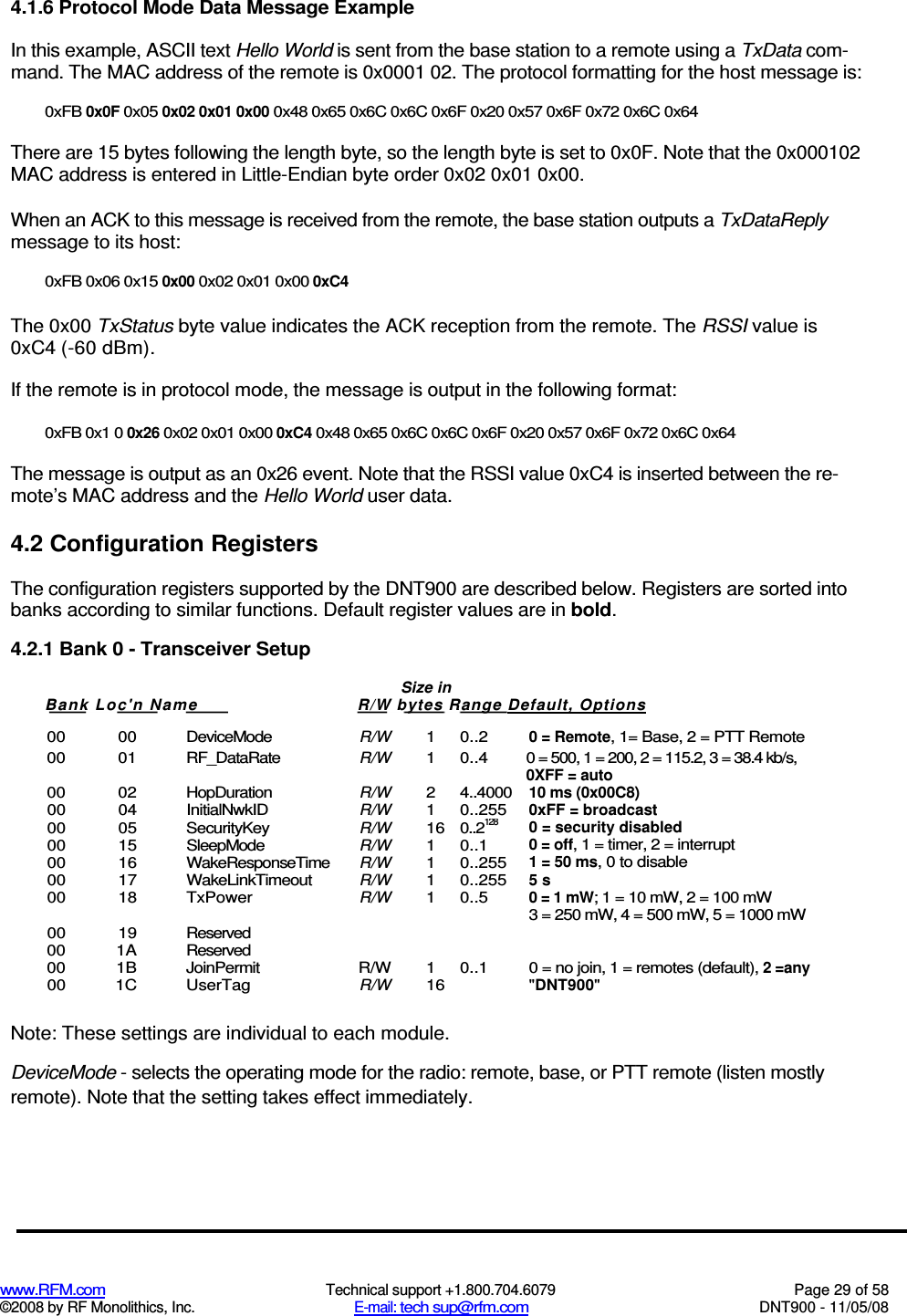  www.RFM.com  Technical support +1.800.704.6079  Page 29 of 58 ©2008 by RF Monolithics, Inc.  E-mail: tech sup@rfm.com  DNT900 - 11/05/08 4.1.6 Protocol Mode Data Message Example In this example, ASCII text Hello World is sent from the base station to a remote using a TxData com-mand. The MAC address of the remote is 0x0001 02. The protocol formatting for the host message is: 0xFB 0x0F 0x05 0x02 0x01 0x00 0x48 0x65 0x6C 0x6C 0x6F 0x20 0x57 0x6F 0x72 0x6C 0x64 There are 15 bytes following the length byte, so the length byte is set to 0x0F. Note that the 0x000102 MAC address is entered in Little-Endian byte order 0x02 0x01 0x00. When an ACK to this message is received from the remote, the base station outputs a TxDataReply message to its host: 0xFB 0x06 0x15 0x00 0x02 0x01 0x00 0xC4 The 0x00 TxStatus byte value indicates the ACK reception from the remote. The RSSI value is 0xC4 (-60 dBm). If the remote is in protocol mode, the message is output in the following format: 0xFB 0x1 0 0x26 0x02 0x01 0x00 0xC4 0x48 0x65 0x6C 0x6C 0x6F 0x20 0x57 0x6F 0x72 0x6C 0x64 The message is output as an 0x26 event. Note that the RSSI value 0xC4 is inserted between the re-mote’s MAC address and the Hello World user data. 4.2 Configuration Registers The configuration registers supported by the DNT900 are described below. Registers are sorted into banks according to similar functions. Default register values are in bold. 4.2.1 Bank 0 - Transceiver Setup  00  00  DeviceMode R/W 1  0..2 0 = Remote, 1= Base, 2 = PTT Remote 00  01  RF_DataRate R/W 1  0..4  0 = 500, 1 = 200, 2 = 115.2, 3 = 38.4 kb/s, 0XFF = auto 00  02  HopDuration R/W 2  4..4000 10 ms (0x00C8) 00  04  InitialNwkID R/W 1  0..255 0xFF = broadcast 00  05  SecurityKey R/W 16 0..2128 0 = security disabled 00  15  SleepMode R/W 1  0..1 0 = off, 1 = timer, 2 = interrupt 00  16  WakeResponseTime R/W 1  0..255 1 = 50 ms, 0 to disable 00  17  WakeLinkTimeout R/W 1  0..255 5 s 00  18  TxPower R/W 1  0..5 0 = 1 mW; 1 = 10 mW, 2 = 100 mW       3 = 250 mW, 4 = 500 mW, 5 = 1000 mW 00  19  Reserved     00  1A  Reserved     00  1B  JoinPermit  R/W  1  0..1  0 = no join, 1 = remotes (default), 2 =any 00  1C  UserTag R/W 16  &quot;DNT900&quot;  Note: These settings are individual to each module. DeviceMode - selects the operating mode for the radio: remote, base, or PTT remote (listen mostly remote). Note that the setting takes effect immediately. Size in Bank Loc&apos;n Nam e  R/W bytes Range Default, Options   