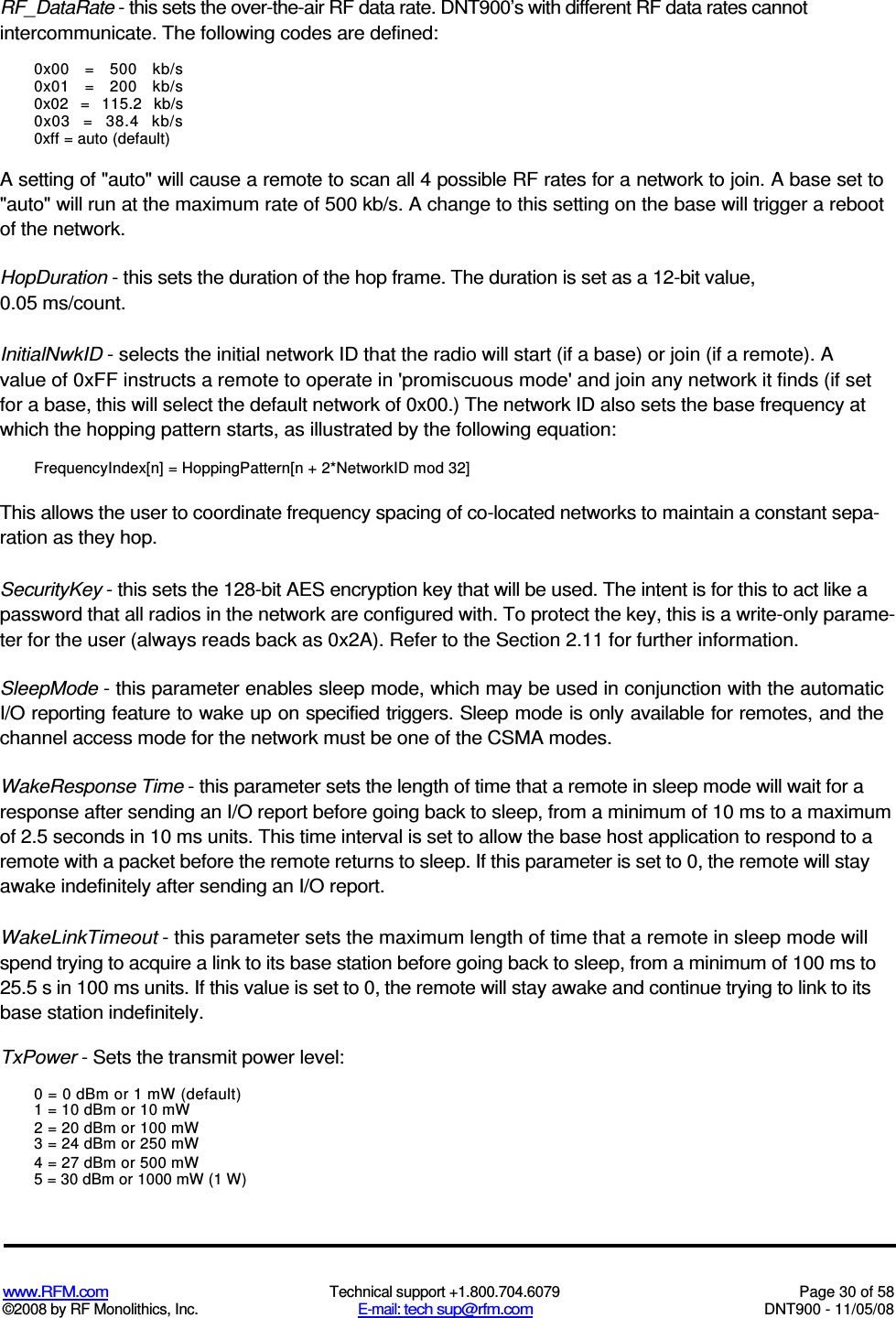  www.RFM.com  Technical support +1.800.704.6079  Page 30 of 58 ©2008 by RF Monolithics, Inc.  E-mail: tech sup@rfm.com  DNT900 - 11/05/08 RF_DataRate - this sets the over-the-air RF data rate. DNT900’s with different RF data rates cannot intercommunicate. The following codes are defined: 0x00  =  500  kb/s 0x01  =  200  kb/s 0x02  =  115.2  kb/s 0x03  =  38.4  kb/s 0xff = auto (default) A setting of &quot;auto&quot; will cause a remote to scan all 4 possible RF rates for a network to join. A base set to &quot;auto&quot; will run at the maximum rate of 500 kb/s. A change to this setting on the base will trigger a reboot of the network. HopDuration - this sets the duration of the hop frame. The duration is set as a 12-bit value, 0.05 ms/count. InitialNwkID - selects the initial network ID that the radio will start (if a base) or join (if a remote). A value of 0xFF instructs a remote to operate in &apos;promiscuous mode&apos; and join any network it finds (if set for a base, this will select the default network of 0x00.) The network ID also sets the base frequency at which the hopping pattern starts, as illustrated by the following equation: FrequencyIndex[n] = HoppingPattern[n + 2*NetworkID mod 32] This allows the user to coordinate frequency spacing of co-located networks to maintain a constant sepa-ration as they hop. SecurityKey - this sets the 128-bit AES encryption key that will be used. The intent is for this to act like a password that all radios in the network are configured with. To protect the key, this is a write-only parame-ter for the user (always reads back as 0x2A). Refer to the Section 2.11 for further information. SleepMode - this parameter enables sleep mode, which may be used in conjunction with the automatic I/O reporting feature to wake up on specified triggers. Sleep mode is only available for remotes, and the channel access mode for the network must be one of the CSMA modes. WakeResponse Time - this parameter sets the length of time that a remote in sleep mode will wait for a response after sending an I/O report before going back to sleep, from a minimum of 10 ms to a maximum of 2.5 seconds in 10 ms units. This time interval is set to allow the base host application to respond to a remote with a packet before the remote returns to sleep. If this parameter is set to 0, the remote will stay awake indefinitely after sending an I/O report. WakeLinkTimeout - this parameter sets the maximum length of time that a remote in sleep mode will spend trying to acquire a link to its base station before going back to sleep, from a minimum of 100 ms to 25.5 s in 100 ms units. If this value is set to 0, the remote will stay awake and continue trying to link to its base station indefinitely. TxPower - Sets the transmit power level: 0 = 0 dBm or 1 mW (default) 1 = 10 dBm or 10 mW 2 = 20 dBm or 100 mW 3 = 24 dBm or 250 mW 4 = 27 dBm or 500 mW 5 = 30 dBm or 1000 mW (1 W) 