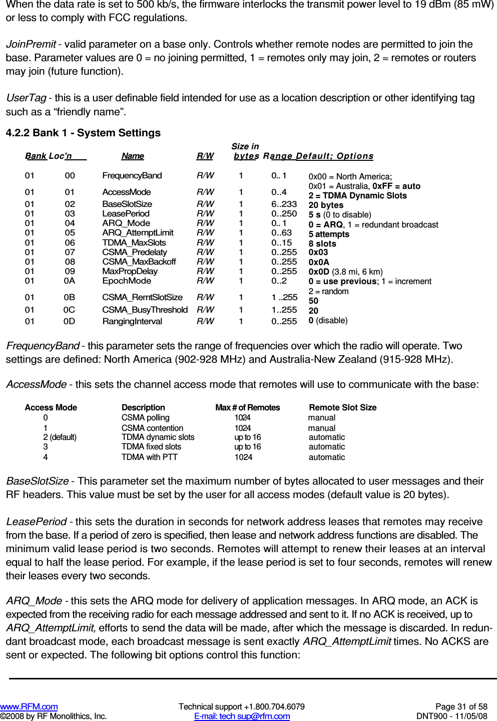  www.RFM.com  Technical support +1.800.704.6079  Page 31 of 58 ©2008 by RF Monolithics, Inc.  E-mail: tech sup@rfm.com  DNT900 - 11/05/08 When the data rate is set to 500 kb/s, the firmware interlocks the transmit power level to 19 dBm (85 mW) or less to comply with FCC regulations. JoinPremit - valid parameter on a base only. Controls whether remote nodes are permitted to join the base. Parameter values are 0 = no joining permitted, 1 = remotes only may join, 2 = remotes or routers may join (future function). UserTag - this is a user definable field intended for use as a location description or other identifying tag such as a “friendly name”. 4.2.2 Bank 1 - System Settings  01  00  FrequencyBand R/W 1  0.. 1 01  01  AccessMode R/W 1  0..4 01  02  BaseSlotSize R/W 1  6..233 01  03  LeasePeriod R/W 1  0..250 01  04  ARQ_Mode R/W 1  0.. 1 01  05  ARQ_AttemptLimit R/W 1  0..63 01  06  TDMA_MaxSlots R/W 1  0..15 01  07  CSMA_Predelaty R/W  1  0..255 01  08  CSMA_MaxBackoff R/W 1  0..255 01  09  MaxPropDelay R/W 1  0..255 01  0A  EpochMode R/W 1  0..2 01  0B  CSMA_RemtSlotSize R/W  1  1 ..255 01  0C  CSMA_BusyThreshold R/W  1  1..255 01  0D  RangingInterval R/W  1  0..255  FrequencyBand - this parameter sets the range of frequencies over which the radio will operate. Two settings are defined: North America (902-928 MHz) and Australia-New Zealand (915-928 MHz). AccessMode - this sets the channel access mode that remotes will use to communicate with the base: Access Mode  Description  Max # of Remotes  Remote Slot Size 0  CSMA polling  1024  manual 1  CSMA contention  1024  manual 2 (default)  TDMA dynamic slots  up to 16  automatic 3  TDMA fixed slots  up to 16  automatic 4  TDMA with PTT  1024  automatic BaseSlotSize - This parameter set the maximum number of bytes allocated to user messages and their RF headers. This value must be set by the user for all access modes (default value is 20 bytes). LeasePeriod - this sets the duration in seconds for network address leases that remotes may receive from the base. If a period of zero is specified, then lease and network address functions are disabled. The minimum valid lease period is two seconds. Remotes will attempt to renew their leases at an interval equal to half the lease period. For example, if the lease period is set to four seconds, remotes will renew their leases every two seconds. ARQ_Mode - this sets the ARQ mode for delivery of application messages. In ARQ mode, an ACK is expected from the receiving radio for each message addressed and sent to it. If no ACK is received, up to ARQ_AttemptLimit, efforts to send the data will be made, after which the message is discarded. In redun-dant broadcast mode, each broadcast message is sent exactly ARQ_AttemptLimit times. No ACKS are sent or expected. The following bit options control this function: Size in Bank Loc&apos;n  Name  R/W  bytes Range Default; Options   0x00 = North America; 0x01 = Australia, 0xFF = auto 2 = TDMA Dynamic Slots 20 bytes 5 s (0 to disable) 0 = ARQ, 1 = redundant broadcast 5 attempts 8 slots 0x03 0x0A 0x0D (3.8 mi, 6 km) 0 = use previous; 1 = increment 2 = random 50 20 0 (disable) 
