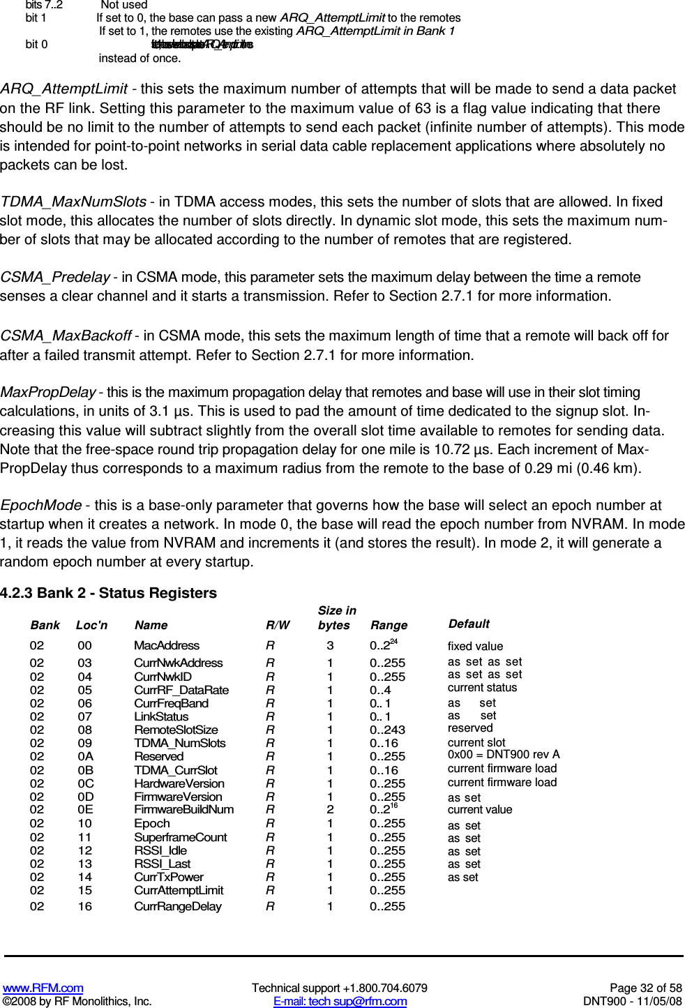  www.RFM.com  Technical support +1.800.704.6079  Page 32 of 58 ©2008 by RF Monolithics, Inc.  E-mail: tech sup@rfm.com  DNT900 - 11/05/08 bits 7..2  Not used bit 1  If set to 0, the base can pass a new ARQ_AttemptLimit to the remotes If set to 1, the remotes use the existing ARQ_AttemptLimit in Bank 1 bit 0    If set to 1, the base will send broadcast packets ARQ_AttemptLimit times instead of once. ARQ_AttemptLimit - this sets the maximum number of attempts that will be made to send a data packet on the RF link. Setting this parameter to the maximum value of 63 is a flag value indicating that there should be no limit to the number of attempts to send each packet (infinite number of attempts). This mode is intended for point-to-point networks in serial data cable replacement applications where absolutely no packets can be lost. TDMA_MaxNumSlots - in TDMA access modes, this sets the number of slots that are allowed. In fixed slot mode, this allocates the number of slots directly. In dynamic slot mode, this sets the maximum num-ber of slots that may be allocated according to the number of remotes that are registered. CSMA_Predelay - in CSMA mode, this parameter sets the maximum delay between the time a remote senses a clear channel and it starts a transmission. Refer to Section 2.7.1 for more information. CSMA_MaxBackoff - in CSMA mode, this sets the maximum length of time that a remote will back off for after a failed transmit attempt. Refer to Section 2.7.1 for more information. MaxPropDelay - this is the maximum propagation delay that remotes and base will use in their slot timing calculations, in units of 3.1 µs. This is used to pad the amount of time dedicated to the signup slot. In-creasing this value will subtract slightly from the overall slot time available to remotes for sending data. Note that the free-space round trip propagation delay for one mile is 10.72 µs. Each increment of Max-PropDelay thus corresponds to a maximum radius from the remote to the base of 0.29 mi (0.46 km). EpochMode - this is a base-only parameter that governs how the base will select an epoch number at startup when it creates a network. In mode 0, the base will read the epoch number from NVRAM. In mode 1, it reads the value from NVRAM and increments it (and stores the result). In mode 2, it will generate a random epoch number at every startup. 4.2.3 Bank 2 - Status Registers     Size in  Bank Loc&apos;n  Name  R/W  bytes  Range 02  00  MacAddress R 3  0..224 02  03  CurrNwkAddress R 1  0..255 02  04  CurrNwkID R 1  0..255 02  05  CurrRF_DataRate R 1  0..4 02  06  CurrFreqBand R 1  0.. 1 02  07  LinkStatus R 1  0.. 1 02  08  RemoteSlotSize R 1  0..243 02  09  TDMA_NumSlots R 1  0..16 02  0A  Reserved R 1  0..255 02  0B  TDMA_CurrSlot R 1  0..16 02  0C  HardwareVersion R 1  0..255 02 0D FirmwareVersion R 1 0..255 02  0E  FirmwareBuildNum R 2  0..216 02  10  Epoch R 1  0..255 02  11  SuperframeCount R 1  0..255 02  12  RSSI_Idle R 1  0..255 02  13  RSSI_Last R 1  0..255 02  14  CurrTxPower R  1  0..255 02  15  CurrAttemptLimit R  1  0..255 02  16  CurrRangeDelay R  1  0..255 Default fixed value as  set  as  set as  set  as  set current status as  set as  set reserved current slot 0x00 = DNT900 rev A current firmware load current firmware load as set current value as  set as  set as  set as  set as set 