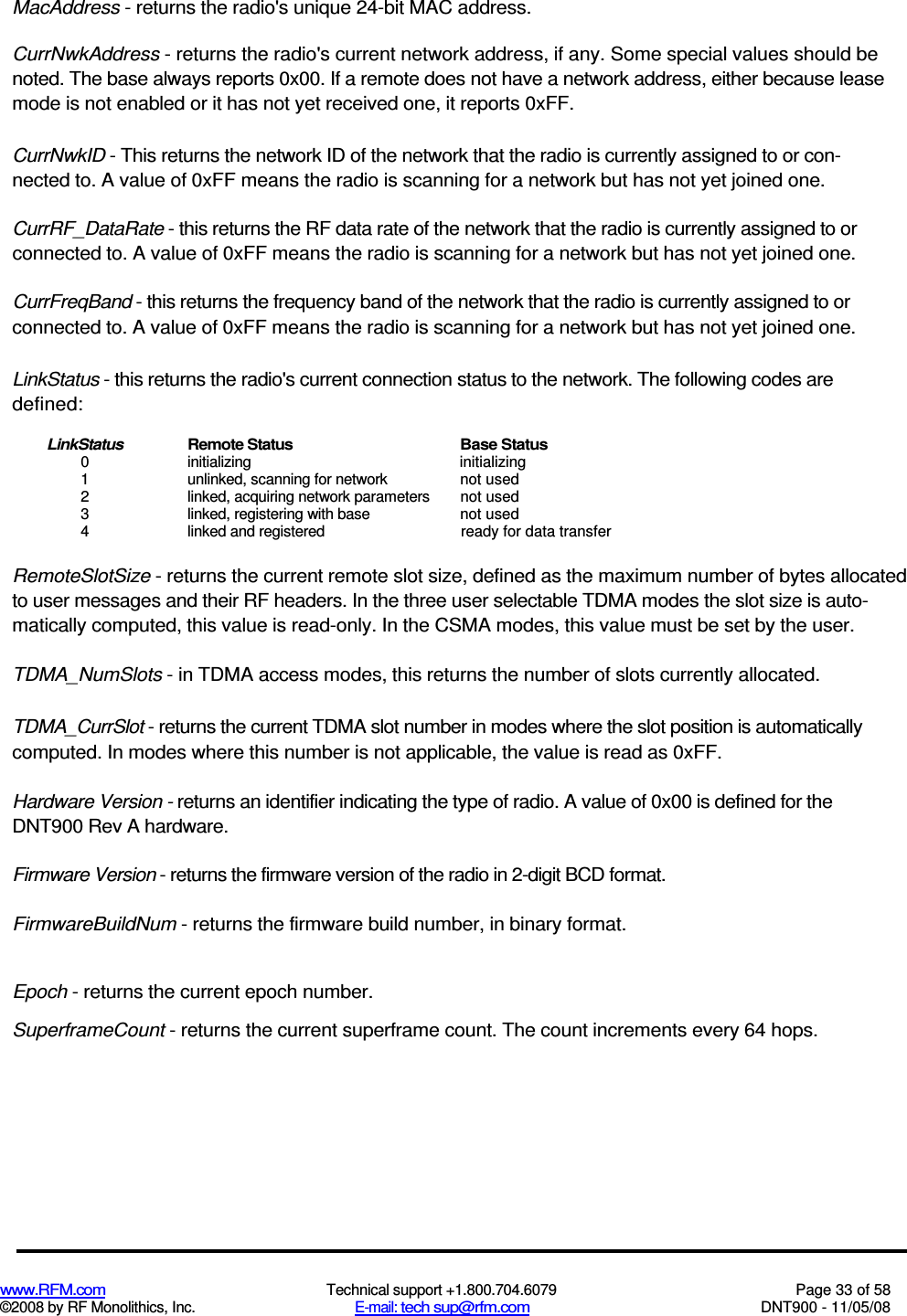  www.RFM.com  Technical support +1.800.704.6079  Page 33 of 58 ©2008 by RF Monolithics, Inc.  E-mail: tech sup@rfm.com  DNT900 - 11/05/08 MacAddress - returns the radio&apos;s unique 24-bit MAC address. CurrNwkAddress - returns the radio&apos;s current network address, if any. Some special values should be noted. The base always reports 0x00. If a remote does not have a network address, either because lease mode is not enabled or it has not yet received one, it reports 0xFF. CurrNwkID - This returns the network ID of the network that the radio is currently assigned to or con-nected to. A value of 0xFF means the radio is scanning for a network but has not yet joined one. CurrRF_DataRate - this returns the RF data rate of the network that the radio is currently assigned to or connected to. A value of 0xFF means the radio is scanning for a network but has not yet joined one. CurrFreqBand - this returns the frequency band of the network that the radio is currently assigned to or connected to. A value of 0xFF means the radio is scanning for a network but has not yet joined one. LinkStatus - this returns the radio&apos;s current connection status to the network. The following codes are defined: LinkStatus  Remote Status  Base Status 0  initializing  initializing 1  unlinked, scanning for network  not used 2  linked, acquiring network parameters  not used 3  linked, registering with base  not used 4  linked and registered  ready for data transfer RemoteSlotSize - returns the current remote slot size, defined as the maximum number of bytes allocated to user messages and their RF headers. In the three user selectable TDMA modes the slot size is auto-matically computed, this value is read-only. In the CSMA modes, this value must be set by the user. TDMA_NumSlots - in TDMA access modes, this returns the number of slots currently allocated. TDMA_CurrSlot - returns the current TDMA slot number in modes where the slot position is automatically computed. In modes where this number is not applicable, the value is read as 0xFF. Hardware Version - returns an identifier indicating the type of radio. A value of 0x00 is defined for the DNT900 Rev A hardware. Firmware Version - returns the firmware version of the radio in 2-digit BCD format. FirmwareBuildNum - returns the firmware build number, in binary format. Epoch - returns the current epoch number. SuperframeCount - returns the current superframe count. The count increments every 64 hops. 