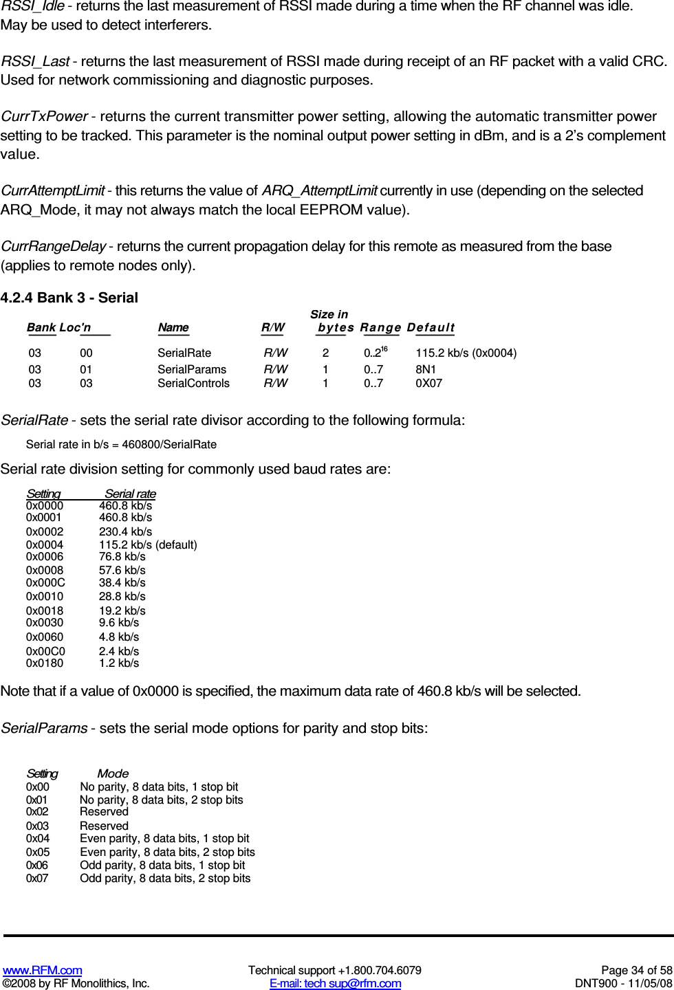  www.RFM.com  Technical support +1.800.704.6079  Page 34 of 58 ©2008 by RF Monolithics, Inc.  E-mail: tech sup@rfm.com  DNT900 - 11/05/08 RSSI_Idle - returns the last measurement of RSSI made during a time when the RF channel was idle. May be used to detect interferers. RSSI_Last - returns the last measurement of RSSI made during receipt of an RF packet with a valid CRC. Used for network commissioning and diagnostic purposes. CurrTxPower - returns the current transmitter power setting, allowing the automatic transmitter power setting to be tracked. This parameter is the nominal output power setting in dBm, and is a 2’s complement value. CurrAttemptLimit - this returns the value of ARQ_AttemptLimit currently in use (depending on the selected ARQ_Mode, it may not always match the local EEPROM value). CurrRangeDelay - returns the current propagation delay for this remote as measured from the base (applies to remote nodes only). 4.2.4 Bank 3 - Serial  03  00  SerialRate R/W 2  0..216  115.2 kb/s (0x0004) 03  01  SerialParams R/W 1  0..7  8N1 03  03  SerialControls R/W  1  0..7  0X07  SerialRate - sets the serial rate divisor according to the following formula: Serial rate in b/s = 460800/SerialRate Serial rate division setting for commonly used baud rates are: Setting  Serial rate  0x0000  460.8 kb/s 0x0001  460.8 kb/s 0x0002  230.4 kb/s 0x0004  115.2 kb/s (default) 0x0006  76.8 kb/s 0x0008  57.6 kb/s 0x000C  38.4 kb/s 0x0010  28.8 kb/s 0x0018  19.2 kb/s 0x0030  9.6 kb/s 0x0060  4.8 kb/s 0x00C0  2.4 kb/s 0x0180  1.2 kb/s Note that if a value of 0x0000 is specified, the maximum data rate of 460.8 kb/s will be selected. SerialParams - sets the serial mode options for parity and stop bits: Setting  Mode 0x00  No parity, 8 data bits, 1 stop bit 0x01  No parity, 8 data bits, 2 stop bits 0x02  Reserved 0x03  Reserved 0x04  Even parity, 8 data bits, 1 stop bit 0x05  Even parity, 8 data bits, 2 stop bits 0x06  Odd parity, 8 data bits, 1 stop bit 0x07  Odd parity, 8 data bits, 2 stop bits Size in Bank Loc&apos;n  Name  R/W  byt es  Ra ng e  D efa ult  
