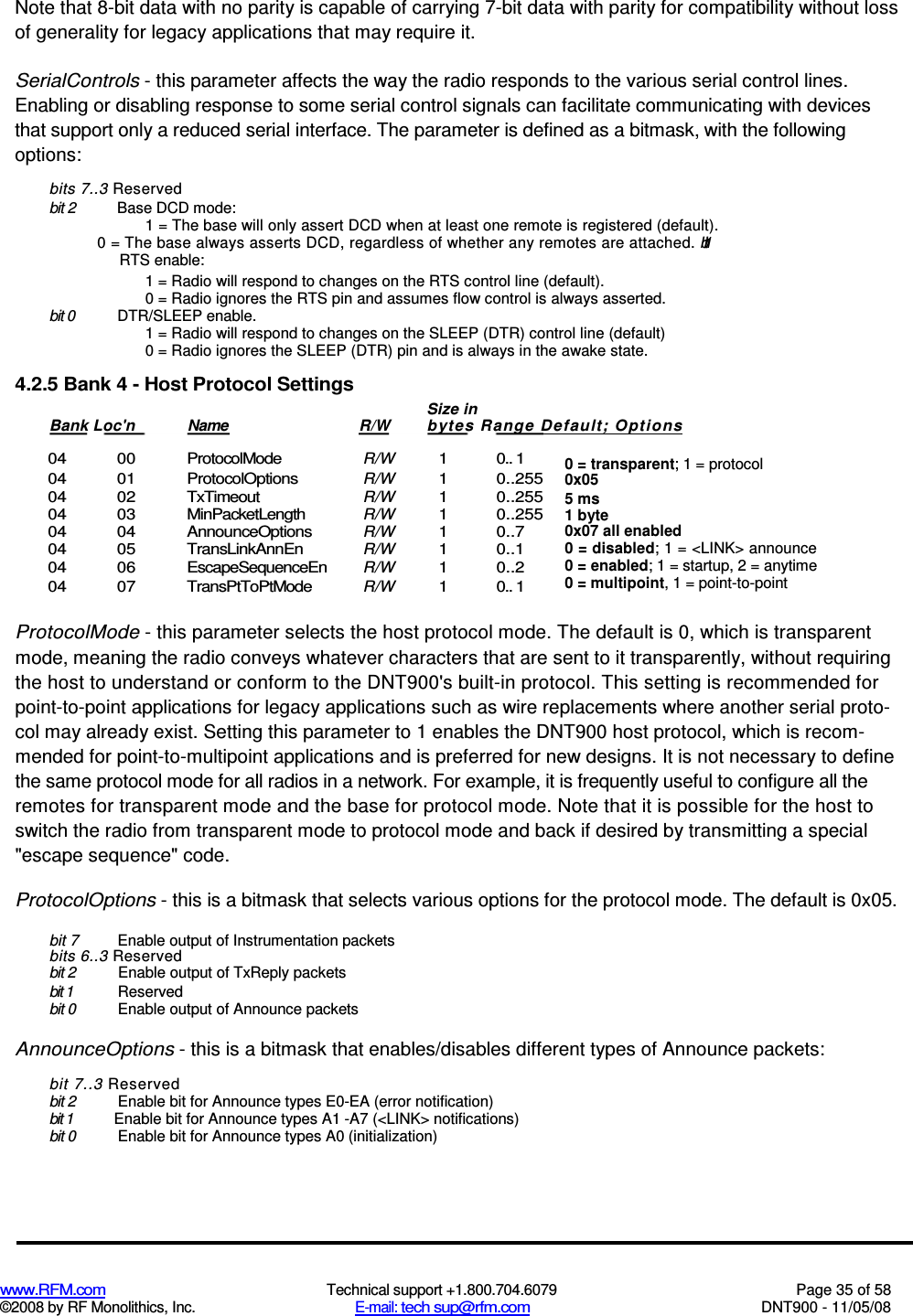  www.RFM.com  Technical support +1.800.704.6079  Page 35 of 58 ©2008 by RF Monolithics, Inc.  E-mail: tech sup@rfm.com  DNT900 - 11/05/08 Note that 8-bit data with no parity is capable of carrying 7-bit data with parity for compatibility without loss of generality for legacy applications that may require it. SerialControls - this parameter affects the way the radio responds to the various serial control lines. Enabling or disabling response to some serial control signals can facilitate communicating with devices that support only a reduced serial interface. The parameter is defined as a bitmask, with the following options: bits 7..3 Reserved bit 2  Base DCD mode: 1 = The base will only assert DCD when at least one remote is registered (default). 0 = The base always asserts DCD, regardless of whether any remotes are attached. bit 1  RTS enable: 1 = Radio will respond to changes on the RTS control line (default). 0 = Radio ignores the RTS pin and assumes flow control is always asserted. bit 0  DTR/SLEEP enable. 1 = Radio will respond to changes on the SLEEP (DTR) control line (default) 0 = Radio ignores the SLEEP (DTR) pin and is always in the awake state. 4.2.5 Bank 4 - Host Protocol Settings  04  00  ProtocolMode R/W 1  0.. 1 04  01  ProtocolOptions R/W 1  0..255 04  02  TxTimeout R/W 1  0..255 04  03  MinPacketLength R/W 1  0..255 04  04  AnnounceOptions R/W 1  0..7 04  05  TransLinkAnnEn R/W 1  0..1 04  06  EscapeSequenceEn R/W 1  0..2 04  07  TransPtToPtMode R/W  1  0.. 1  ProtocolMode - this parameter selects the host protocol mode. The default is 0, which is transparent mode, meaning the radio conveys whatever characters that are sent to it transparently, without requiring the host to understand or conform to the DNT900&apos;s built-in protocol. This setting is recommended for point-to-point applications for legacy applications such as wire replacements where another serial proto-col may already exist. Setting this parameter to 1 enables the DNT900 host protocol, which is recom-mended for point-to-multipoint applications and is preferred for new designs. It is not necessary to define the same protocol mode for all radios in a network. For example, it is frequently useful to configure all the remotes for transparent mode and the base for protocol mode. Note that it is possible for the host to switch the radio from transparent mode to protocol mode and back if desired by transmitting a special &quot;escape sequence&quot; code. ProtocolOptions - this is a bitmask that selects various options for the protocol mode. The default is 0x05. bit 7  Enable output of Instrumentation packets bits 6..3 Reserved bit 2  Enable output of TxReply packets bit 1  Reserved bit 0  Enable output of Announce packets AnnounceOptions - this is a bitmask that enables/disables different types of Announce packets: bit 7..3 Reserved bit 2  Enable bit for Announce types E0-EA (error notification) bit 1  Enable bit for Announce types A1 -A7 (&lt;LINK&gt; notifications) bit 0  Enable bit for Announce types A0 (initialization) Size in Bank Loc&apos;n  Name  R/W  bytes Range Default; Options   0 = transparent; 1 = protocol 0x05 5 ms 1 byte 0x07 all enabled 0 = disabled; 1 = &lt;LINK&gt; announce 0 = enabled; 1 = startup, 2 = anytime 0 = multipoint, 1 = point-to-point 