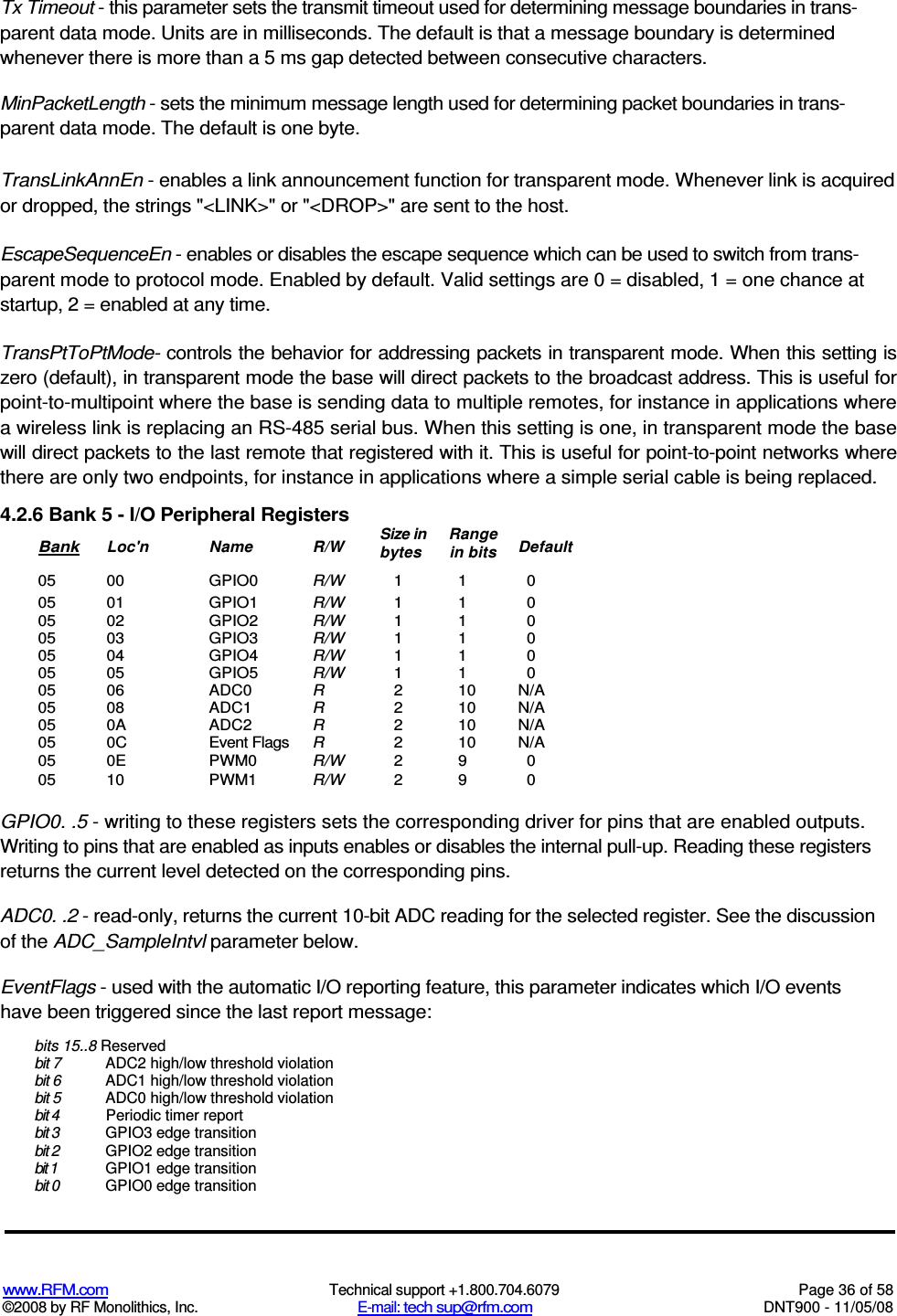  www.RFM.com  Technical support +1.800.704.6079  Page 36 of 58 ©2008 by RF Monolithics, Inc.  E-mail: tech sup@rfm.com  DNT900 - 11/05/08 Tx Timeout - this parameter sets the transmit timeout used for determining message boundaries in trans-parent data mode. Units are in milliseconds. The default is that a message boundary is determined whenever there is more than a 5 ms gap detected between consecutive characters. MinPacketLength - sets the minimum message length used for determining packet boundaries in trans-parent data mode. The default is one byte. TransLinkAnnEn - enables a link announcement function for transparent mode. Whenever link is acquired or dropped, the strings &quot;&lt;LINK&gt;&quot; or &quot;&lt;DROP&gt;&quot; are sent to the host. EscapeSequenceEn - enables or disables the escape sequence which can be used to switch from trans-parent mode to protocol mode. Enabled by default. Valid settings are 0 = disabled, 1 = one chance at startup, 2 = enabled at any time. TransPtToPtMode- controls the behavior for addressing packets in transparent mode. When this setting is zero (default), in transparent mode the base will direct packets to the broadcast address. This is useful for point-to-multipoint where the base is sending data to multiple remotes, for instance in applications where a wireless link is replacing an RS-485 serial bus. When this setting is one, in transparent mode the base will direct packets to the last remote that registered with it. This is useful for point-to-point networks where there are only two endpoints, for instance in applications where a simple serial cable is being replaced. 4.2.6 Bank 5 - I/O Peripheral Registers Bank  Loc&apos;n  Name  R/W  Size in bytes Range in bits  Default 05  00  GPIO0  R/W  1  1  0 05  01  GPIO1  R/W  1  1  0 05  02  GPIO2  R/W  1  1  0 05  03  GPIO3  R/W  1  1  0 05  04  GPIO4  R/W  1  1  0 05 05 GPIO5 R/W 1 1 0 05  06  ADC0  R  2  10  N/A 05  08  ADC1  R  2  10  N/A 05  0A  ADC2  R  2  10  N/A 05  0C  Event Flags  R  2  10  N/A 05  0E  PWM0  R/W  2  9  0 05  10  PWM1  R/W  2  9  0  GPIO0. .5 - writing to these registers sets the corresponding driver for pins that are enabled outputs. Writing to pins that are enabled as inputs enables or disables the internal pull-up. Reading these registers returns the current level detected on the corresponding pins. ADC0. .2 - read-only, returns the current 10-bit ADC reading for the selected register. See the discussion of the ADC_SampleIntvl parameter below. EventFlags - used with the automatic I/O reporting feature, this parameter indicates which I/O events have been triggered since the last report message: bits 15..8 Reserved bit 7  ADC2 high/low threshold violation bit 6  ADC1 high/low threshold violation bit 5  ADC0 high/low threshold violation bit 4  Periodic timer report bit 3  GPIO3 edge transition bit 2  GPIO2 edge transition bit 1  GPIO1 edge transition bit 0  GPIO0 edge transition 