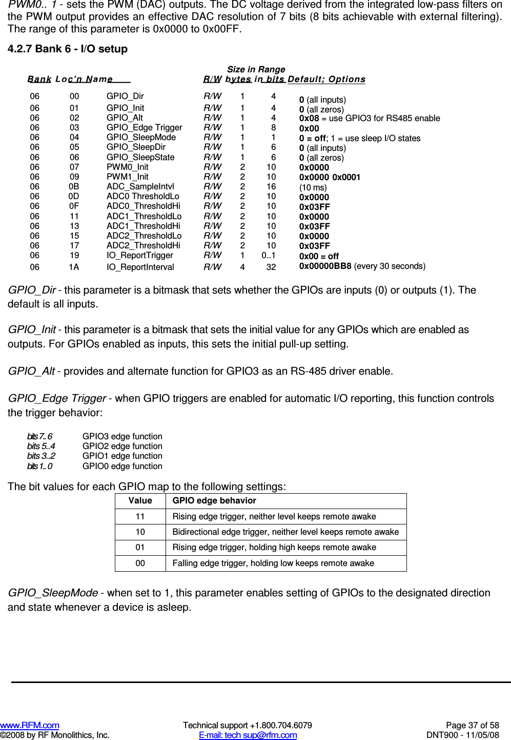  www.RFM.com  Technical support +1.800.704.6079  Page 37 of 58 ©2008 by RF Monolithics, Inc.  E-mail: tech sup@rfm.com  DNT900 - 11/05/08 PWM0.. 1 - sets the PWM (DAC) outputs. The DC voltage derived from the integrated low-pass filters on the PWM output provides an effective DAC resolution of 7 bits (8 bits achievable with external filtering). The range of this parameter is 0x0000 to 0x00FF. 4.2.7 Bank 6 - I/O setup  06  00  GPIO_Dir R/W 1  4 06  01  GPIO_Init R/W 1  4 06  02  GPIO_Alt R/W 1  4 06  03  GPIO_Edge Trigger R/W 1  8 06  04  GPIO_SleepMode R/W 1  1 06  05  GPIO_SleepDir R/W 1  6 06  06  GPIO_SleepState R/W 1  6 06  07  PWM0_Init R/W 2  10 06  09  PWM1_Init R/W 2  10 06  0B  ADC_SampleIntvl R/W 2  16 06  0D  ADC0 ThresholdLo R/W 2  10 06  0F  ADC0_ThresholdHi R/W 2  10 06  11  ADC1_ThresholdLo R/W 2  10 06  13  ADC1_ThresholdHi R/W 2  10 06  15  ADC2_ThresholdLo R/W 2  10 06  17  ADC2_ThresholdHi R/W 2  10 06  19  IO_ReportTrigger R/W 1  0..1 06  1A  IO_ReportInterval R/W 4  32  GPIO_Dir - this parameter is a bitmask that sets whether the GPIOs are inputs (0) or outputs (1). The default is all inputs. GPIO_Init - this parameter is a bitmask that sets the initial value for any GPIOs which are enabled as outputs. For GPIOs enabled as inputs, this sets the initial pull-up setting. GPIO_Alt - provides and alternate function for GPIO3 as an RS-485 driver enable. GPIO_Edge Trigger - when GPIO triggers are enabled for automatic I/O reporting, this function controls the trigger behavior: bits 7.. 6 GPIO3 edge function bits 5..4 GPIO2 edge function bits 3..2 GPIO1 edge function bits 1.. 0 GPIO0 edge function The bit values for each GPIO map to the following settings: Value  GPIO edge behavior 11  Rising edge trigger, neither level keeps remote awake 10  Bidirectional edge trigger, neither level keeps remote awake 01  Rising edge trigger, holding high keeps remote awake 00  Falling edge trigger, holding low keeps remote awake  GPIO_SleepMode - when set to 1, this parameter enables setting of GPIOs to the designated direction and state whenever a device is asleep. Size in Range Bank Loc&apos;n Nam e  R/W bytes in bits Default; Options  0 (all inputs) 0 (all zeros) 0x08 = use GPIO3 for RS485 enable 0x00 0 = off; 1 = use sleep I/O states 0 (all inputs) 0 (all zeros) 0x0000 0x0000 0x0001 (10 ms) 0x0000 0x03FF 0x0000 0x03FF 0x0000 0x03FF 0x00 = off 0x00000BB8 (every 30 seconds) 
