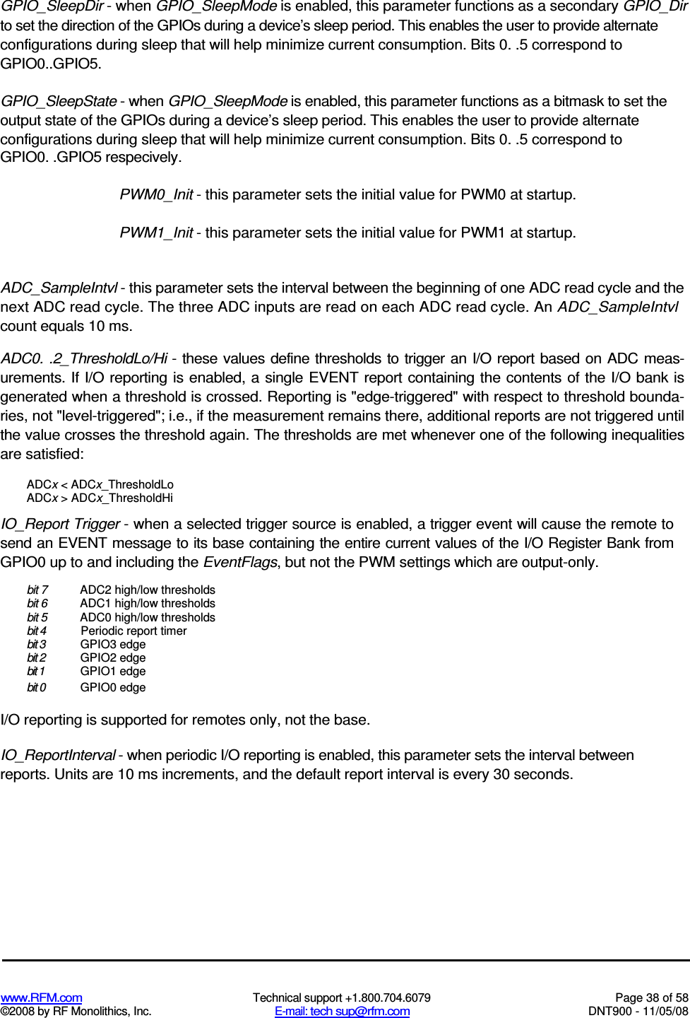  www.RFM.com  Technical support +1.800.704.6079  Page 38 of 58 ©2008 by RF Monolithics, Inc.  E-mail: tech sup@rfm.com  DNT900 - 11/05/08 GPIO_SleepDir - when GPIO_SleepMode is enabled, this parameter functions as a secondary GPIO_Dir to set the direction of the GPIOs during a device’s sleep period. This enables the user to provide alternate configurations during sleep that will help minimize current consumption. Bits 0. .5 correspond to GPIO0..GPIO5. GPIO_SleepState - when GPIO_SleepMode is enabled, this parameter functions as a bitmask to set the output state of the GPIOs during a device’s sleep period. This enables the user to provide alternate configurations during sleep that will help minimize current consumption. Bits 0. .5 correspond to GPIO0. .GPIO5 respecively. PWM0_Init - this parameter sets the initial value for PWM0 at startup. PWM1_Init - this parameter sets the initial value for PWM1 at startup. ADC_SampleIntvl - this parameter sets the interval between the beginning of one ADC read cycle and the next ADC read cycle. The three ADC inputs are read on each ADC read cycle. An ADC_SampleIntvl count equals 10 ms. ADC0. .2_ThresholdLo/Hi - these values define thresholds to trigger an I/O report based on  ADC meas-urements. If I/O reporting is enabled, a single EVENT report containing the contents of the I/O bank is generated when a threshold is crossed. Reporting is &quot;edge-triggered&quot; with respect to threshold bounda-ries, not &quot;level-triggered&quot;; i.e., if the measurement remains there, additional reports are not triggered until the value crosses the threshold again. The thresholds are met whenever one of the following inequalities are satisfied: ADCx &lt; ADCx_ThresholdLo ADCx &gt; ADCx_ThresholdHi IO_Report Trigger - when a selected trigger source is enabled, a trigger event will cause the remote to send an EVENT message to its base containing the entire current values of the I/O Register Bank from GPIO0 up to and including the EventFlags, but not the PWM settings which are output-only. bit 7  ADC2 high/low thresholds bit 6  ADC1 high/low thresholds bit 5  ADC0 high/low thresholds bit 4  Periodic report timer bit 3  GPIO3 edge bit 2  GPIO2 edge bit 1  GPIO1 edge bit 0  GPIO0 edge I/O reporting is supported for remotes only, not the base. IO_ReportInterval - when periodic I/O reporting is enabled, this parameter sets the interval between reports. Units are 10 ms increments, and the default report interval is every 30 seconds. 