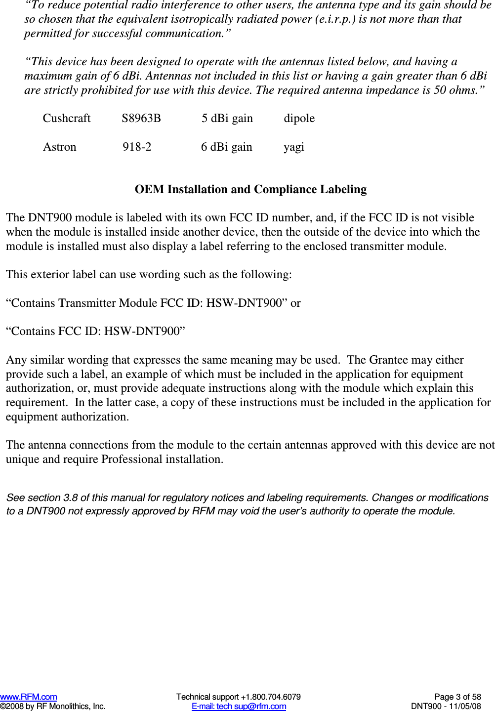  www.RFM.com  Technical support +1.800.704.6079  Page 3 of 58 ©2008 by RF Monolithics, Inc.  E-mail: tech sup@rfm.com  DNT900 - 11/05/08 “To reduce potential radio interference to other users, the antenna type and its gain should be so chosen that the equivalent isotropically radiated power (e.i.r.p.) is not more than that permitted for successful communication.”  “This device has been designed to operate with the antennas listed below, and having a maximum gain of 6 dBi. Antennas not included in this list or having a gain greater than 6 dBi are strictly prohibited for use with this device. The required antenna impedance is 50 ohms.”   Cushcraft          S8963B             5 dBi gain          dipole    Astron               918-2                6 dBi gain          yagi   OEM Installation and Compliance Labeling  The DNT900 module is labeled with its own FCC ID number, and, if the FCC ID is not visible when the module is installed inside another device, then the outside of the device into which the module is installed must also display a label referring to the enclosed transmitter module.    This exterior label can use wording such as the following:  “Contains Transmitter Module FCC ID: HSW-DNT900” or   “Contains FCC ID: HSW-DNT900”   Any similar wording that expresses the same meaning may be used.  The Grantee may either provide such a label, an example of which must be included in the application for equipment authorization, or, must provide adequate instructions along with the module which explain this requirement.  In the latter case, a copy of these instructions must be included in the application for equipment authorization.  The antenna connections from the module to the certain antennas approved with this device are not unique and require Professional installation.   See section 3.8 of this manual for regulatory notices and labeling requirements. Changes or modifications to a DNT900 not expressly approved by RFM may void the user’s authority to operate the module.  