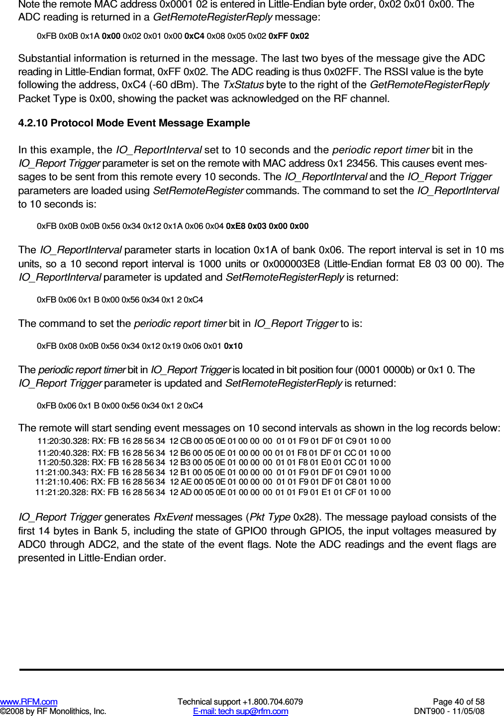  www.RFM.com  Technical support +1.800.704.6079  Page 40 of 58 ©2008 by RF Monolithics, Inc.  E-mail: tech sup@rfm.com  DNT900 - 11/05/08 Note the remote MAC address 0x0001 02 is entered in Little-Endian byte order, 0x02 0x01 0x00. The ADC reading is returned in a GetRemoteRegisterReply message: 0xFB 0x0B 0x1A 0x00 0x02 0x01 0x00 0xC4 0x08 0x05 0x02 0xFF 0x02 Substantial information is returned in the message. The last two byes of the message give the ADC reading in Little-Endian format, 0xFF 0x02. The ADC reading is thus 0x02FF. The RSSI value is the byte following the address, 0xC4 (-60 dBm). The TxStatus byte to the right of the GetRemoteRegisterReply Packet Type is 0x00, showing the packet was acknowledged on the RF channel. 4.2.10 Protocol Mode Event Message Example In this example, the IO_ReportInterval set to 10 seconds and the periodic report timer bit in the IO_Report Trigger parameter is set on the remote with MAC address 0x1 23456. This causes event mes-sages to be sent from this remote every 10 seconds. The IO_ReportInterval and the IO_Report Trigger parameters are loaded using SetRemoteRegister commands. The command to set the IO_ReportInterval to 10 seconds is: 0xFB 0x0B 0x0B 0x56 0x34 0x12 0x1A 0x06 0x04 0xE8 0x03 0x00 0x00 The IO_ReportInterval parameter starts in location 0x1A of bank 0x06. The report interval is set in 10 ms units, so a 10 second report interval is 1000 units or 0x000003E8 (Little-Endian format  E8 03 00 00). The IO_ReportInterval parameter is updated and SetRemoteRegisterReply is returned: 0xFB 0x06 0x1 B 0x00 0x56 0x34 0x1 2 0xC4 The command to set the periodic report timer bit in IO_Report Trigger to is: 0xFB 0x08 0x0B 0x56 0x34 0x12 0x19 0x06 0x01 0x10 The periodic report timer bit in IO_Report Trigger is located in bit position four (0001 0000b) or 0x1 0. The IO_Report Trigger parameter is updated and SetRemoteRegisterReply is returned: 0xFB 0x06 0x1 B 0x00 0x56 0x34 0x1 2 0xC4 The remote will start sending event messages on 10 second intervals as shown in the log records below: 11:20:30.328: RX: FB 16 28 56 34 12 CB 00 05 0E 01 00 00 00 01 01 F9 01 DF 01 C9 01 10 00 11:20:40.328: RX: FB 16 28 56 34 12 B6 00 05 0E 01 00 00 00 01 01 F8 01 DF 01 CC 01 10 00 11:20:50.328: RX: FB 16 28 56 34 12 B3 00 05 0E 01 00 00 00 01 01 F8 01 E0 01 CC 01 10 00 11:21:00.343: RX: FB 16 28 56 34 12 B1 00 05 0E 01 00 00 00 01 01 F9 01 DF 01 C9 01 10 00 11:21:10.406: RX: FB 16 28 56 34 12 AE 00 05 0E 01 00 00 00 01 01 F9 01 DF 01 C8 01 10 00 11:21:20.328: RX: FB 16 28 56 34 12 AD 00 05 0E 01 00 00 00 01 01 F9 01 E1 01 CF 01 10 00  IO_Report Trigger generates RxEvent messages (Pkt Type 0x28). The message payload consists of the first 14 bytes in Bank 5, including the state of GPIO0 through GPIO5, the input voltages measured by ADC0 through ADC2, and the state of the event flags. Note the ADC readings and the event flags are presented in Little-Endian order. 