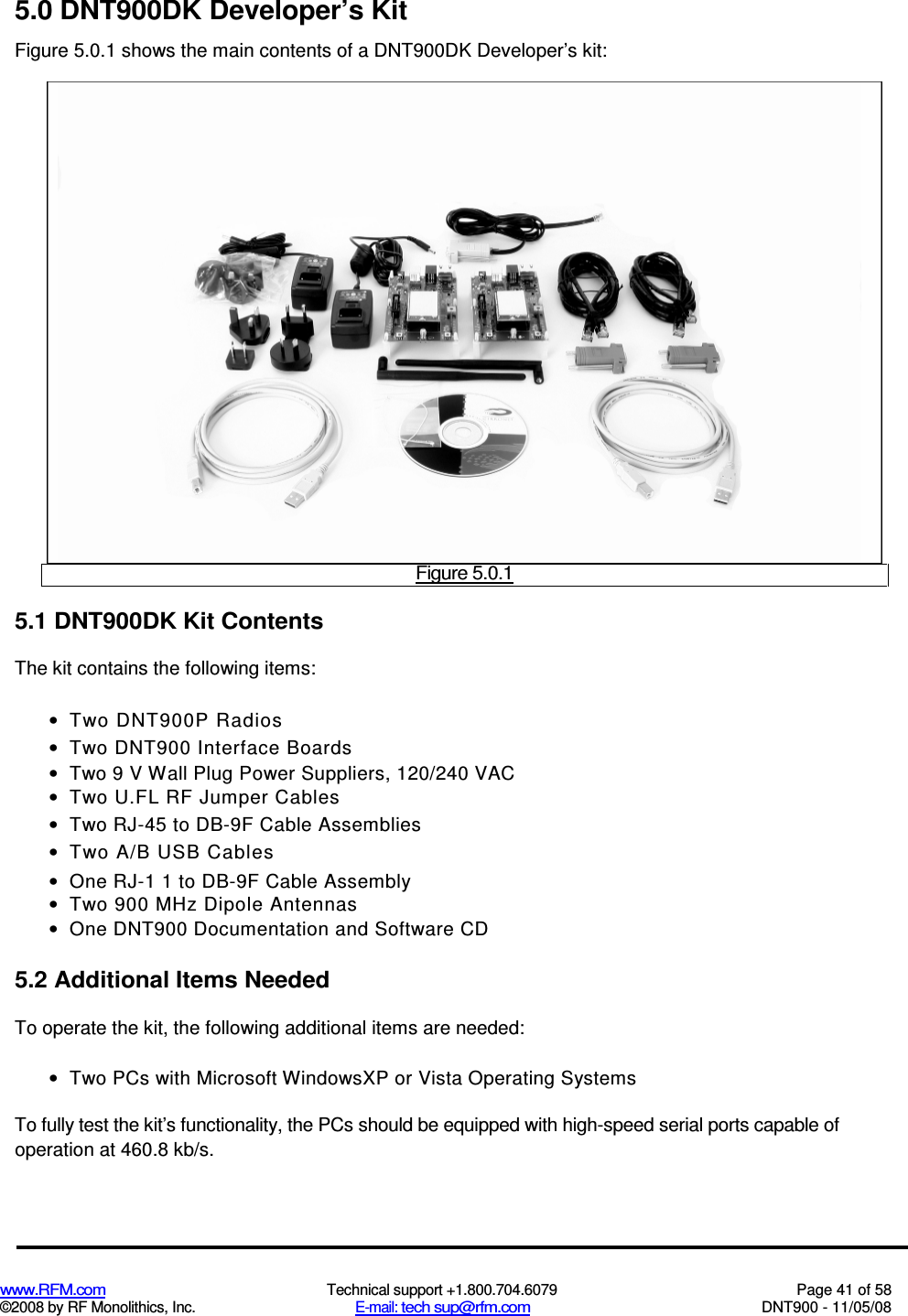  www.RFM.com  Technical support +1.800.704.6079  Page 41 of 58 ©2008 by RF Monolithics, Inc.  E-mail: tech sup@rfm.com  DNT900 - 11/05/08 5.0 DNT900DK Developer’s Kit Figure 5.0.1 shows the main contents of a DNT900DK Developer’s kit:  Figure 5.0.1 5.1 DNT900DK Kit Contents The kit contains the following items: •  Two DNT900P Radios •  Two DNT900 Interface Boards •  Two 9 V Wall Plug Power Suppliers, 120/240 VAC •  Two U.FL RF Jumper Cables •  Two RJ-45 to DB-9F Cable Assemblies •  Two A/B USB Cables •  One RJ-1 1 to DB-9F Cable Assembly •  Two 900 MHz Dipole Antennas •  One DNT900 Documentation and Software CD 5.2 Additional Items Needed To operate the kit, the following additional items are needed: •  Two PCs with Microsoft WindowsXP or Vista Operating Systems To fully test the kit’s functionality, the PCs should be equipped with high-speed serial ports capable of operation at 460.8 kb/s. 