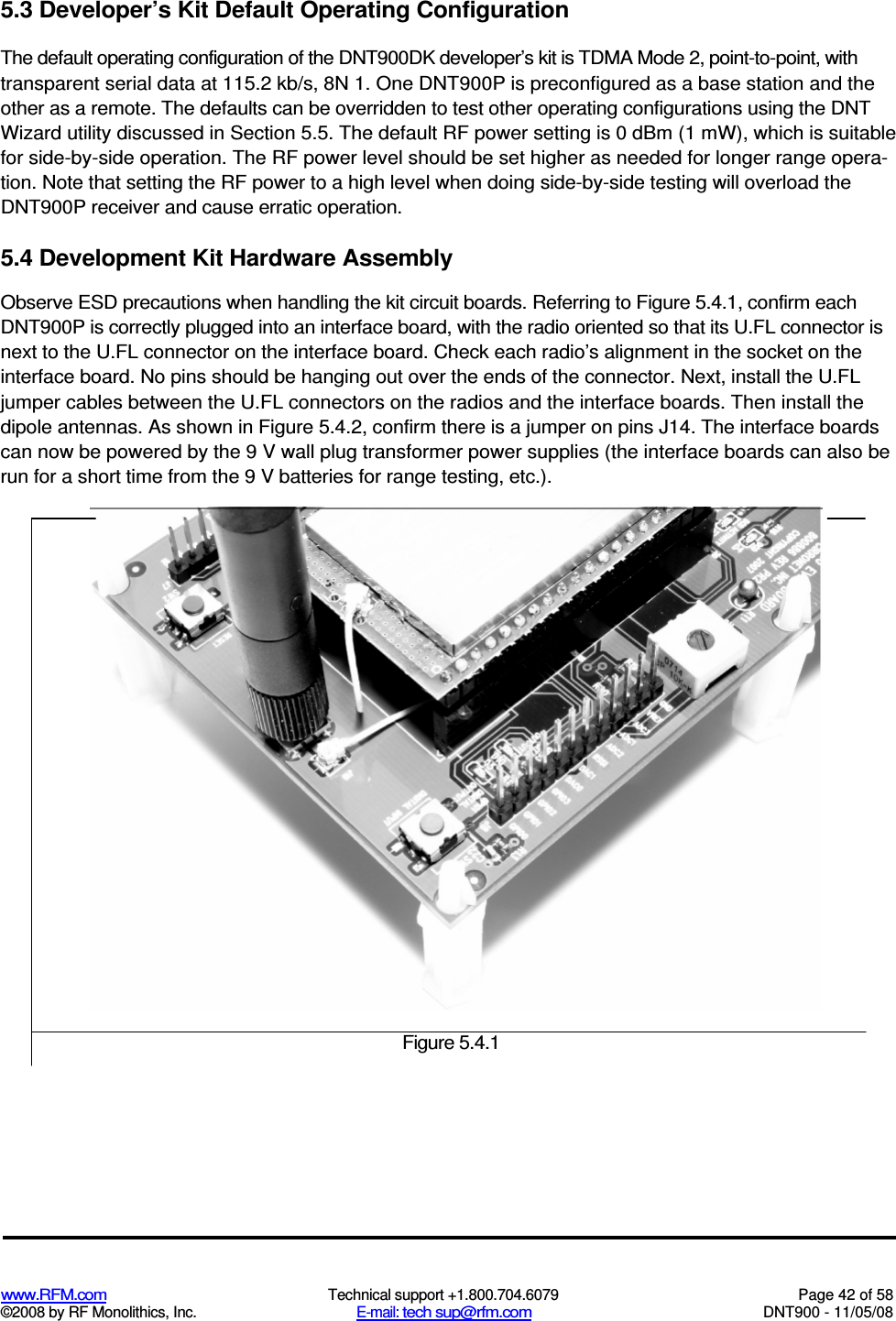  www.RFM.com  Technical support +1.800.704.6079  Page 42 of 58 ©2008 by RF Monolithics, Inc.  E-mail: tech sup@rfm.com  DNT900 - 11/05/08 5.3 Developer’s Kit Default Operating Configuration The default operating configuration of the DNT900DK developer’s kit is TDMA Mode 2, point-to-point, with transparent serial data at 115.2 kb/s, 8N 1. One DNT900P is preconfigured as a base station and the other as a remote. The defaults can be overridden to test other operating configurations using the DNT Wizard utility discussed in Section 5.5. The default RF power setting is 0 dBm (1 mW), which is suitable for side-by-side operation. The RF power level should be set higher as needed for longer range opera-tion. Note that setting the RF power to a high level when doing side-by-side testing will overload the DNT900P receiver and cause erratic operation. 5.4 Development Kit Hardware Assembly Observe ESD precautions when handling the kit circuit boards. Referring to Figure 5.4.1, confirm each DNT900P is correctly plugged into an interface board, with the radio oriented so that its U.FL connector is next to the U.FL connector on the interface board. Check each radio’s alignment in the socket on the interface board. No pins should be hanging out over the ends of the connector. Next, install the U.FL jumper cables between the U.FL connectors on the radios and the interface boards. Then install the dipole antennas. As shown in Figure 5.4.2, confirm there is a jumper on pins J14. The interface boards can now be powered by the 9 V wall plug transformer power supplies (the interface boards can also be run for a short time from the 9 V batteries for range testing, etc.).  Figure 5.4.1 